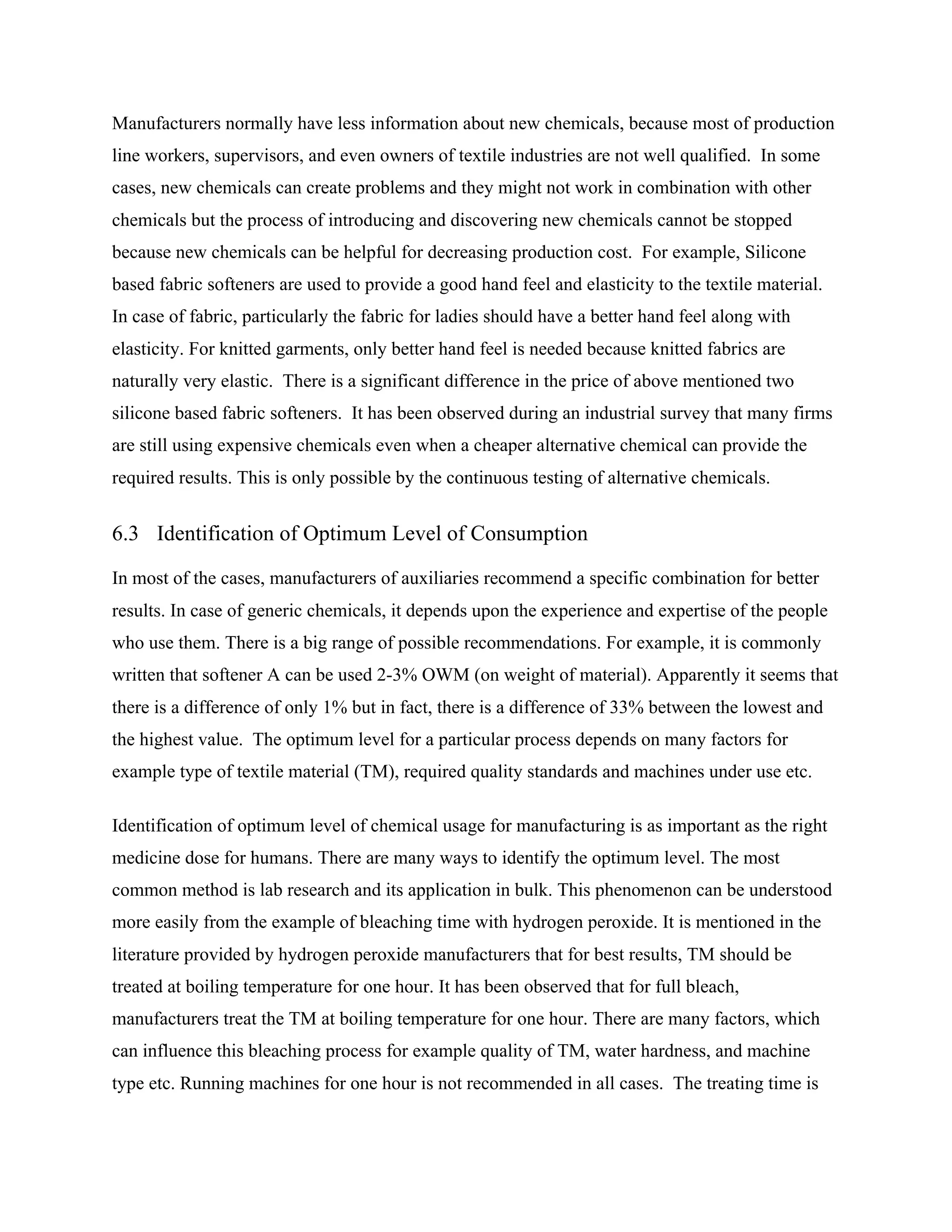 Manufacturers normally have less information about new chemicals, because most of production
line workers, supervisors, and even owners of textile industries are not well qualified. In some
cases, new chemicals can create problems and they might not work in combination with other
chemicals but the process of introducing and discovering new chemicals cannot be stopped
because new chemicals can be helpful for decreasing production cost. For example, Silicone
based fabric softeners are used to provide a good hand feel and elasticity to the textile material.
In case of fabric, particularly the fabric for ladies should have a better hand feel along with
elasticity. For knitted garments, only better hand feel is needed because knitted fabrics are
naturally very elastic. There is a significant difference in the price of above mentioned two
silicone based fabric softeners. It has been observed during an industrial survey that many firms
are still using expensive chemicals even when a cheaper alternative chemical can provide the
required results. This is only possible by the continuous testing of alternative chemicals.
6.3 Identification of Optimum Level of Consumption
In most of the cases, manufacturers of auxiliaries recommend a specific combination for better
results. In case of generic chemicals, it depends upon the experience and expertise of the people
who use them. There is a big range of possible recommendations. For example, it is commonly
written that softener A can be used 2-3% OWM (on weight of material). Apparently it seems that
there is a difference of only 1% but in fact, there is a difference of 33% between the lowest and
the highest value. The optimum level for a particular process depends on many factors for
example type of textile material (TM), required quality standards and machines under use etc.
Identification of optimum level of chemical usage for manufacturing is as important as the right
medicine dose for humans. There are many ways to identify the optimum level. The most
common method is lab research and its application in bulk. This phenomenon can be understood
more easily from the example of bleaching time with hydrogen peroxide. It is mentioned in the
literature provided by hydrogen peroxide manufacturers that for best results, TM should be
treated at boiling temperature for one hour. It has been observed that for full bleach,
manufacturers treat the TM at boiling temperature for one hour. There are many factors, which
can influence this bleaching process for example quality of TM, water hardness, and machine
type etc. Running machines for one hour is not recommended in all cases. The treating time is
 