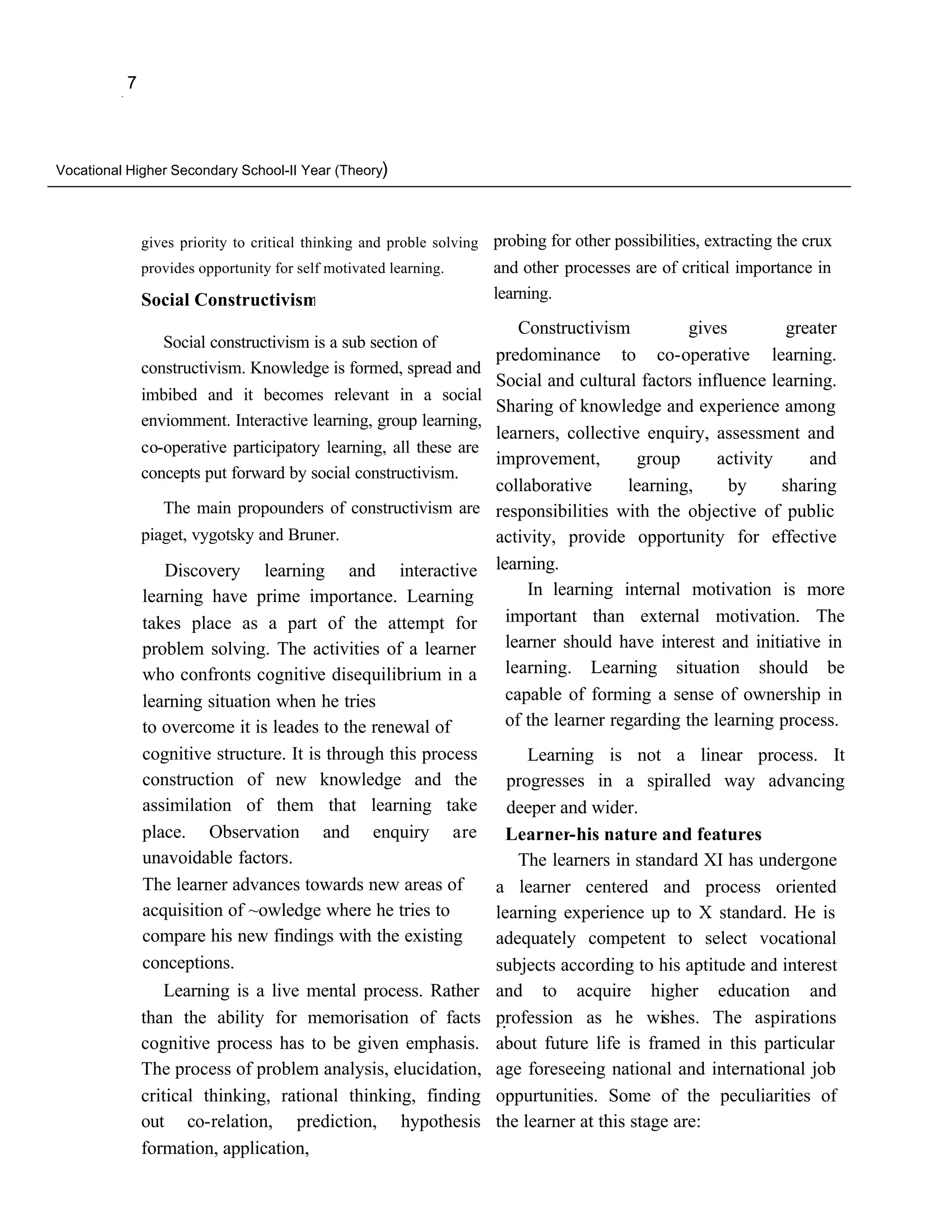 ,
              7



Vocational Higher Secondary School-II Year (Theory)




                  gives priority to critical thinking and proble solving   probing for other possibilities, extracting the crux
                  provides opportunity for self motivated learning.        and other processes are of critical importance in
                  Social Constructivism                                    learning.

                                                                               Constructivism          gives         greater
                     Social constructivism is a sub section of
                                                                  predominance                to co-operative learning.
                  constructivism. Knowledge is formed, spread and
                                                                           Social and cultural factors influence learning.
                  imbibed and it becomes relevant in a social
                                                                           Sharing of knowledge and experience among
                  enviomment. Interactive learning, group learning,
                                                                           learners, collective enquiry, assessment and
                  co-operative participatory learning, all these are
                                                                           improvement,         group      activity     and
                  concepts put forward by social constructivism.
                                                                           collaborative       learning,     by     sharing
                     The main propounders of constructivism are            responsibilities with the objective of public
                  piaget, vygotsky and Bruner.                             activity, provide opportunity for effective
                      Discovery learning and interactive                   learning.
                  learning have prime importance. Learning                      In learning internal motivation is more
                  takes place as a part of the attempt for                   important than external motivation. The
                  problem solving. The activities of a learner               learner should have interest and initiative in
                  who confronts cognitive disequilibrium in a                learning. Learning situation should be
                  learning situation when he tries                           capable of forming a sense of ownership in
                  to overcome it is leades to the renewal of                 of the learner regarding the learning process.
                  cognitive structure. It is through this process               Learning is not a linear process. It
                  construction of new knowledge and the                      progresses in a spiralled way advancing
                  assimilation of them that learning take                    deeper and wider.
                  place. Observation and enquiry are                         Learner-his nature and features
                  unavoidable factors.                                        The learners in standard XI has undergone
                  The learner advances towards new areas of                a learner centered and process oriented
                  acquisition of ~owledge where he tries to                learning experience up to X standard. He is
                  compare his new findings with the existing               adequately competent to select vocational
                  conceptions.                                             subjects according to his aptitude and interest
                     Learning is a live mental process. Rather             and to acquire higher education and
                  than the ability for memorisation of facts               profession as he wishes. The aspirations
                                                                            .
                  cognitive process has to be given emphasis.              about future life is framed in this particular
                  The process of problem analysis, elucidation,            age foreseeing national and international job
                  critical thinking, rational thinking, finding            oppurtunities. Some of the peculiarities of
                  out co-relation, prediction, hypothesis                  the learner at this stage are:
                  formation, application,
 
