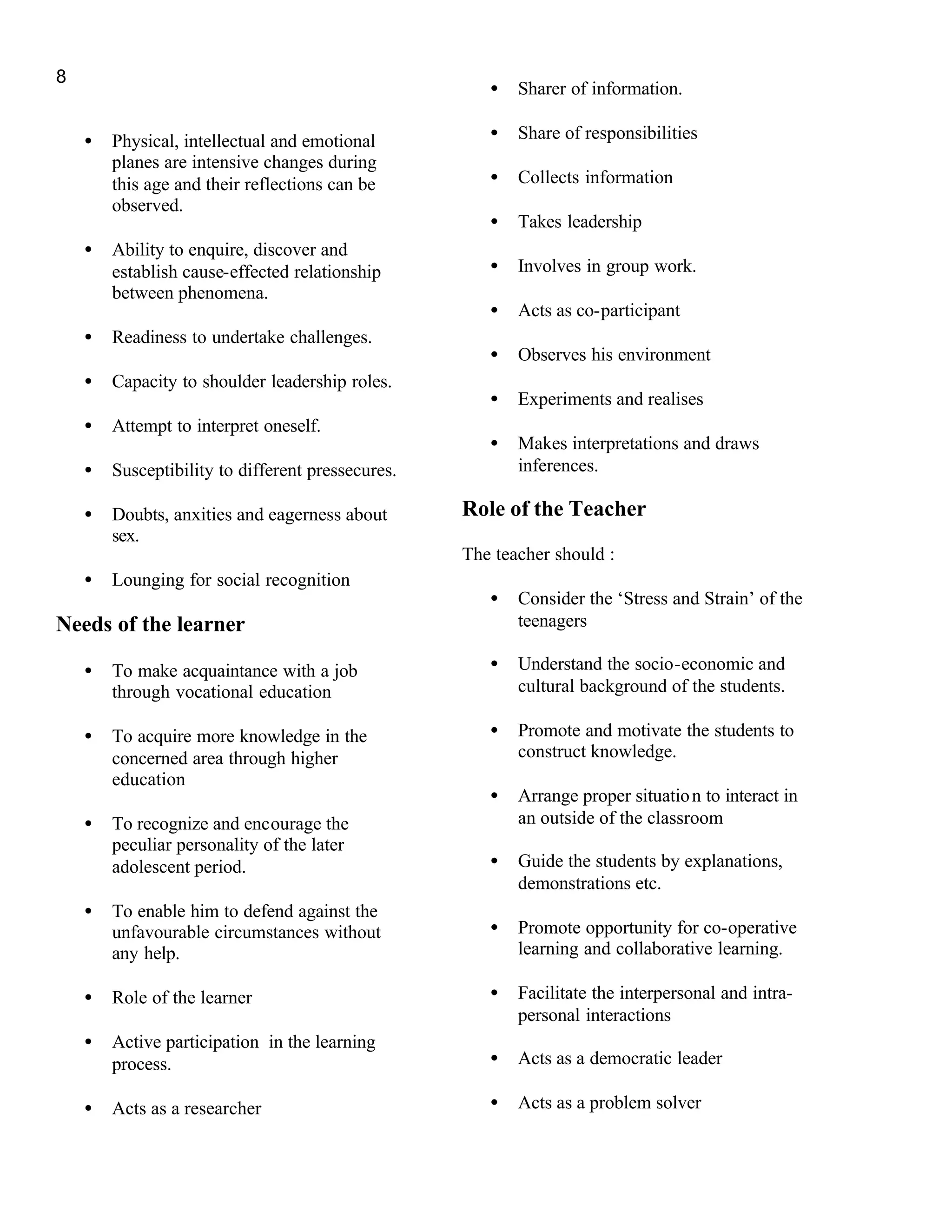 8
                                                      •   Sharer of information.

    •   Physical, intellectual and emotional          •   Share of responsibilities
        planes are intensive changes during
        this age and their reflections can be         •   Collects information
        observed.
                                                      •   Takes leadership
    •   Ability to enquire, discover and
        establish cause-effected relationship         •   Involves in group work.
        between phenomena.
                                                      •   Acts as co-participant
    •   Readiness to undertake challenges.
                                                      •   Observes his environment
    •   Capacity to shoulder leadership roles.
                                                      •   Experiments and realises
    •   Attempt to interpret oneself.
                                                      •   Makes interpretations and draws
    •   Susceptibility to different pressecures.          inferences.

    •   Doubts, anxities and eagerness about       Role of the Teacher
        sex.
                                                   The teacher should :
    •   Lounging for social recognition
                                                      •   Consider the ‘Stress and Strain’ of the
Needs of the learner                                      teenagers

    •   To make acquaintance with a job               •   Understand the socio-economic and
        through vocational education                      cultural background of the students.

    •   To acquire more knowledge in the              •   Promote and motivate the students to
        concerned area through higher                     construct knowledge.
        education
                                                      •   Arrange proper situatio n to interact in
    •   To recognize and encourage the                    an outside of the classroom
        peculiar personality of the later
        adolescent period.                            •   Guide the students by explanations,
                                                          demonstrations etc.
    •   To enable him to defend against the
        unfavourable circumstances without            •   Promote opportunity for co-operative
        any help.                                         learning and collaborative learning.

    •   Role of the learner                           •   Facilitate the interpersonal and intra-
                                                          personal interactions
    •   Active participation in the learning
        process.                                      •   Acts as a democratic leader

    •   Acts as a researcher                          •   Acts as a problem solver
 