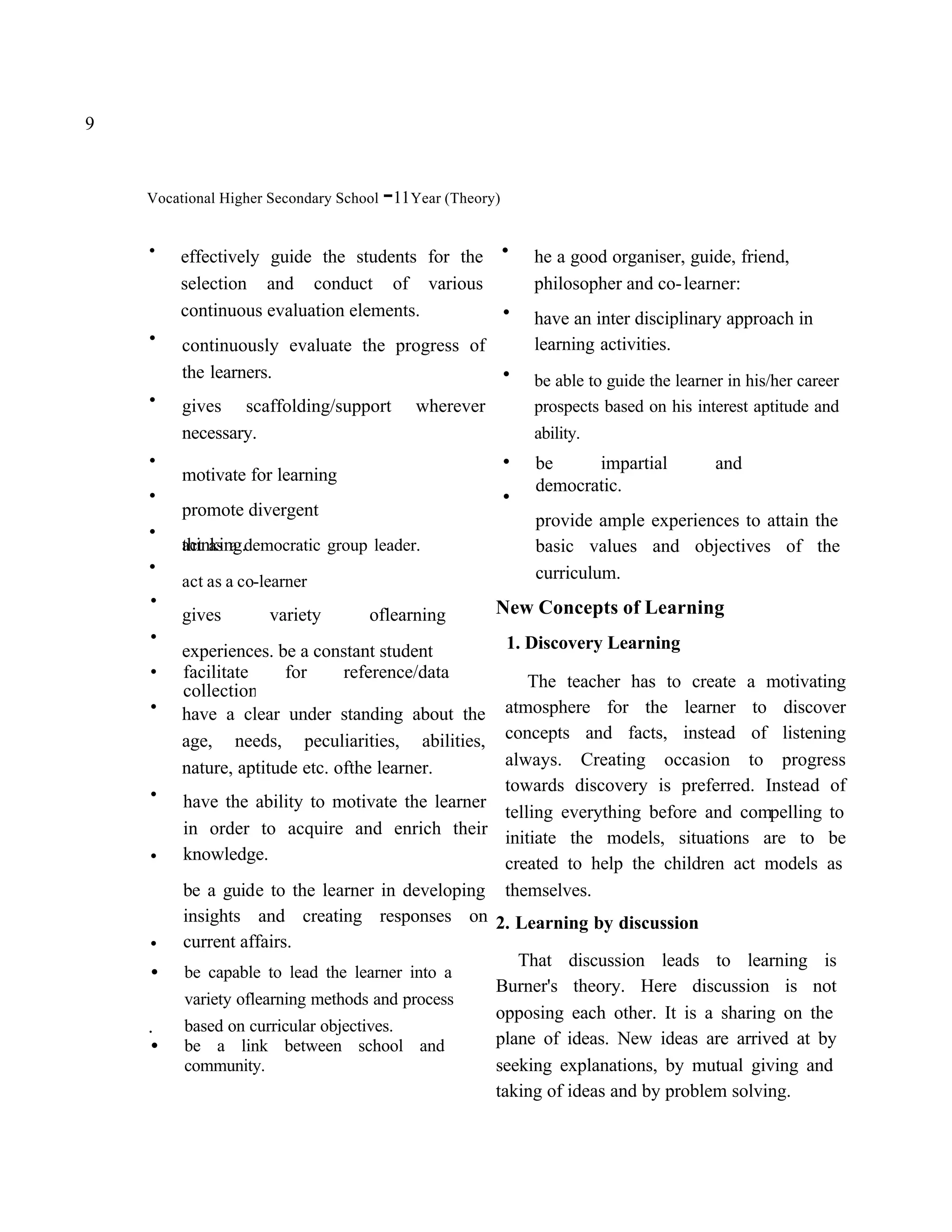 9


                                      -
    Vocational Higher Secondary School 11 Year (Theory)


    .   effectively guide the students for the
                                                      .       he a good organiser, guide, friend,
        selection and conduct of various                      philosopher and co- learner:
        continuous evaluation elements.               .
    .    continuously evaluate the progress of
                                                              have an inter disciplinary approach in
                                                              learning activities.
         the learners.                                .
    .    gives scaffolding/support        wherever
                                                              be able to guide the learner in his/her career
                                                              prospects based on his interest aptitude and
         necessary.                                           ability.
    .                                                     .   be     impartial           and
    .    motivate for learning
         promote divergent
                                                          .   democratic.

    .    thinking.democratic group leader.
                                                              provide ample experiences to attain the

    .    act as a                                             basic values and objectives of the
                                                              curriculum.
    .    act as a co-learner
         gives        variety       oflearning        New Concepts of Learning
    .                                                     1. Discovery Learning
    .    experiences. be a constant student
         facilitate     for     reference/data          The teacher has to create a motivating
    .    collection
         have a clear under standing about the      atmosphere for the learner to discover
         age, needs, peculiarities, abilities,      concepts and facts, instead of listening
         nature, aptitude etc. ofthe learner.       always. Creating occasion to progress
    .    have the ability to motivate the learner
                                                    towards discovery is preferred. Instead of
                                                    telling everything before and compelling to
         in order to acquire and enrich their initiate the models, situations are to be
    .    knowledge.                                 created to help the children act models as
         be a guide to the learner in developing themselves.
         insights and creating responses on 2. Learning by discussion
    .    current affairs.
                                                      That discussion leads to learning is
    •    be capable to lead the learner into a
                                                  Burner's theory. Here discussion is not
         variety oflearning methods and process
                                                  opposing each other. It is a sharing on the
    .    based on curricular objectives.
    •    be a link between school and             plane of ideas. New ideas are arrived at by
         community.                               seeking explanations, by mutual giving and
                                                  taking of ideas and by problem solving.
 