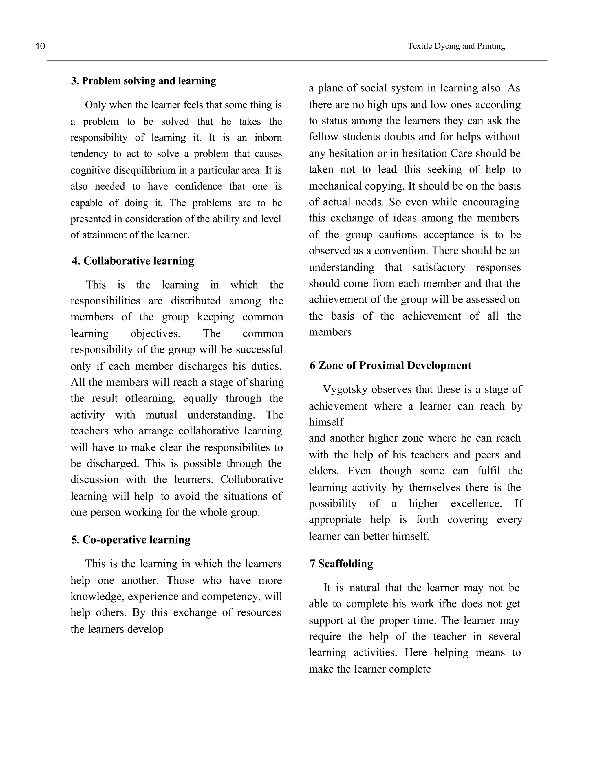 10                                                                               Textile Dyeing and Printing



     3. Problem solving and learning
                                                            a plane of social system in learning also. As
        Only when the learner feels that some thing is      there are no high ups and low ones according
     a problem to be solved that he takes the               to status among the learners they can ask the
     responsibility of learning it. It is an inborn         fellow students doubts and for helps without
     tendency to act to solve a problem that causes         any hesitation or in hesitation Care should be
     cognitive disequilibrium in a particular area. It is   taken not to lead this seeking of help to
     also needed to have confidence that one is             mechanical copying. It should be on the basis
     capable of doing it. The problems are to be            of actual needs. So even while encouraging
     presented in consideration of the ability and level    this exchange of ideas among the members
     of attainment of the learner.                          of the group cautions acceptance is to be
                                                            observed as a convention. There should be an
     4. Collaborative learning
                                                            understanding that satisfactory responses
         This is the learning in which the                  should come from each member and that the
     responsibilities are distributed among the             achievement of the group will be assessed on
     members of the group keeping common                    the basis of the achievement of all the
     learning      objectives.   The      common            members
     responsibility of the group will be successful
     only if each member discharges his duties.             6 Zone of Proximal Development
     All the members will reach a stage of sharing
                                                               Vygotsky observes that these is a stage of
     the result oflearning, equally through the
                                                            achievement where a learner can reach by
     activity with mutual understanding. The
                                                            himself
     teachers who arrange collaborative learning
                                                            and another higher zone where he can reach
     will have to make clear the responsibilites to
                                                            with the help of his teachers and peers and
     be discharged. This is possible through the
                                                            elders. Even though some can fulfil the
     discussion with the learners. Collaborative
                                                            learning activity by themselves there is the
     learning will help to avoid the situations of
                                                            possibility of a higher excellence. If
     one person working for the whole group.
                                                            appropriate help is forth covering every
     5. Co-operative learning                               learner can better himself.

        This is the learning in which the learners          7 Scaffolding
     help one another. Those who have more
                                                               It is natural that the learner may not be
     knowledge, experience and competency, will
                                                            able to complete his work ifhe does not get
     help others. By this exchange of resources
                                                            support at the proper time. The learner may
     the learners develop
                                                            require the help of the teacher in several
                                                            learning activities. Here helping means to
                                                            make the learner complete
 
