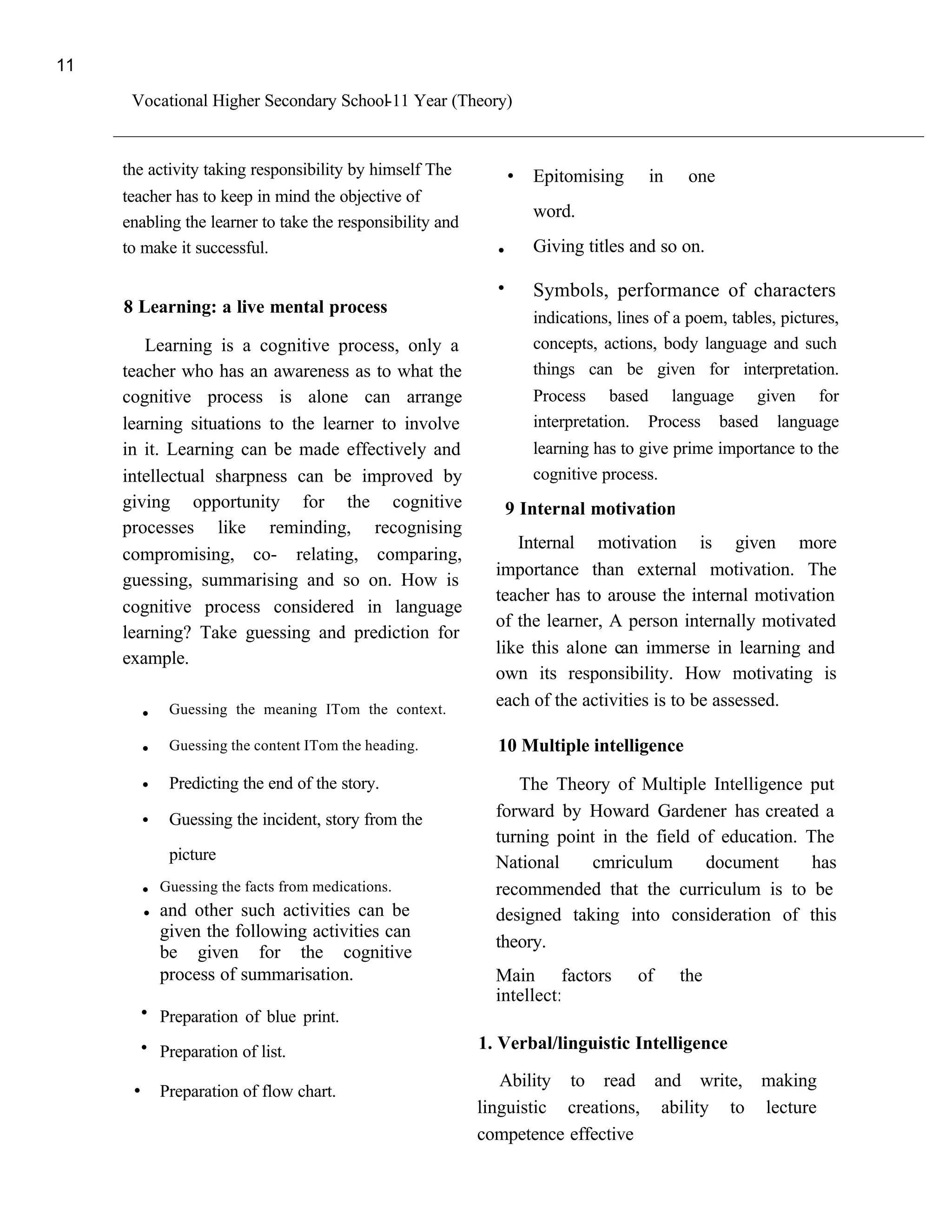 11

      Vocational Higher Secondary School-11 Year (Theory)


     the activity taking responsibility by himself The        .   Epitomising      in    one
     teacher has to keep in mind the objective of
                                                                  word.
     enabling the learner to take the responsibility and
     to make it successful.                                  .    Giving titles and so on.

                                                             .    Symbols, performance of characters
     8 Learning: a live mental process
                                                                  indications, lines of a poem, tables, pictures,
        Learning is a cognitive process, only a                   concepts, actions, body language and such
     teacher who has an awareness as to what the                  things can be given for interpretation.
     cognitive process is alone can arrange                       Process based language given for
     learning situations to the learner to involve                interpretation. Process based language
     in it. Learning can be made effectively and                  learning has to give prime importance to the
     intellectual sharpness can be improved by                    cognitive process.
     giving opportunity for the cognitive                     9 Internal motivation
     processes like reminding, recognising
                                                                Internal motivation is given more
     compromising, co- relating, comparing,
                                                             importance than external motivation. The
     guessing, summarising and so on. How is
                                                             teacher has to arouse the internal motivation
     cognitive process considered in language
                                                             of the learner, A person internally motivated
     learning? Take guessing and prediction for
                                                             like this alone can immerse in learning and
     example.
                                                             own its responsibility. How motivating is
       .    Guessing the meaning ITom the context.
                                                             each of the activities is to be assessed.

       .    Guessing the content ITom the heading.           10 Multiple intelligence
       .    Predicting the end of the story.                    The Theory of Multiple Intelligence put
       .    Guessing the incident, story from the            forward by Howard Gardener has created a
                                                             turning point in the field of education. The
            picture                                          National     cmriculum      document      has
       .   Guessing the facts from medications.              recommended that the curriculum is to be
       . and other such activities can be                    designed taking into consideration of this
           given the following activities can
                                                             theory.
           be given for the cognitive
           process of summarisation.                         Main factors         of    the
       . Preparation of blue print.                          intellect:

       . Preparation of list.                              1. Verbal/linguistic Intelligence

      . Preparation of flow chart.                            Ability to read and write, making
                                                           linguistic creations, ability to lecture
                                                           competence effective
 