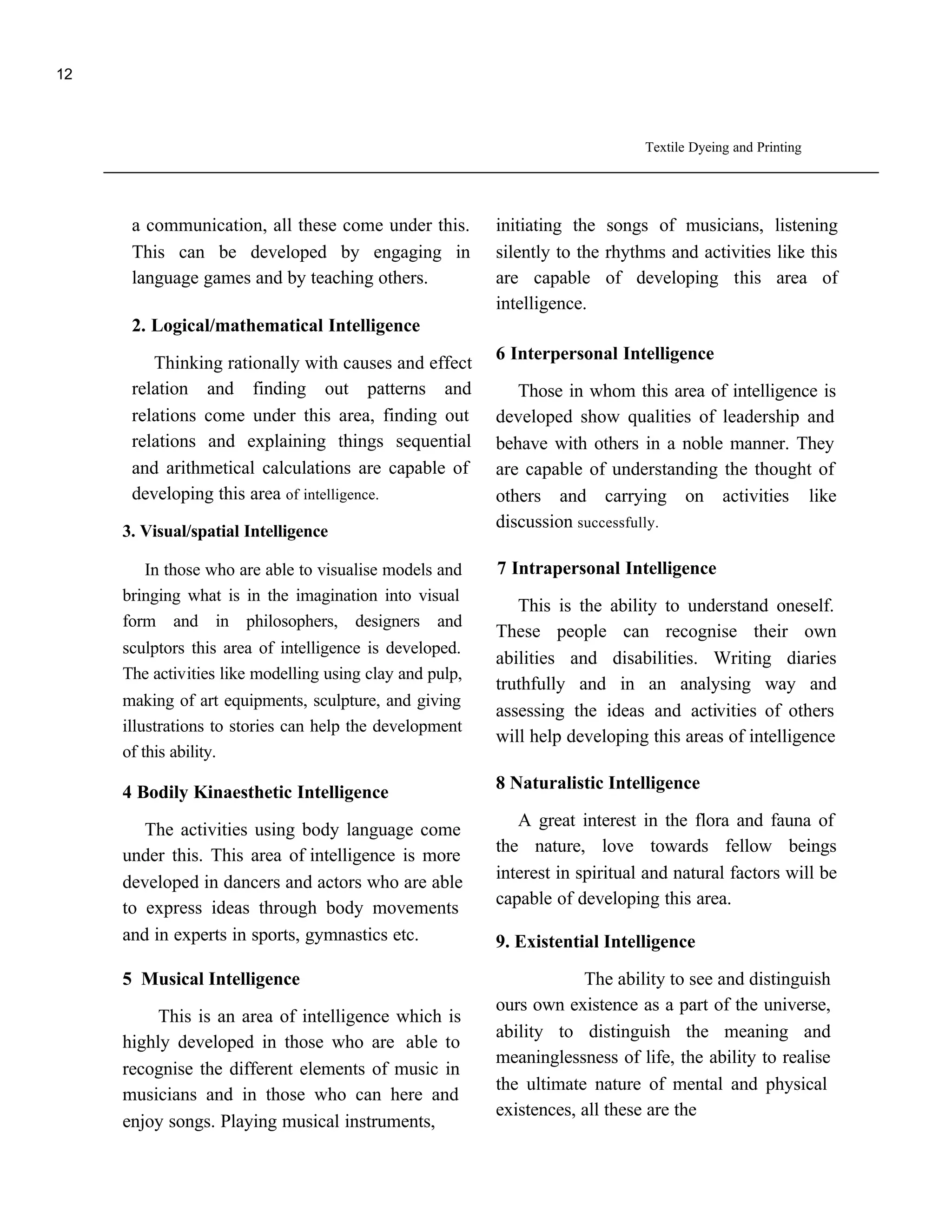12



                                                                               Textile Dyeing and Printing




      a communication, all these come under this.         initiating the songs of musicians, listening
      This can be developed by engaging in                silently to the rhythms and activities like this
      language games and by teaching others.              are capable of developing this area of
                                                          intelligence.
      2. Logical/mathematical Intelligence
                                                          6 Interpersonal Intelligence
         Thinking rationally with causes and effect
      relation and finding out patterns and                  Those in whom this area of intelligence is
      relations come under this area, finding out         developed show qualities of leadership and
      relations and explaining things sequential          behave with others in a noble manner. They
      and arithmetical calculations are capable of        are capable of understanding the thought of
      developing this area of intelligence.               others and carrying on activities like
                                                          discussion successfully.
     3. Visual/spatial Intelligence

        In those who are able to visualise models and     7 Intrapersonal Intelligence
     bringing what is in the imagination into visual
                                                             This is the ability to understand oneself.
     form and in philosophers, designers and
                                                          These people can recognise their own
     sculptors this area of intelligence is developed.
                                                          abilities and disabilities. Writing diaries
     The activities like modelling using clay and pulp,
                                                          truthfully and in an analysing way and
     making of art equipments, sculpture, and giving
                                                          assessing the ideas and activities of others
     illustrations to stories can help the development
                                                          will help developing this areas of intelligence
     of this ability.
                                                          8 Naturalistic Intelligence
     4 Bodily Kinaesthetic Intelligence
                                                             A great interest in the flora and fauna of
        The activities using body language come
                                                          the nature, love towards fellow beings
     under this. This area of intelligence is more
                                                          interest in spiritual and natural factors will be
     developed in dancers and actors who are able
                                                          capable of developing this area.
     to express ideas through body movements
     and in experts in sports, gymnastics etc.            9. Existential Intelligence

     5 Musical Intelligence                                           The ability to see and distinguish
                                                          ours own existence as a part of the universe,
          This is an area of intelligence which is
                                                          ability to distinguish the meaning and
     highly developed in those who are able to
                                                          meaninglessness of life, the ability to realise
     recognise the different elements of music in
                                                          the ultimate nature of mental and physical
     musicians and in those who can here and
                                                          existences, all these are the
     enjoy songs. Playing musical instruments,
 
