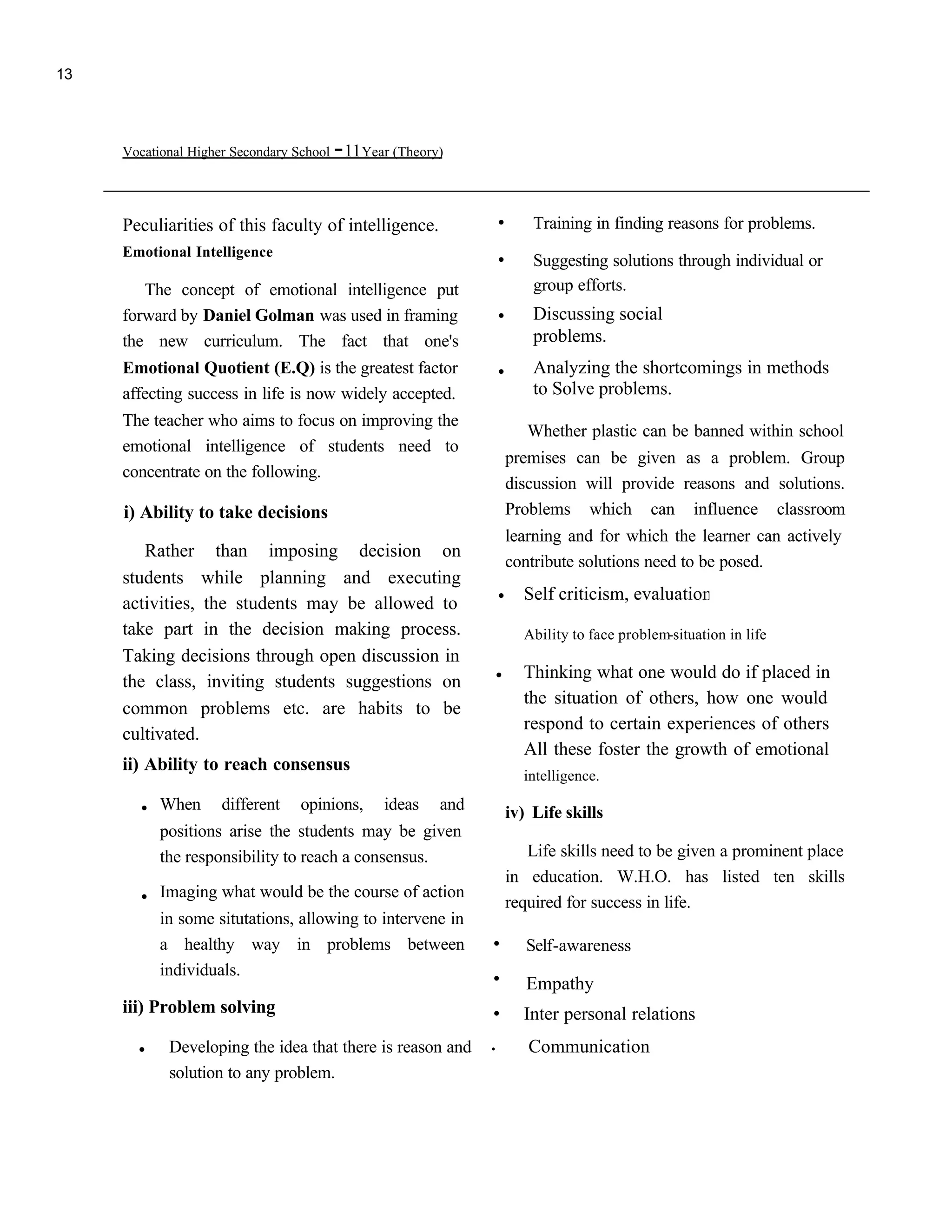 13




     Vocational Higher Secondary School   -11Year (Theory)

     Peculiarities of this faculty of intelligence.            .       Training in finding reasons for problems.
     Emotional Intelligence                                    .       Suggesting solutions through individual or
        The concept of emotional intelligence put                      group efforts.
     forward by Daniel Golman was used in framing              .       Discussing social
     the new curriculum. The fact that one's                           problems.
     Emotional Quotient (E.Q) is the greatest factor           .       Analyzing the shortcomings in methods
                                                                       to Solve problems.
     affecting success in life is now widely accepted.
     The teacher who aims to focus on improving the
                                                                      Whether plastic can be banned within school
     emotional intelligence of students need to
                                                                   premises can be given as a problem. Group
     concentrate on the following.
                                                                   discussion will provide reasons and solutions.
     i) Ability to take decisions                                  Problems which can influence classroom
                                                                   learning and for which the learner can actively
        Rather than imposing decision on
                                                                   contribute solutions need to be posed.
     students while planning and executing
     activities, the students may be allowed to
                                                               .     Self criticism, evaluation
     take part in the decision making process.                       Ability to face problem-situation in life
     Taking decisions through open discussion in
     the class, inviting students suggestions on
                                                               .     Thinking what one would do if placed in
                                                                     the situation of others, how one would
     common problems etc. are habits to be
                                                                     respond to certain experiences of others
     cultivated.
                                                                     All these foster the growth of emotional
     ii) Ability to reach consensus
                                                                     intelligence.
       . When        different    opinions,      ideas   and       iv) Life skills
           positions arise the students may be given
           the responsibility to reach a consensus.                   Life skills need to be given a prominent place

       . Imaging what would be the course of action                in education. W.H.O. has listed ten skills
                                                                   required for success in life.
           in some situtations, allowing to intervene in
           a healthy way in problems between                   .      Self-awareness
           individuals.                                        .      Empathy
     iii) Problem solving                                      .     Inter personal relations
       .    Developing the idea that there is reason and       .      Communication
            solution to any problem.
 