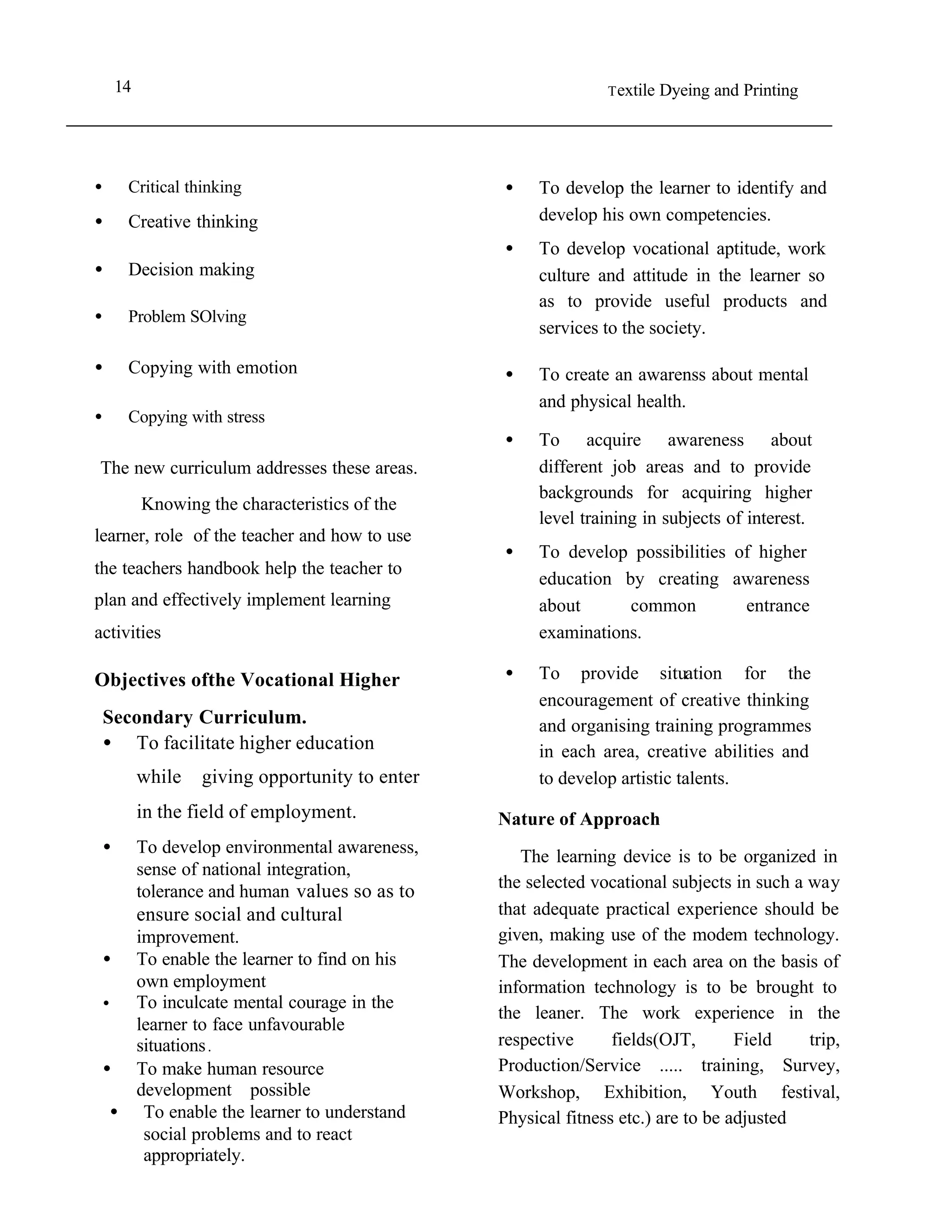 14                                                            T extile   Dyeing and Printing




•        Critical thinking                             •    To develop the learner to identify and
•        Creative thinking                                  develop his own competencies.
                                                       •    To develop vocational aptitude, work
•        Decision making                                    culture and attitude in the learner so
                                                            as to provide useful products and
•        Problem SOlving
                                                            services to the society.

•        Copying with emotion                          •    To create an awarenss about mental
                                                            and physical health.
•        Copying with stress
                                                       •    To acquire awareness about
The new curriculum addresses these areas.                   different job areas and to provide
                                                            backgrounds for acquiring higher
             Knowing the characteristics of the
                                                            level training in subjects of interest.
learner, role of the teacher and how to use
                                                       •    To develop possibilities of higher
the teachers handbook help the teacher to
                                                            education by creating awareness
plan and effectively implement learning                     about      common         entrance
activities                                                  examinations.

Objectives ofthe Vocational Higher                     •    To provide situation for the
                                                            encouragement of creative thinking
    Secondary Curriculum.                                   and organising training programmes
    • To facilitate higher education                        in each area, creative abilities and
             while   giving opportunity to enter            to develop artistic talents.
             in the field of employment.               Nature of Approach
    •        To develop environmental awareness,          The learning device is to be organized in
             sense of national integration,
                                                       the selected vocational subjects in such a way
             tolerance and human values so as to
             ensure social and cultural                that adequate practical experience should be
        improvement.                                   given, making use of the modem technology.
    • To enable the learner to find on his             The development in each area on the basis of
                                                   •
        own employment                                 information technology is to be brought to
    •

                                                   •
        To inculcate mental courage in the
                                                       the leaner. The work experience in the
        learner to face unfavourable
        situations .                                   respective      fields(OJT,       Field    trip,
    • To make human resource                           Production/Service ..... training, Survey,
        development possible                       •
                                                       Workshop, Exhibition, Youth festival,
      • To enable the learner to understand            Physical fitness etc.) are to be adjusted
         social problems and to react              •
         appropriately.
 
