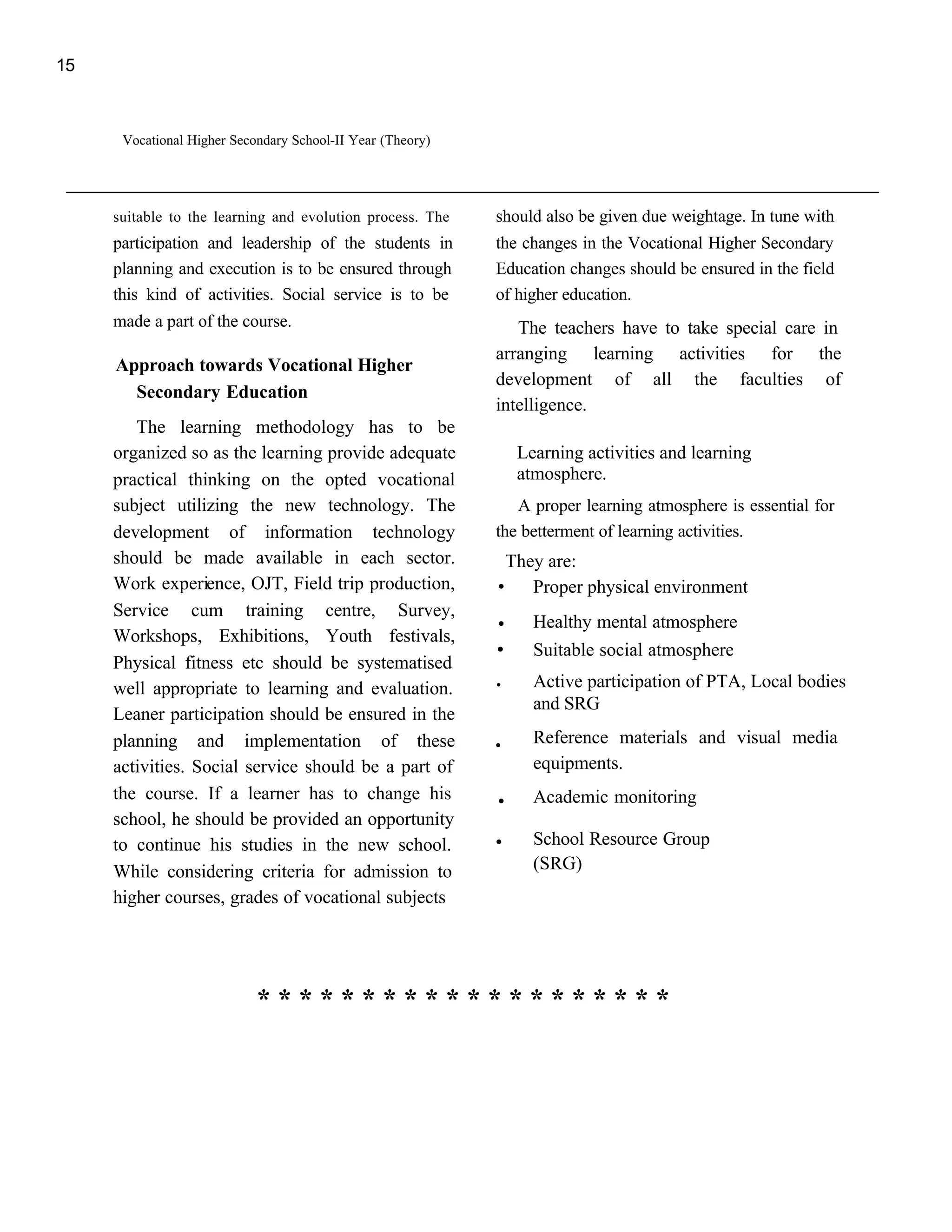15



      Vocational Higher Secondary School-II Year (Theory)




     suitable to the learning and evolution process. The    should also be given due weightage. In tune with
     participation and leadership of the students in        the changes in the Vocational Higher Secondary
     planning and execution is to be ensured through        Education changes should be ensured in the field
     this kind of activities. Social service is to be       of higher education.
     made a part of the course.                                The teachers have to take special care in
                                                            arranging learning activities for the
     Approach towards Vocational Higher
                                                            development of all the faculties of
       Secondary Education
                                                            intelligence.
        The learning methodology has to be
     organized so as the learning provide adequate              Learning activities and learning
     practical thinking on the opted vocational                 atmosphere.
     subject utilizing the new technology. The                 A proper learning atmosphere is essential for
     development of information technology                  the betterment of learning activities.
     should be made available in each sector.
     Work experience, OJT, Field trip production,           .They are: physical environment
                                                                Proper
     Service cum training centre, Survey,                   . Healthy mental atmosphere
     Workshops, Exhibitions, Youth festivals,
     Physical fitness etc should be systematised
                                                            .     Suitable social atmosphere

     well appropriate to learning and evaluation.           .     Active participation of PTA, Local bodies
                                                                  and SRG
     Leaner participation should be ensured in the
     planning and implementation of these                   .     Reference materials and visual media
     activities. Social service should be a part of               equipments.
     the course. If a learner has to change his             .     Academic monitoring
     school, he should be provided an opportunity
     to continue his studies in the new school.             .     School Resource Group
     While considering criteria for admission to                  (SRG)
     higher courses, grades of vocational subjects




                            ********************
 