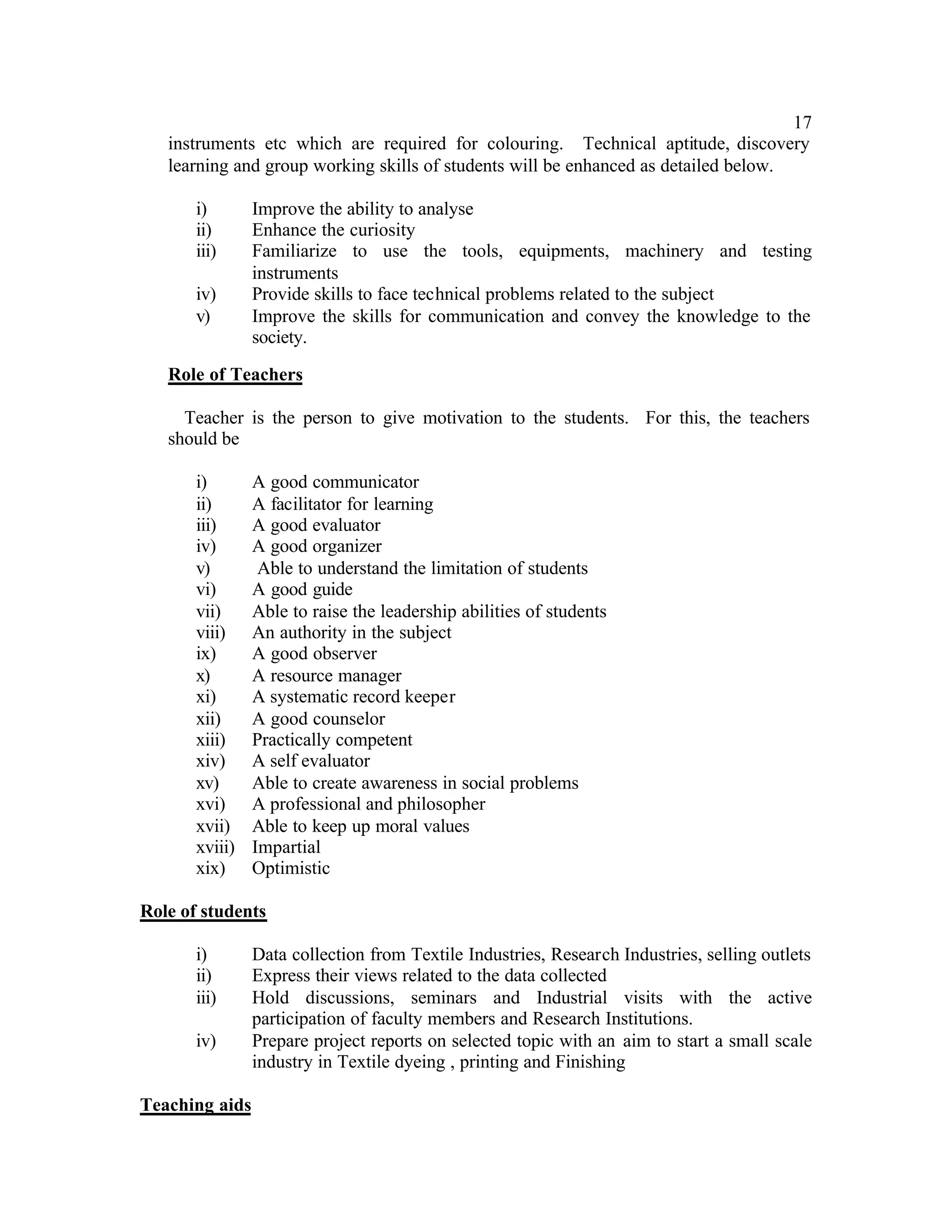 17
   instruments etc which are required for colouring. Technical aptitude, discovery
   learning and group working skills of students will be enhanced as detailed below.

       i)       Improve the ability to analyse
       ii)      Enhance the curiosity
       iii)     Familiarize to use the tools, equipments, machinery and testing
                instruments
       iv)      Provide skills to face technical problems related to the subject
       v)       Improve the skills for communication and convey the knowledge to the
                society.

   Role of Teachers

     Teacher is the person to give motivation to the students. For this, the teachers
   should be

       i)       A good communicator
       ii)      A facilitator for learning
       iii)     A good evaluator
       iv)      A good organizer
       v)        Able to understand the limitation of students
       vi)      A good guide
       vii)     Able to raise the leadership abilities of students
       viii)    An authority in the subject
       ix)      A good observer
       x)       A resource manager
       xi)      A systematic record keeper
       xii)     A good counselor
       xiii)    Practically competent
       xiv)     A self evaluator
       xv)      Able to create awareness in social problems
       xvi)     A professional and philosopher
       xvii)    Able to keep up moral values
       xviii)   Impartial
       xix)     Optimistic

Role of students

       i)       Data collection from Textile Industries, Research Industries, selling outlets
       ii)      Express their views related to the data collected
       iii)     Hold discussions, seminars and Industrial visits with the active
                participation of faculty members and Research Institutions.
       iv)      Prepare project reports on selected topic with an aim to start a small scale
                industry in Textile dyeing , printing and Finishing

Teaching aids
 