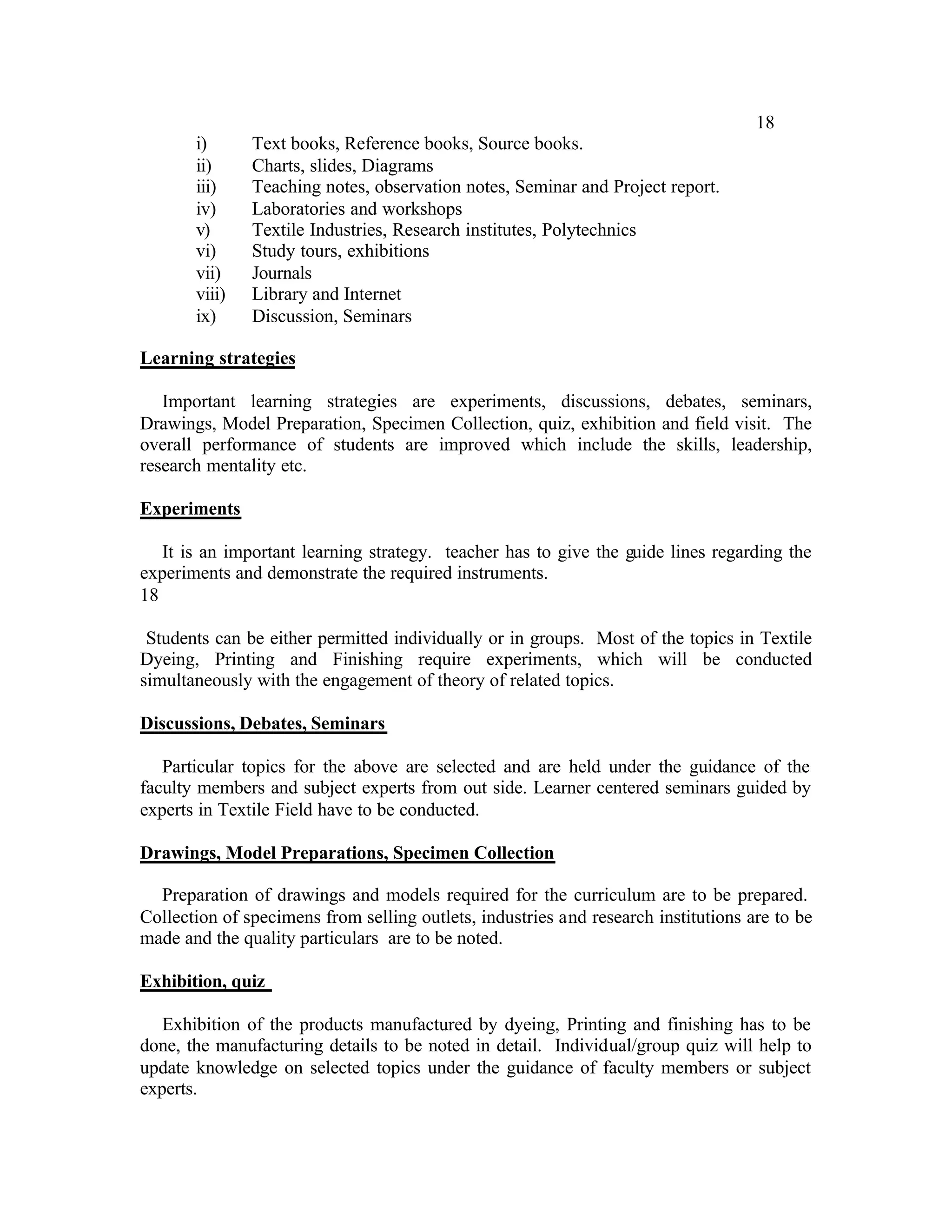 18
       i)      Text books, Reference books, Source books.
       ii)     Charts, slides, Diagrams
       iii)    Teaching notes, observation notes, Seminar and Project report.
       iv)     Laboratories and workshops
       v)      Textile Industries, Research institutes, Polytechnics
       vi)     Study tours, exhibitions
       vii)    Journals
       viii)   Library and Internet
       ix)     Discussion, Seminars

Learning strategies

   Important learning strategies are experiments, discussions, debates, seminars,
Drawings, Model Preparation, Specimen Collection, quiz, exhibition and field visit. The
overall performance of students are improved which include the skills, leadership,
research mentality etc.

Experiments

   It is an important learning strategy. teacher has to give the guide lines regarding the
experiments and demonstrate the required instruments.
18

 Students can be either permitted individually or in groups. Most of the topics in Textile
Dyeing, Printing and Finishing require experiments, which will be conducted
simultaneously with the engagement of theory of related topics.

Discussions, Debates, Seminars

   Particular topics for the above are selected and are held under the guidance of the
faculty members and subject experts from out side. Learner centered seminars guided by
experts in Textile Field have to be conducted.

Drawings, Model Preparations, Specimen Collection

  Preparation of drawings and models required for the curriculum are to be prepared.
Collection of specimens from selling outlets, industries and research institutions are to be
made and the quality particulars are to be noted.

Exhibition, quiz

   Exhibition of the products manufactured by dyeing, Printing and finishing has to be
done, the manufacturing details to be noted in detail. Individual/group quiz will help to
update knowledge on selected topics under the guidance of faculty members or subject
experts.
 
