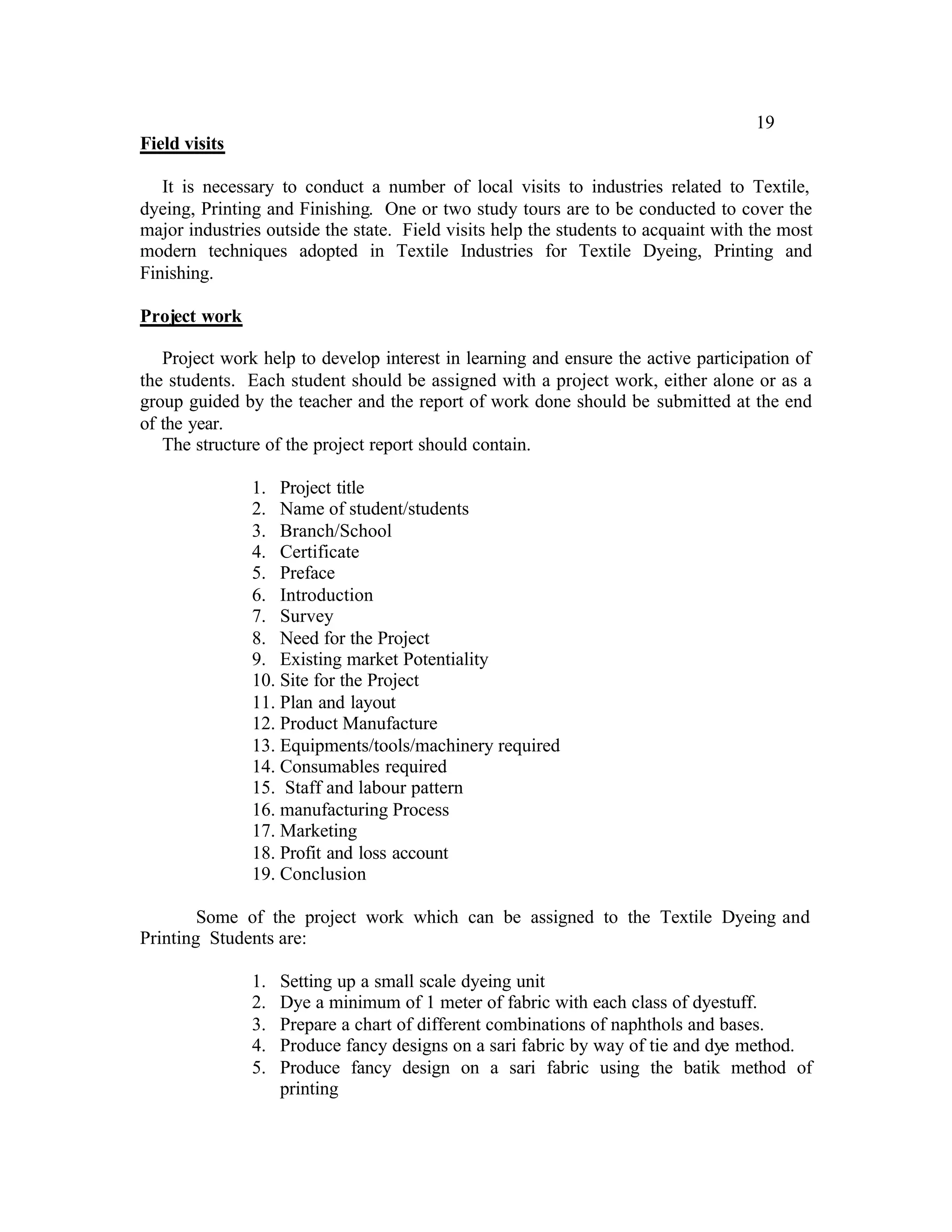 19
Field visits

   It is necessary to conduct a number of local visits to industries related to Textile,
dyeing, Printing and Finishing. One or two study tours are to be conducted to cover the
major industries outside the state. Field visits help the students to acquaint with the most
modern techniques adopted in Textile Industries for Textile Dyeing, Printing and
Finishing.

Project work

   Project work help to develop interest in learning and ensure the active participation of
the students. Each student should be assigned with a project work, either alone or as a
group guided by the teacher and the report of work done should be submitted at the end
of the year.
   The structure of the project report should contain.

               1. Project title
               2. Name of student/students
               3. Branch/School
               4. Certificate
               5. Preface
               6. Introduction
               7. Survey
               8. Need for the Project
               9. Existing market Potentiality
               10. Site for the Project
               11. Plan and layout
               12. Product Manufacture
               13. Equipments/tools/machinery required
               14. Consumables required
               15. Staff and labour pattern
               16. manufacturing Process
               17. Marketing
               18. Profit and loss account
               19. Conclusion

        Some of the project work which can be assigned to the Textile Dyeing and
Printing Students are:

               1.   Setting up a small scale dyeing unit
               2.   Dye a minimum of 1 meter of fabric with each class of dyestuff.
               3.   Prepare a chart of different combinations of naphthols and bases.
               4.   Produce fancy designs on a sari fabric by way of tie and dye method.
               5.   Produce fancy design on a sari fabric using the batik method of
                    printing
 