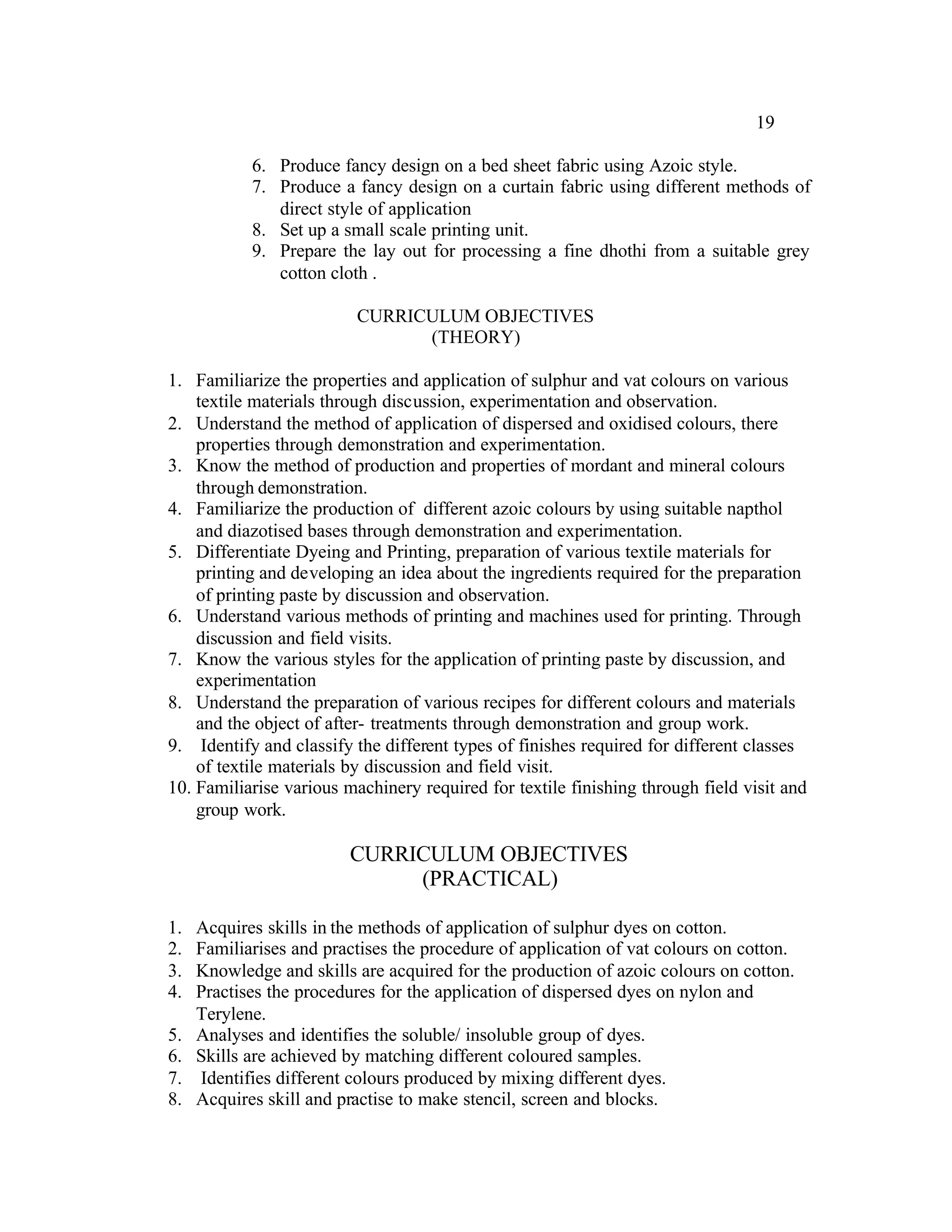 19

            6. Produce fancy design on a bed sheet fabric using Azoic style.
            7. Produce a fancy design on a curtain fabric using different methods of
               direct style of application
            8. Set up a small scale printing unit.
            9. Prepare the lay out for processing a fine dhothi from a suitable grey
               cotton cloth .

                          CURRICULUM OBJECTIVES
                                (THEORY)

1. Familiarize the properties and application of sulphur and vat colours on various
    textile materials through discussion, experimentation and observation.
2. Understand the method of application of dispersed and oxidised colours, there
    properties through demonstration and experimentation.
3. Know the method of production and properties of mordant and mineral colours
    through demonstration.
4. Familiarize the production of different azoic colours by using suitable napthol
    and diazotised bases through demonstration and experimentation.
5. Differentiate Dyeing and Printing, preparation of various textile materials for
    printing and developing an idea about the ingredients required for the preparation
    of printing paste by discussion and observation.
6. Understand various methods of printing and machines used for printing. Through
    discussion and field visits.
7. Know the various styles for the application of printing paste by discussion, and
    experimentation
8. Understand the preparation of various recipes for different colours and materials
    and the object of after- treatments through demonstration and group work.
9. Identify and classify the different types of finishes required for different classes
    of textile materials by discussion and field visit.
10. Familiarise various machinery required for textile finishing through field visit and
    group work.

                         CURRICULUM OBJECTIVES
                              (PRACTICAL)

1.   Acquires skills in the methods of application of sulphur dyes on cotton.
2.   Familiarises and practises the procedure of application of vat colours on cotton.
3.   Knowledge and skills are acquired for the production of azoic colours on cotton.
4.   Practises the procedures for the application of dispersed dyes on nylon and
     Terylene.
5.   Analyses and identifies the soluble/ insoluble group of dyes.
6.   Skills are achieved by matching different coloured samples.
7.   Identifies different colours produced by mixing different dyes.
8.   Acquires skill and practise to make stencil, screen and blocks.
 