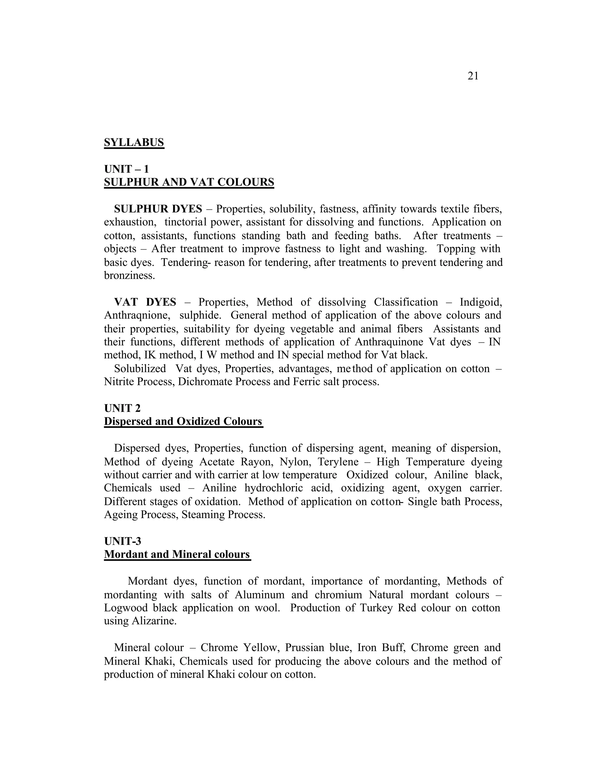 21




SYLLABUS

UNIT – 1
SULPHUR AND VAT COLOURS

  SULPHUR DYES – Properties, solubility, fastness, affinity towards textile fibers,
exhaustion, tinctorial power, assistant for dissolving and functions. Application on
cotton, assistants, functions standing bath and feeding baths. After treatments –
objects – After treatment to improve fastness to light and washing. Topping with
basic dyes. Tendering- reason for tendering, after treatments to prevent tendering and
bronziness.

  VAT DYES – Properties, Method of dissolving Classification – Indigoid,
Anthraqnione, sulphide. General method of application of the above colours and
their properties, suitability for dyeing vegetable and animal fibers Assistants and
their functions, different methods of application of Anthraquinone Vat dyes – IN
method, IK method, I W method and IN special method for Vat black.
  Solubilized Vat dyes, Properties, advantages, me thod of application on cotton –
Nitrite Process, Dichromate Process and Ferric salt process.

UNIT 2
Dispersed and Oxidized Colours

  Dispersed dyes, Properties, function of dispersing agent, meaning of dispersion,
Method of dyeing Acetate Rayon, Nylon, Terylene – High Temperature dyeing
without carrier and with carrier at low temperature Oxidized colour, Aniline black,
Chemicals used – Aniline hydrochloric acid, oxidizing agent, oxygen carrier.
Different stages of oxidation. Method of application on cotton- Single bath Process,
Ageing Process, Steaming Process.

UNIT-3
Mordant and Mineral colours

     Mordant dyes, function of mordant, importance of mordanting, Methods of
mordanting with salts of Aluminum and chromium Natural mordant colours –
Logwood black application on wool. Production of Turkey Red colour on cotton
using Alizarine.

  Mineral colour – Chrome Yellow, Prussian blue, Iron Buff, Chrome green and
Mineral Khaki, Chemicals used for producing the above colours and the method of
production of mineral Khaki colour on cotton.
 