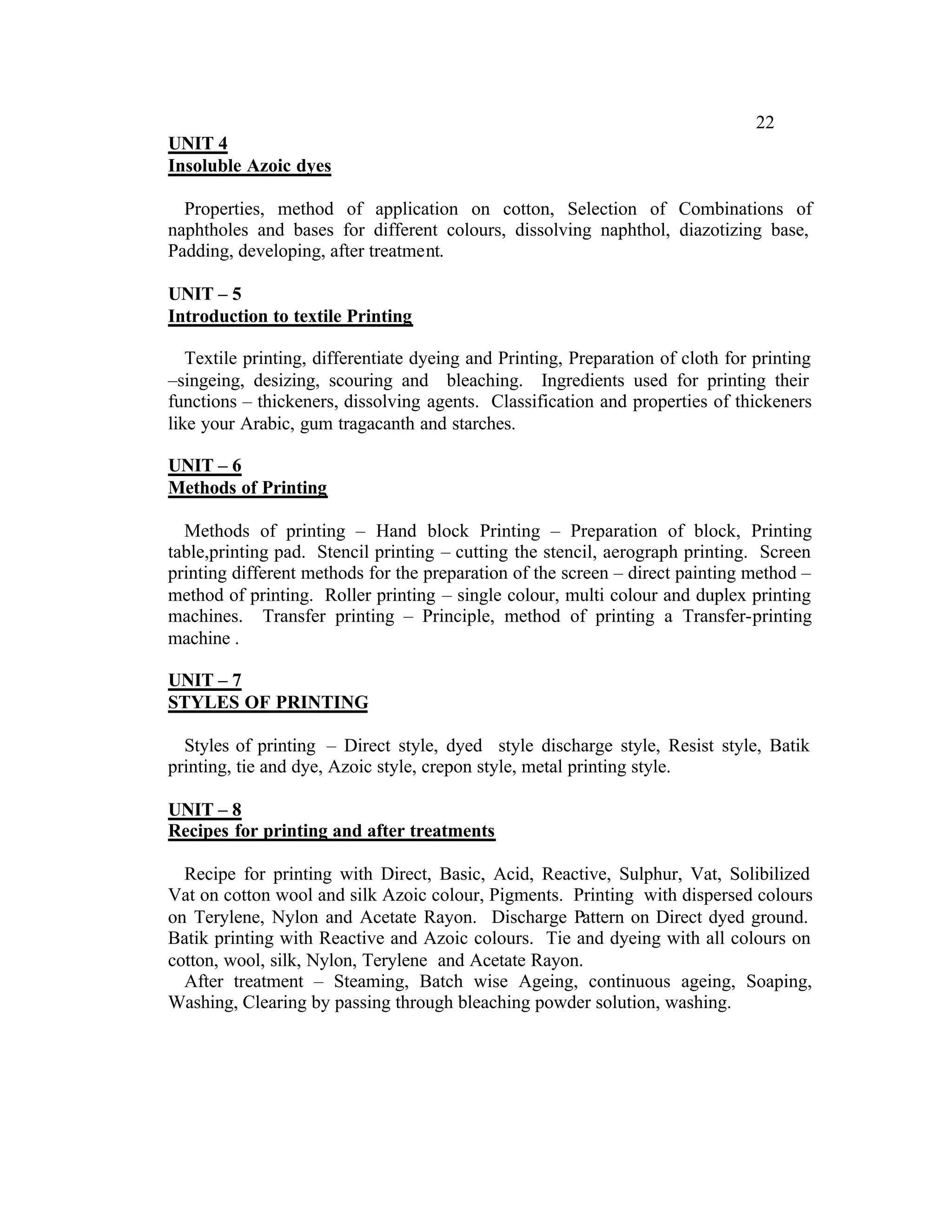 22
UNIT 4
Insoluble Azoic dyes

  Properties, method of application on cotton, Selection of Combinations of
naphtholes and bases for different colours, dissolving naphthol, diazotizing base,
Padding, developing, after treatment.

UNIT – 5
Introduction to textile Printing

   Textile printing, differentiate dyeing and Printing, Preparation of cloth for printing
–singeing, desizing, scouring and bleaching. Ingredients used for printing their
functions – thickeners, dissolving agents. Classification and properties of thickeners
like your Arabic, gum tragacanth and starches.

UNIT – 6
Methods of Printing

  Methods of printing – Hand block Printing – Preparation of block, Printing
table,printing pad. Stencil printing – cutting the stencil, aerograph printing. Screen
printing different methods for the preparation of the screen – direct painting method –
method of printing. Roller printing – single colour, multi colour and duplex printing
machines. Transfer printing – Principle, method of printing a Transfer-printing
machine .

UNIT – 7
STYLES OF PRINTING

  Styles of printing – Direct style, dyed style discharge style, Resist style, Batik
printing, tie and dye, Azoic style, crepon style, metal printing style.

UNIT – 8
Recipes for printing and after treatments

  Recipe for printing with Direct, Basic, Acid, Reactive, Sulphur, Vat, Solibilized
Vat on cotton wool and silk Azoic colour, Pigments. Printing with dispersed colours
on Terylene, Nylon and Acetate Rayon. Discharge Pattern on Direct dyed ground.
Batik printing with Reactive and Azoic colours. Tie and dyeing with all colours on
cotton, wool, silk, Nylon, Terylene and Acetate Rayon.
  After treatment – Steaming, Batch wise Ageing, continuous ageing, Soaping,
Washing, Clearing by passing through bleaching powder solution, washing.
 
