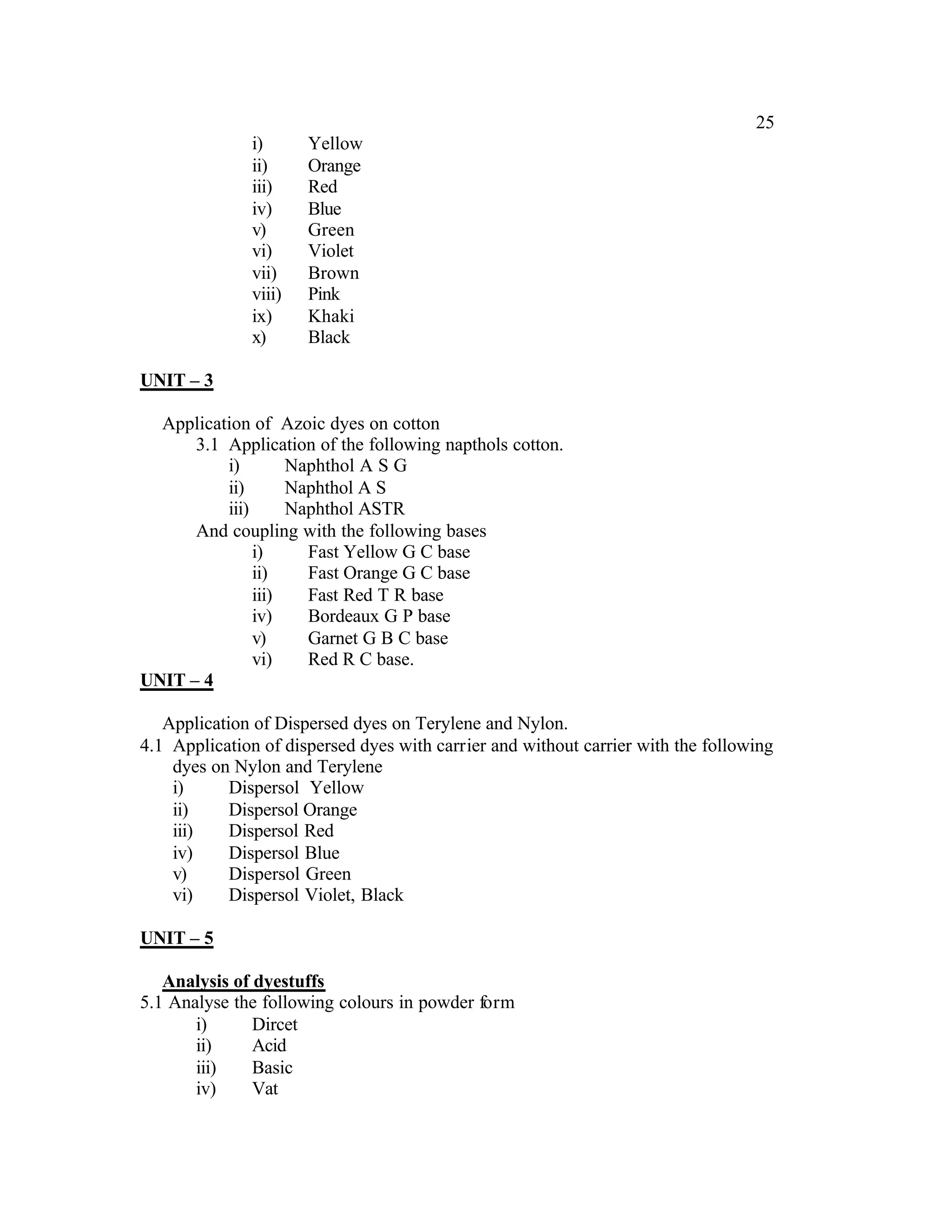 25
               i)      Yellow
               ii)     Orange
               iii)    Red
               iv)     Blue
               v)      Green
               vi)     Violet
               vii)    Brown
               viii)   Pink
               ix)     Khaki
               x)      Black

UNIT – 3

  Application of Azoic dyes on cotton
      3.1 Application of the following napthols cotton.
          i)        Naphthol A S G
          ii)       Naphthol A S
          iii)      Naphthol ASTR
      And coupling with the following bases
               i)     Fast Yellow G C base
               ii)    Fast Orange G C base
               iii)   Fast Red T R base
               iv)    Bordeaux G P base
               v)     Garnet G B C base
               vi)    Red R C base.
UNIT – 4

   Application of Dispersed dyes on Terylene and Nylon.
4.1 Application of dispersed dyes with carrier and without carrier with the following
    dyes on Nylon and Terylene
    i)      Dispersol Yellow
    ii)     Dispersol Orange
    iii)    Dispersol Red
    iv)     Dispersol Blue
    v)      Dispersol Green
    vi)     Dispersol Violet, Black

UNIT – 5

   Analysis of dyestuffs
5.1 Analyse the following colours in powder form
       i)      Dircet
       ii)     Acid
       iii)    Basic
       iv)     Vat
 