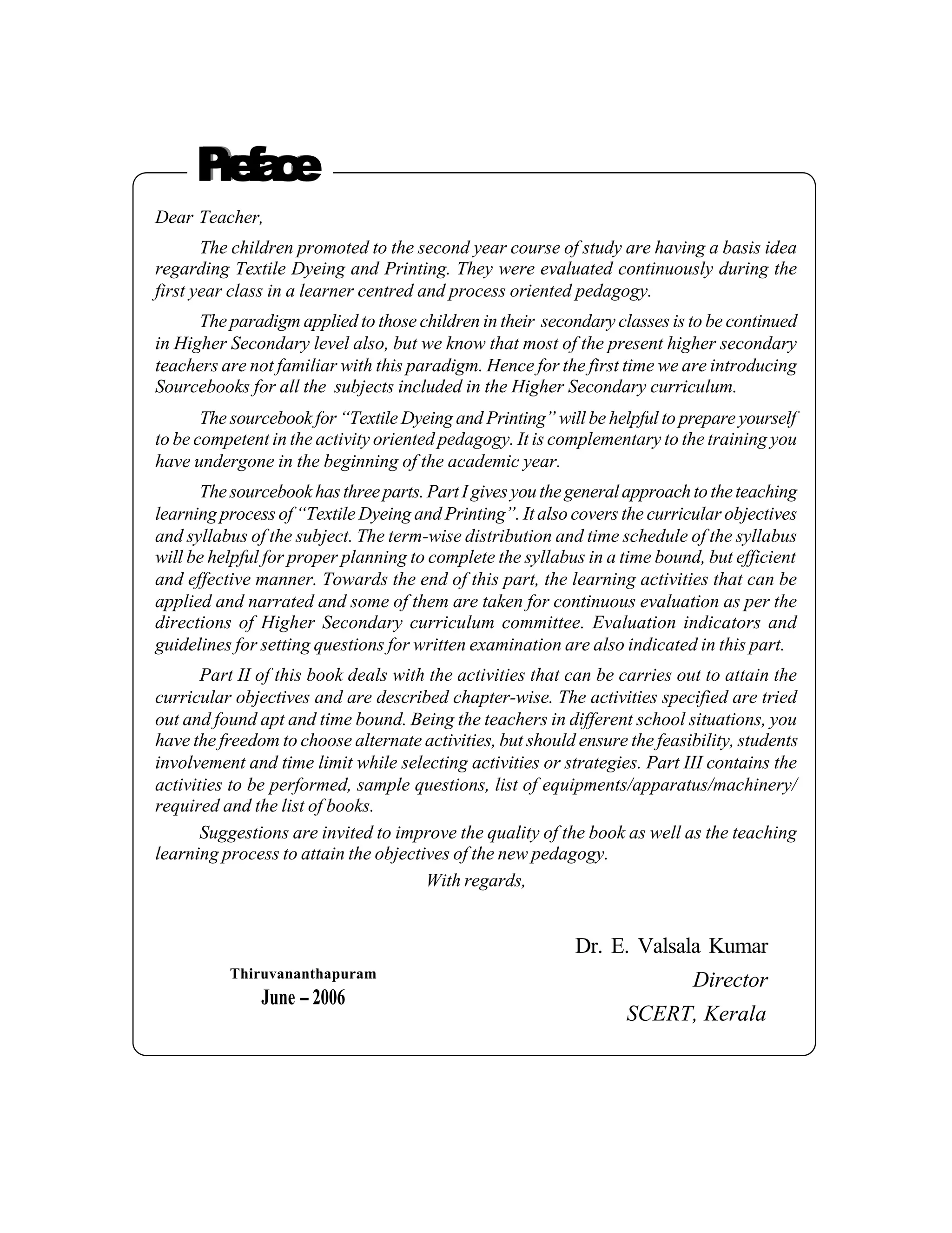 Pea e
      rfc
Dear Teacher,
       The children promoted to the second year course of study are having a basis idea
regarding Textile Dyeing and Printing. They were evaluated continuously during the
first year class in a learner centred and process oriented pedagogy.
      The paradigm applied to those children in their secondary classes is to be continued
in Higher Secondary level also, but we know that most of the present higher secondary
teachers are not familiar with this paradigm. Hence for the first time we are introducing
Sourcebooks for all the subjects included in the Higher Secondary curriculum.
       The sourcebook for “Textile Dyeing and Printing” will be helpful to prepare yourself
to be competent in the activity oriented pedagogy. It is complementary to the training you
have undergone in the beginning of the academic year.
      The sourcebook has three parts. Part I gives you the general approach to the teaching
learning process of “Textile Dyeing and Printing”. It also covers the curricular objectives
and syllabus of the subject. The term-wise distribution and time schedule of the syllabus
will be helpful for proper planning to complete the syllabus in a time bound, but efficient
and effective manner. Towards the end of this part, the learning activities that can be
applied and narrated and some of them are taken for continuous evaluation as per the
directions of Higher Secondary curriculum committee. Evaluation indicators and
guidelines for setting questions for written examination are also indicated in this part.
       Part II of this book deals with the activities that can be carries out to attain the
curricular objectives and are described chapter-wise. The activities specified are tried
out and found apt and time bound. Being the teachers in different school situations, you
have the freedom to choose alternate activities, but should ensure the feasibility, students
involvement and time limit while selecting activities or strategies. Part III contains the
activities to be performed, sample questions, list of equipments/apparatus/machinery/
required and the list of books.
       Suggestions are invited to improve the quality of the book as well as the teaching
learning process to attain the objectives of the new pedagogy.
                                      With regards,


                                                            Dr. E. Valsala Kumar
          Thiruvananthapuram
                                                                            Director
               June -- 2006
                                                                   SCERT, Kerala
 
