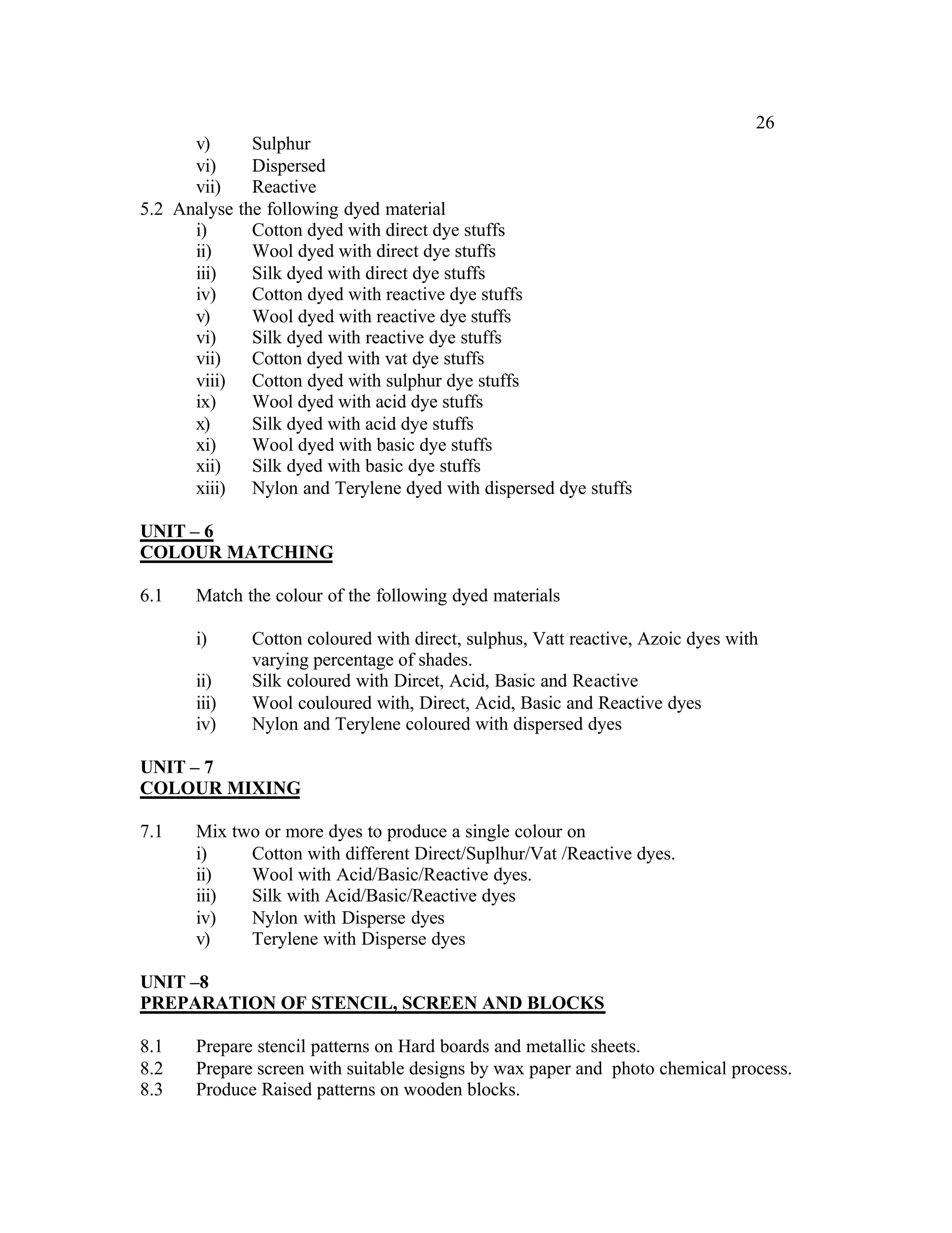 26
      v)      Sulphur
      vi)     Dispersed
      vii)    Reactive
5.2 Analyse the following dyed material
      i)      Cotton dyed with direct dye stuffs
      ii)     Wool dyed with direct dye stuffs
      iii)    Silk dyed with direct dye stuffs
      iv)     Cotton dyed with reactive dye stuffs
      v)      Wool dyed with reactive dye stuffs
      vi)     Silk dyed with reactive dye stuffs
      vii)    Cotton dyed with vat dye stuffs
      viii) Cotton dyed with sulphur dye stuffs
      ix)     Wool dyed with acid dye stuffs
      x)      Silk dyed with acid dye stuffs
      xi)     Wool dyed with basic dye stuffs
      xii)    Silk dyed with basic dye stuffs
      xiii) Nylon and Terylene dyed with dispersed dye stuffs

UNIT – 6
COLOUR MATCHING

6.1   Match the colour of the following dyed materials

      i)     Cotton coloured with direct, sulphus, Vatt reactive, Azoic dyes with
             varying percentage of shades.
      ii)    Silk coloured with Dircet, Acid, Basic and Reactive
      iii)   Wool couloured with, Direct, Acid, Basic and Reactive dyes
      iv)    Nylon and Terylene coloured with dispersed dyes

UNIT – 7
COLOUR MIXING

7.1   Mix two or more dyes to produce a single colour on
      i)    Cotton with different Direct/Suplhur/Vat /Reactive dyes.
      ii)   Wool with Acid/Basic/Reactive dyes.
      iii)  Silk with Acid/Basic/Reactive dyes
      iv)   Nylon with Disperse dyes
      v)    Terylene with Disperse dyes

UNIT –8
PREPARATION OF STENCIL, SCREEN AND BLOCKS

8.1   Prepare stencil patterns on Hard boards and metallic sheets.
8.2   Prepare screen with suitable designs by wax paper and photo chemical process.
8.3   Produce Raised patterns on wooden blocks.
 