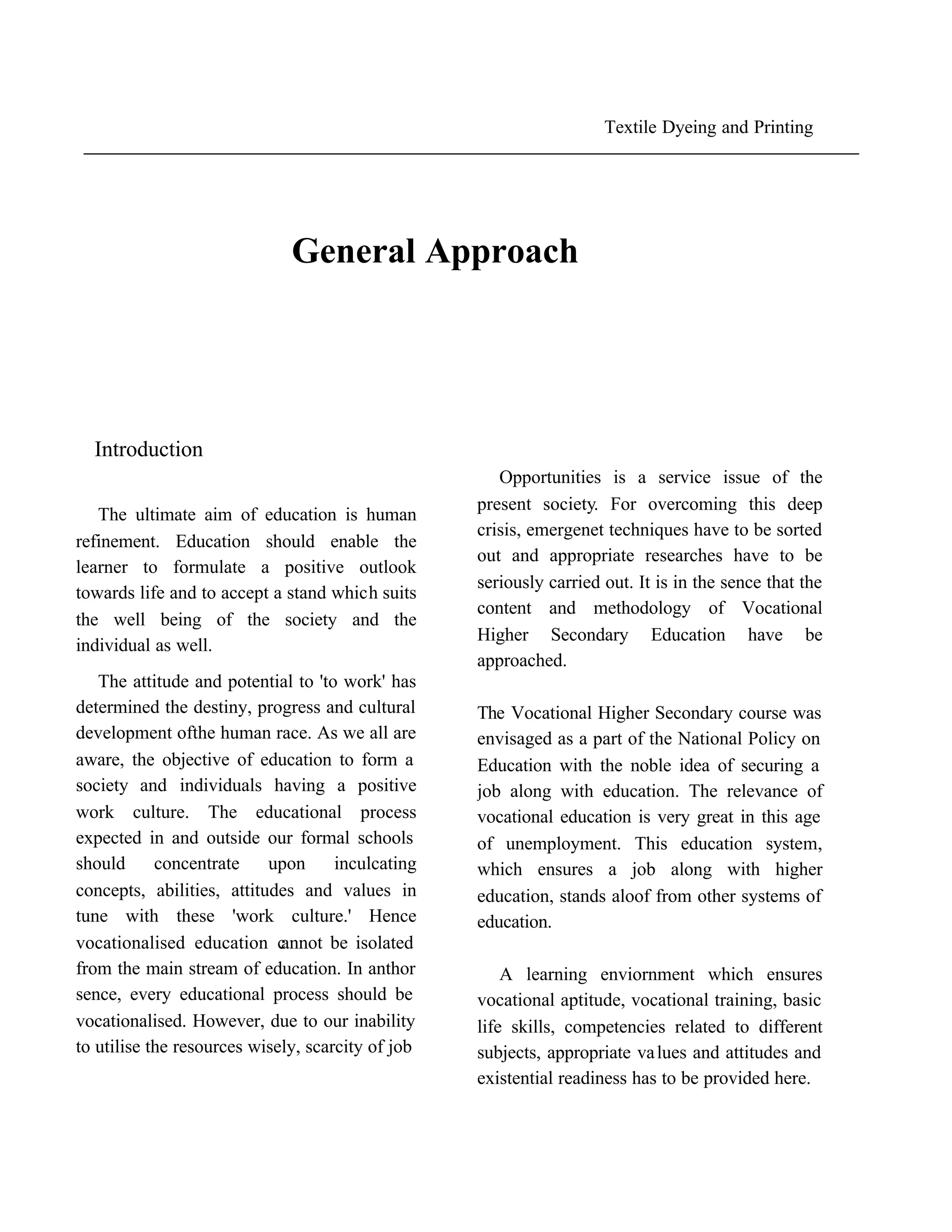 Textile Dyeing and Printing




                              General Approach




  Introduction
                                                      Opportunities is a service issue of the
                                                   present society. For overcoming this deep
   The ultimate aim of education is human
                                                   crisis, emergenet techniques have to be sorted
refinement. Education should enable the
                                                   out and appropriate researches have to be
learner to formulate a positive outlook
                                                   seriously carried out. It is in the sence that the
towards life and to accept a stand which suits
                                                   content and methodology of Vocational
the well being of the society and the
                                                   Higher Secondary Education have be
individual as well.
                                                   approached.
   The attitude and potential to 'to work' has
determined the destiny, progress and cultural      The Vocational Higher Secondary course was
development ofthe human race. As we all are        envisaged as a part of the National Policy on
aware, the objective of education to form a        Education with the noble idea of securing a
society and individuals having a positive          job along with education. The relevance of
work culture. The educational process              vocational education is very great in this age
expected in and outside our formal schools         of unemployment. This education system,
should      concentrate    upon      inculcating   which ensures a job along with higher
concepts, abilities, attitudes and values in       education, stands aloof from other systems of
tune with these 'work culture.' Hence              education.
vocationalised education c   annot be isolated
from the main stream of education. In anthor           A learning enviornment which ensures
sence, every educational process should be         vocational aptitude, vocational training, basic
vocationalised. However, due to our inability      life skills, competencies related to different
to utilise the resources wisely, scarcity of job   subjects, appropriate va lues and attitudes and
                                                   existential readiness has to be provided here.
 
