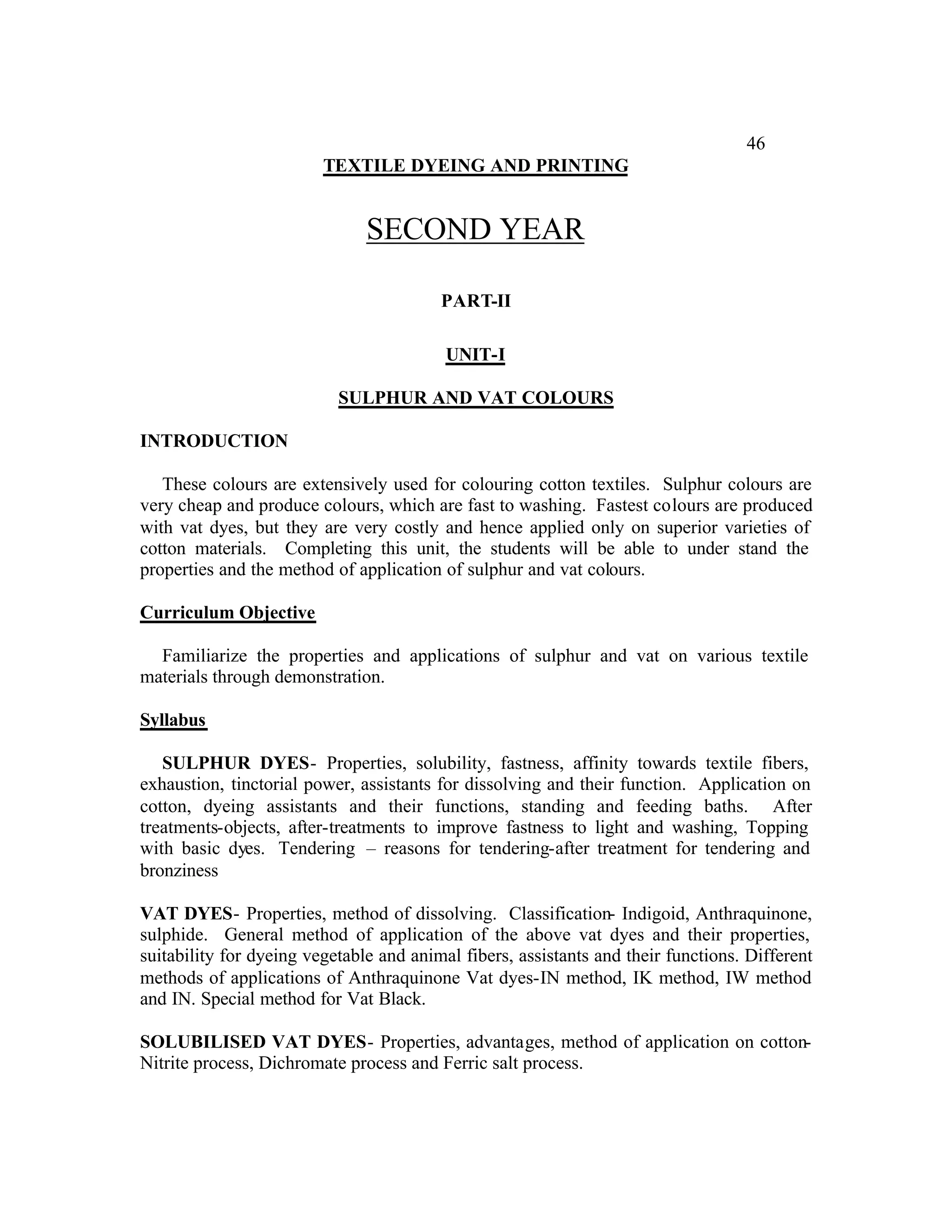 46
                         TEXTILE DYEING AND PRINTING


                               SECOND YEAR

                                         PART-II

                                          UNIT-I

                           SULPHUR AND VAT COLOURS

INTRODUCTION

   These colours are extensively used for colouring cotton textiles. Sulphur colours are
very cheap and produce colours, which are fast to washing. Fastest colours are produced
with vat dyes, but they are very costly and hence applied only on superior varieties of
cotton materials. Completing this unit, the students will be able to under stand the
properties and the method of application of sulphur and vat colours.

Curriculum Objective

  Familiarize the properties and applications of sulphur and vat on various textile
materials through demonstration.

Syllabus

   SULPHUR DYES- Properties, solubility, fastness, affinity towards textile fibers,
exhaustion, tinctorial power, assistants for dissolving and their function. Application on
cotton, dyeing assistants and their functions, standing and feeding baths. After
treatments-objects, after-treatments to improve fastness to light and washing, Topping
with basic dyes. Tendering – reasons for tendering-after treatment for tendering and
bronziness

VAT DYES- Properties, method of dissolving. Classification- Indigoid, Anthraquinone,
sulphide. General method of application of the above vat dyes and their properties,
suitability for dyeing vegetable and animal fibers, assistants and their functions. Different
methods of applications of Anthraquinone Vat dyes-IN method, IK method, IW method
and IN. Special method for Vat Black.

SOLUBILISED VAT DYES- Properties, advantages, method of application on cotton-
Nitrite process, Dichromate process and Ferric salt process.
 