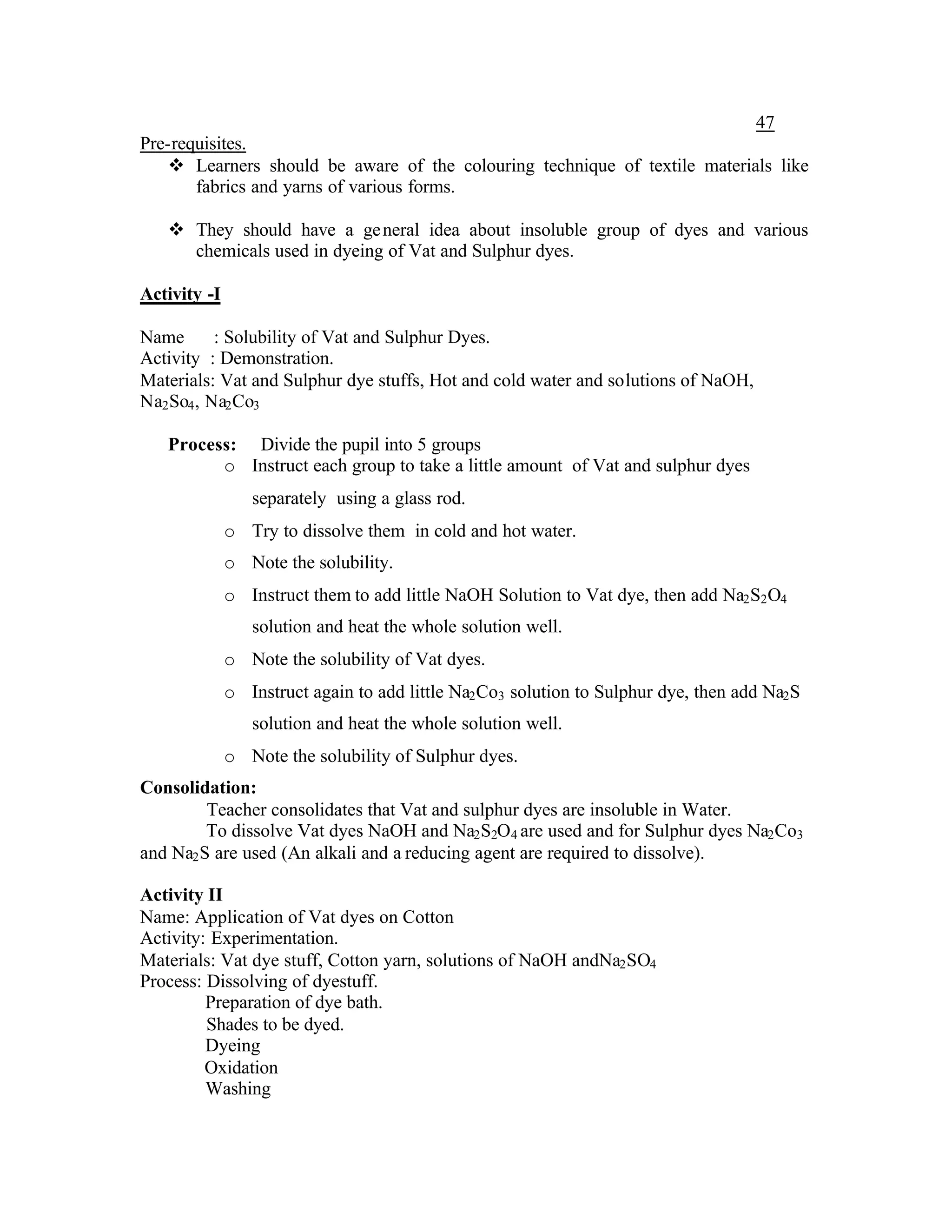 47
Pre-requisites.
    v Learners should be aware of the colouring technique of textile materials like
       fabrics and yarns of various forms.

   v They should have a ge neral idea about insoluble group of dyes and various
     chemicals used in dyeing of Vat and Sulphur dyes.

Activity -I

Name       : Solubility of Vat and Sulphur Dyes.
Activity : Demonstration.
Materials: Vat and Sulphur dye stuffs, Hot and cold water and solutions of NaOH,
Na2 So4 , Na2 Co3

   Process: Divide the pupil into 5 groups
         o Instruct each group to take a little amount of Vat and sulphur dyes
                 separately using a glass rod.
              o Try to dissolve them in cold and hot water.
              o Note the solubility.
              o Instruct them to add little NaOH Solution to Vat dye, then add Na2 S2 O4
                 solution and heat the whole solution well.
              o Note the solubility of Vat dyes.
              o Instruct again to add little Na2 Co3 solution to Sulphur dye, then add Na2 S
                 solution and heat the whole solution well.
              o Note the solubility of Sulphur dyes.
Consolidation:
         Teacher consolidates that Vat and sulphur dyes are insoluble in Water.
         To dissolve Vat dyes NaOH and Na2 S2O4 are used and for Sulphur dyes Na2 Co3
and Na2 S are used (An alkali and a reducing agent are required to dissolve).

Activity II
Name: Application of Vat dyes on Cotton
Activity: Experimentation.
Materials: Vat dye stuff, Cotton yarn, solutions of NaOH andNa2 SO4
Process: Dissolving of dyestuff.
         Preparation of dye bath.
         Shades to be dyed.
         Dyeing
         Oxidation
         Washing
 