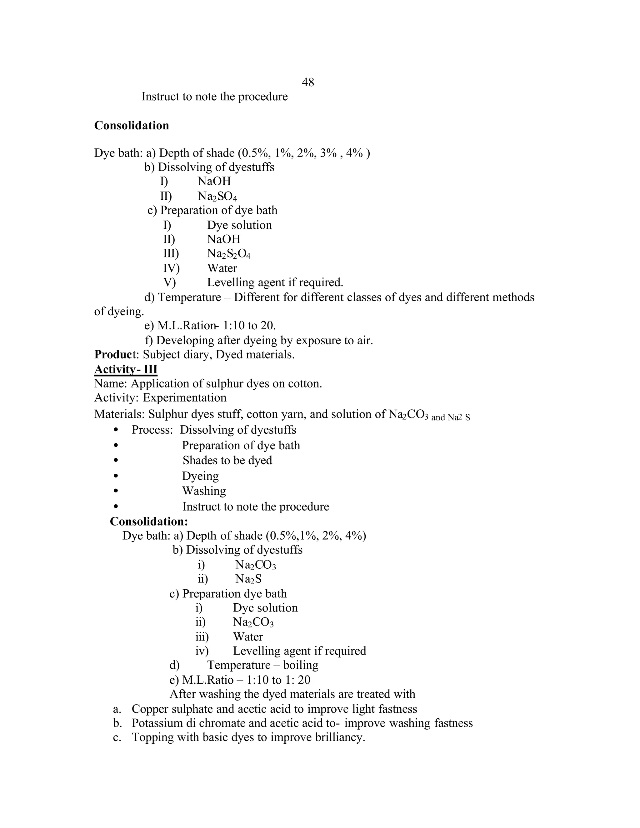 48
         Instruct to note the procedure

Consolidation

Dye bath: a) Depth of shade (0.5%, 1%, 2%, 3% , 4% )
          b) Dissolving of dyestuffs
               I)        NaOH
               II)       Na2 SO4
            c) Preparation of dye bath
                I)          Dye solution
                II)         NaOH
                III)        Na2 S2 O4
                IV)         Water
                V)          Levelling agent if required.
          d) Temperature – Different for different classes of dyes and different methods
of dyeing.
          e) M.L.Ration- 1:10 to 20.
           f) Developing after dyeing by exposure to air.
Product: Subject diary, Dyed materials.
Activity- III
Name: Application of sulphur dyes on cotton.
Activity: Experimentation
Materials: Sulphur dyes stuff, cotton yarn, and solution of Na2 CO3 and Na2 S
    • Process: Dissolving of dyestuffs
    •                Preparation of dye bath
    •                Shades to be dyed
    •                Dyeing
    •                Washing
    •                Instruct to note the procedure
   Consolidation:
      Dye bath: a) Depth of shade (0.5%,1%, 2%, 4%)
                   b) Dissolving of dyestuffs
                         i)       Na2 CO3
                         ii)      Na2 S
                  c) Preparation dye bath
                        i)       Dye solution
                        ii)      Na2 CO3
                        iii)     Water
                        iv)      Levelling agent if required
                  d)        Temperature – boiling
                  e) M.L.Ratio – 1:10 to 1: 20
                  After washing the dyed materials are treated with
    a. Copper sulphate and acetic acid to improve light fastness
    b. Potassium di chromate and acetic acid to- improve washing fastness
    c. Topping with basic dyes to improve brilliancy.
 