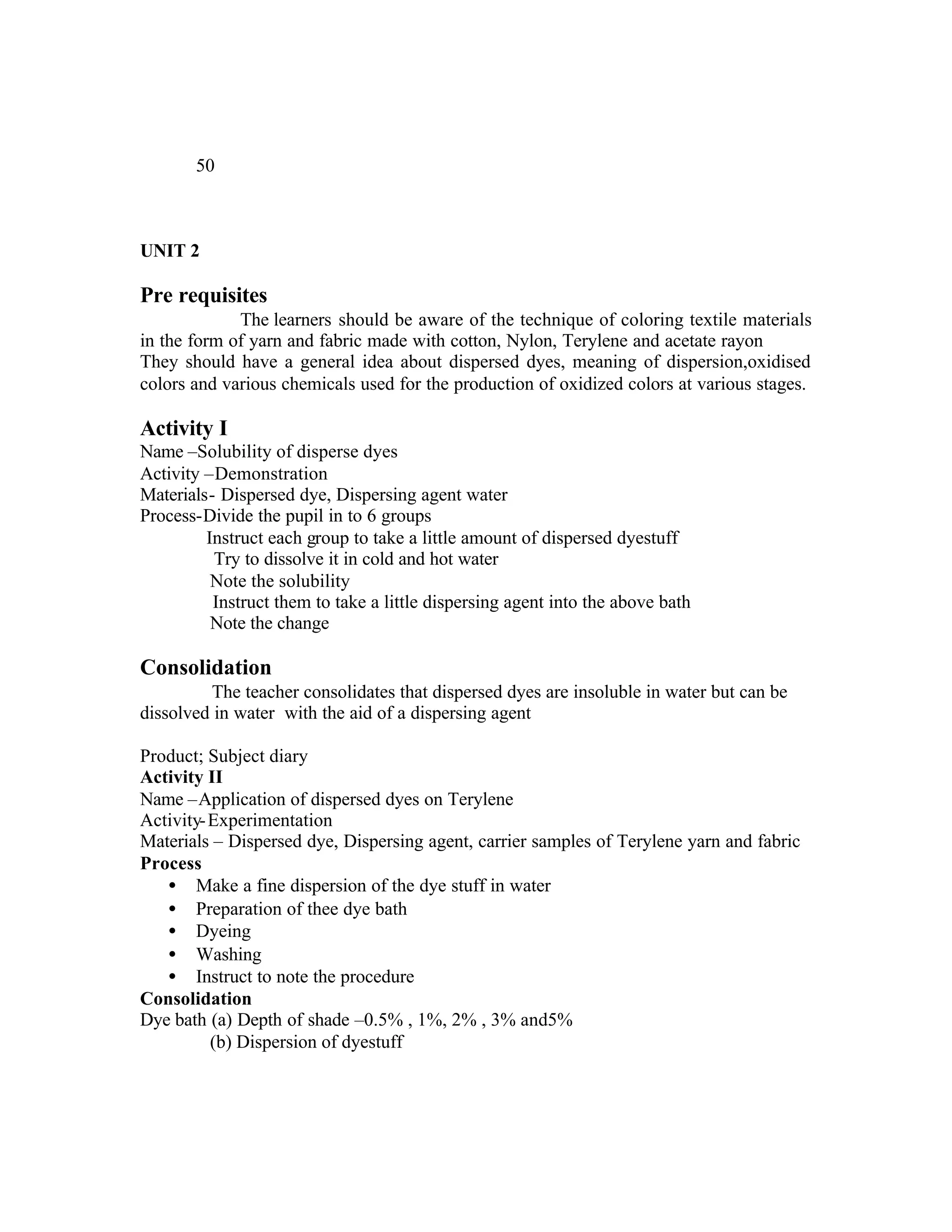 50



UNIT 2

Pre requisites
             The learners should be aware of the technique of coloring textile materials
in the form of yarn and fabric made with cotton, Nylon, Terylene and acetate rayon
They should have a general idea about dispersed dyes, meaning of dispersion,oxidised
colors and various chemicals used for the production of oxidized colors at various stages.

Activity I
Name –Solubility of disperse dyes
Activity –Demonstration
Materials- Dispersed dye, Dispersing agent water
Process-Divide the pupil in to 6 groups
         Instruct each group to take a little amount of dispersed dyestuff
          Try to dissolve it in cold and hot water
          Note the solubility
          Instruct them to take a little dispersing agent into the above bath
          Note the change

Consolidation
         The teacher consolidates that dispersed dyes are insoluble in water but can be
dissolved in water with the aid of a dispersing agent

Product; Subject diary
Activity II
Name –Application of dispersed dyes on Terylene
Activity- Experimentation
Materials – Dispersed dye, Dispersing agent, carrier samples of Terylene yarn and fabric
Process
   • Make a fine dispersion of the dye stuff in water
   • Preparation of thee dye bath
   • Dyeing
   • Washing
   • Instruct to note the procedure
Consolidation
Dye bath (a) Depth of shade –0.5% , 1%, 2% , 3% and5%
          (b) Dispersion of dyestuff
 