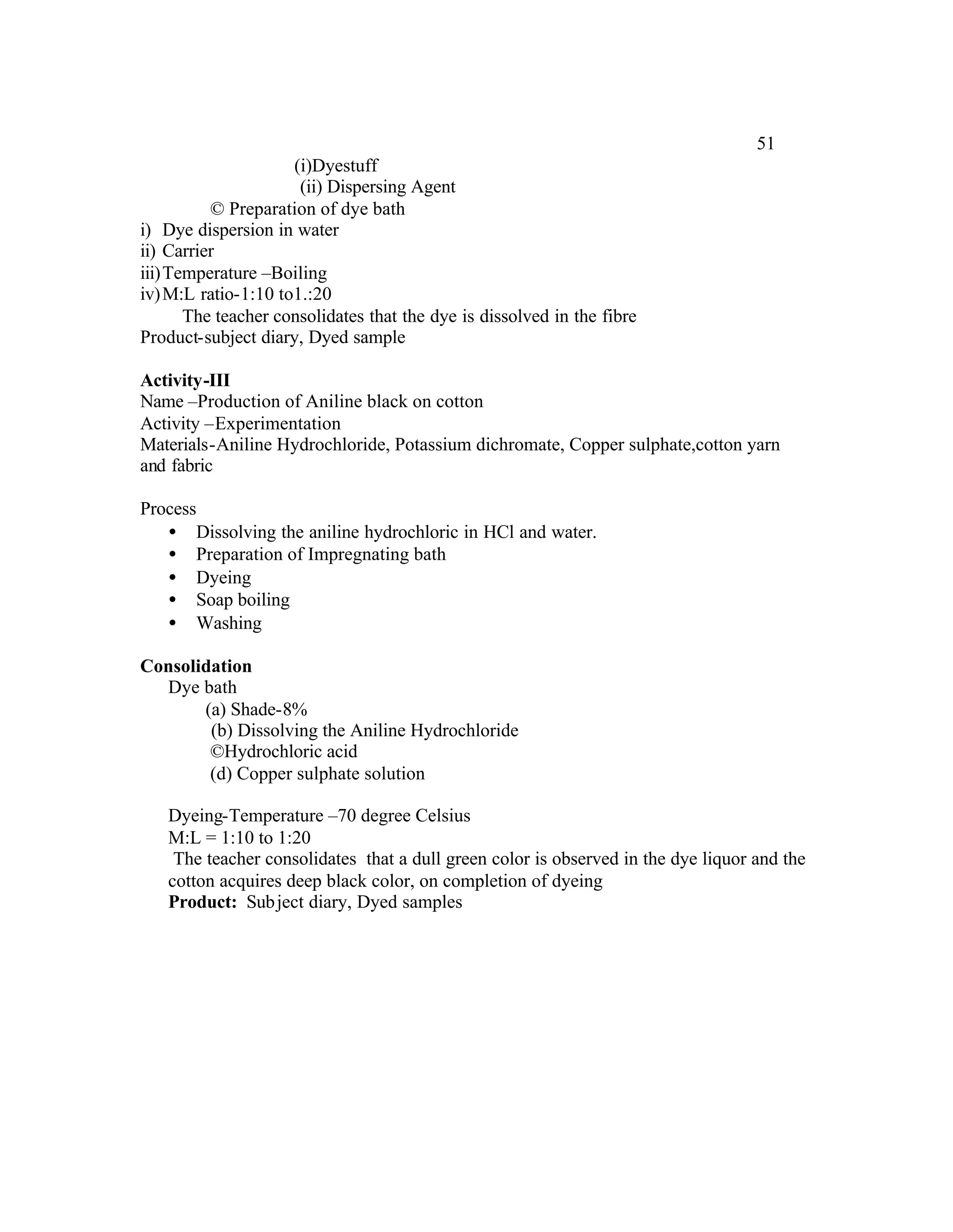 51
                     (i)Dyestuff
                      (ii) Dispersing Agent
          © Preparation of dye bath
i) Dye dispersion in water
ii) Carrier
iii)Temperature –Boiling
iv) M:L ratio-1:10 to1.:20
      The teacher consolidates that the dye is dissolved in the fibre
Product-subject diary, Dyed sample

Activity-III
Name –Production of Aniline black on cotton
Activity –Experimentation
Materials-Aniline Hydrochloride, Potassium dichromate, Copper sulphate,cotton yarn
and fabric

Process
   • Dissolving the aniline hydrochloric in HCl and water.
   • Preparation of Impregnating bath
   • Dyeing
   • Soap boiling
   • Washing

Consolidation
  Dye bath
       (a) Shade-8%
        (b) Dissolving the Aniline Hydrochloride
        ©Hydrochloric acid
        (d) Copper sulphate solution

   Dyeing-Temperature –70 degree Celsius
   M:L = 1:10 to 1:20
    The teacher consolidates that a dull green color is observed in the dye liquor and the
   cotton acquires deep black color, on completion of dyeing
   Product: Sub ject diary, Dyed samples
 