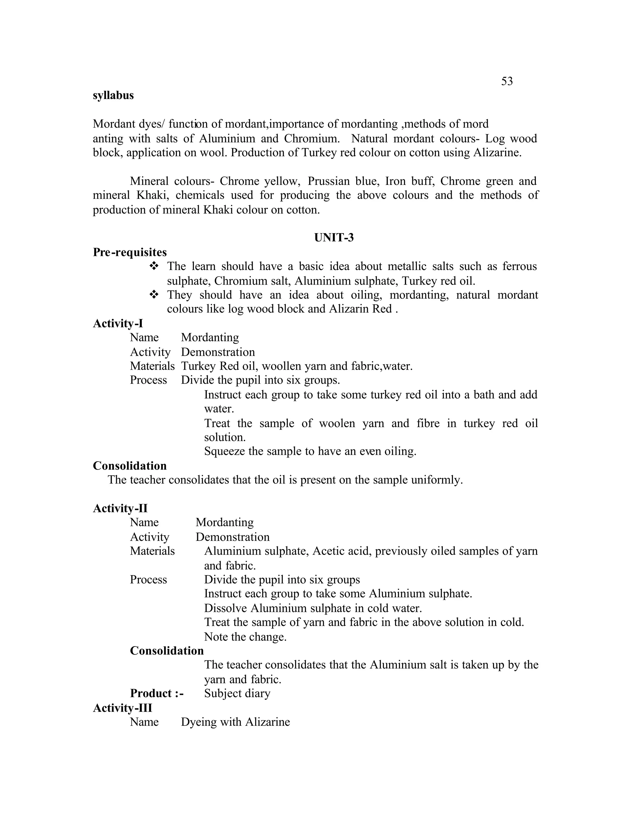 53
syllabus

Mordant dyes/ function of mordant,importance of mordanting ,methods of mord
anting with salts of Aluminium and Chromium. Natural mordant colours- Log wood
block, application on wool. Production of Turkey red colour on cotton using Alizarine.

       Mineral colours- Chrome yellow, Prussian blue, Iron buff, Chrome green and
mineral Khaki, chemicals used for producing the above colours and the methods of
production of mineral Khaki colour on cotton.

                                            UNIT-3
Pre-requisites
           v The learn should have a basic idea about metallic salts such as ferrous
               sulphate, Chromium salt, Aluminium sulphate, Turkey red oil.
           v They should have an idea about oiling, mordanting, natural mordant
               colours like log wood block and Alizarin Red .
Activity-I
       Name       Mordanting
       Activity Demonstration
       Materials Turkey Red oil, woollen yarn and fabric,water.
       Process Divide the pupil into six groups.
                      Instruct each group to take some turkey red oil into a bath and add
                      water.
                      Treat the sample of woolen yarn and fibre in turkey red oil
                      solution.
                      Squeeze the sample to have an even oiling.
Consolidation
  The teacher consolidates that the oil is present on the sample uniformly.

Activity-II
       Name        Mordanting
       Activity    Demonstration
       Materials     Aluminium sulphate, Acetic acid, previously oiled samples of yarn
                     and fabric.
       Process       Divide the pupil into six groups
                     Instruct each group to take some Aluminium sulphate.
                     Dissolve Aluminium sulphate in cold water.
                     Treat the sample of yarn and fabric in the above solution in cold.
                     Note the change.
       Consolidation
                     The teacher consolidates that the Aluminium salt is taken up by the
                     yarn and fabric.
       Product :-    Subject diary
Activity-III
       Name     Dyeing with Alizarine
 