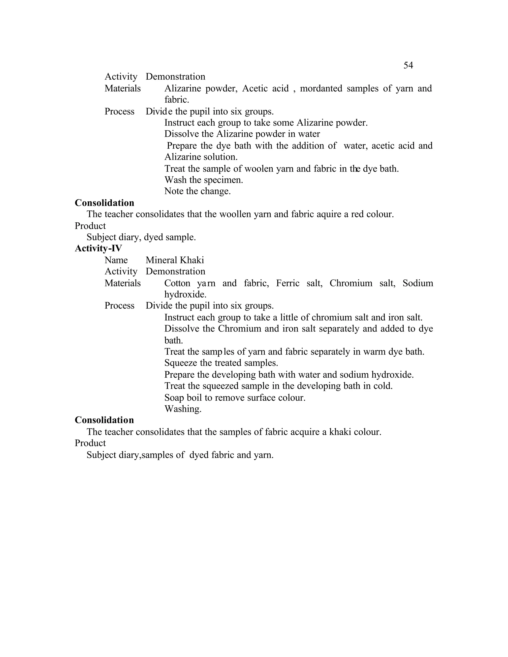 54
       Activity Demonstration
       Materials      Alizarine powder, Acetic acid , mordanted samples of yarn and
                      fabric.
       Process Divide the pupil into six groups.
                      Instruct each group to take some Alizarine powder.
                      Dissolve the Alizarine powder in water
                       Prepare the dye bath with the addition of water, acetic acid and
                      Alizarine solution.
                      Treat the sample of woolen yarn and fabric in the dye bath.
                      Wash the specimen.
                      Note the change.
Consolidation
   The teacher consolidates that the woollen yarn and fabric aquire a red colour.
Product
   Subject diary, dyed sample.
Activity-IV
       Name       Mineral Khaki
       Activity Demonstration
       Materials      Cotton ya rn and fabric, Ferric salt, Chromium salt, Sodium
                      hydroxide.
       Process Divide the pupil into six groups.
                      Instruct each group to take a little of chromium salt and iron salt.
                      Dissolve the Chromium and iron salt separately and added to dye
                      bath.
                      Treat the samp les of yarn and fabric separately in warm dye bath.
                      Squeeze the treated samples.
                      Prepare the developing bath with water and sodium hydroxide.
                      Treat the squeezed sample in the developing bath in cold.
                      Soap boil to remove surface colour.
                      Washing.
Consolidation
   The teacher consolidates that the samples of fabric acquire a khaki colour.
Product
   Subject diary,samples of dyed fabric and yarn.
 