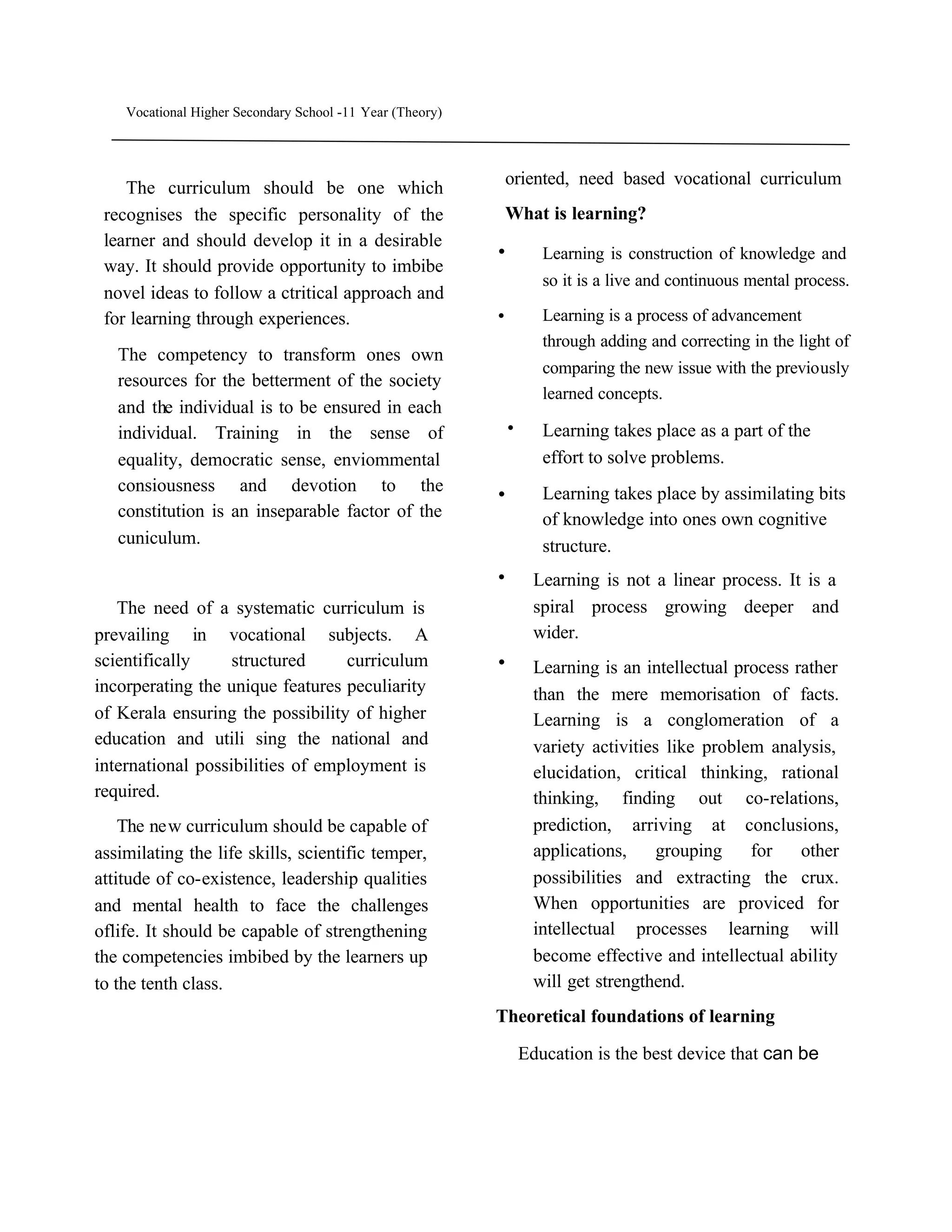 Vocational Higher Secondary School -11 Year (Theory)



                                                            oriented, need based vocational curriculum
    The curriculum should be one which
 recognises the specific personality of the                 What is learning?
 learner and should develop it in a desirable
 way. It should provide opportunity to imbibe
                                                           .       Learning is construction of knowledge and
                                                                   so it is a live and continuous mental process.
 novel ideas to follow a ctritical approach and
 for learning through experiences.                         .       Learning is a process of advancement
                                                                   through adding and correcting in the light of
   The competency to transform ones own
                                                                   comparing the new issue with the previously
   resources for the betterment of the society
                                                                   learned concepts.
   and the individual is to be ensured in each
   individual. Training in the sense of                     .      Learning takes place as a part of the
   equality, democratic sense, enviommental                        effort to solve problems.
   consiousness and devotion to the
   constitution is an inseparable factor of the
                                                           .       Learning takes place by assimilating bits
                                                                   of knowledge into ones own cognitive
   cuniculum.                                                      structure.
                                                           .      Learning is not a linear process. It is a
   The need of a systematic curriculum is                         spiral process growing deeper and
prevailing in vocational subjects. A                              wider.
scientifically     structured     curriculum               .      Learning is an intellectual process rather
incorperating the unique features peculiarity                     than the mere memorisation of facts.
of Kerala ensuring the possibility of higher                      Learning is a conglomeration of a
education and utili sing the national and                         variety activities like problem analysis,
international possibilities of employment is                      elucidation, critical thinking, rational
required.                                                         thinking, finding out co-relations,
    The new curriculum should be capable of                       prediction, arriving at conclusions,
assimilating the life skills, scientific temper,                  applications,     grouping    for    other
attitude of co-existence, leadership qualities                    possibilities and extracting the crux.
and mental health to face the challenges                          When opportunities are proviced for
oflife. It should be capable of strengthening                     intellectual processes learning will
the competencies imbibed by the learners up                       become effective and intellectual ability
to the tenth class.                                               will get strengthend.
                                                           Theoretical foundations of learning

                                                                Education is the best device that can be
 