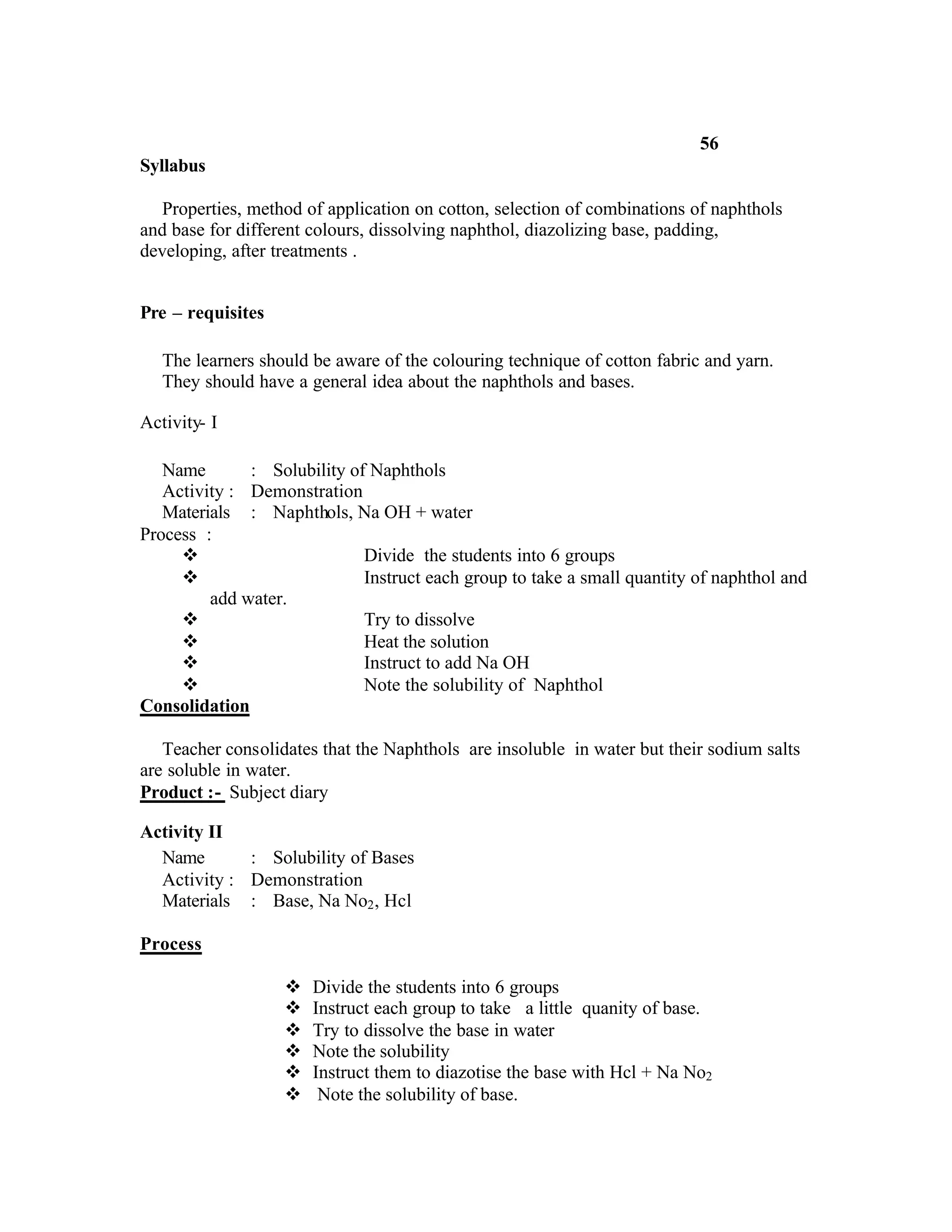 56
Syllabus

   Properties, method of application on cotton, selection of combinations of naphthols
and base for different colours, dissolving naphthol, diazolizing base, padding,
developing, after treatments .


Pre – requisites

   The learners should be aware of the colouring technique of cotton fabric and yarn.
   They should have a general idea about the naphthols and bases.

Activity- I

   Name       : Solubility of Naphthols
   Activity : Demonstration
   Materials : Naphthols, Na OH + water
Process :
     v                       Divide the students into 6 groups
     v                       Instruct each group to take a small quantity of naphthol and
         add water.
     v                       Try to dissolve
     v                       Heat the solution
     v                       Instruct to add Na OH
     v                       Note the solubility of Naphthol
Consolidation

   Teacher consolidates that the Naphthols are insoluble in water but their sodium salts
are soluble in water.
Product :- Subject diary

Activity II
  Name       : Solubility of Bases
  Activity : Demonstration
  Materials : Base, Na No2 , Hcl

Process

                   v   Divide the students into 6 groups
                   v   Instruct each group to take a little quanity of base.
                   v   Try to dissolve the base in water
                   v   Note the solubility
                   v   Instruct them to diazotise the base with Hcl + Na No2
                   v    Note the solubility of base.
 