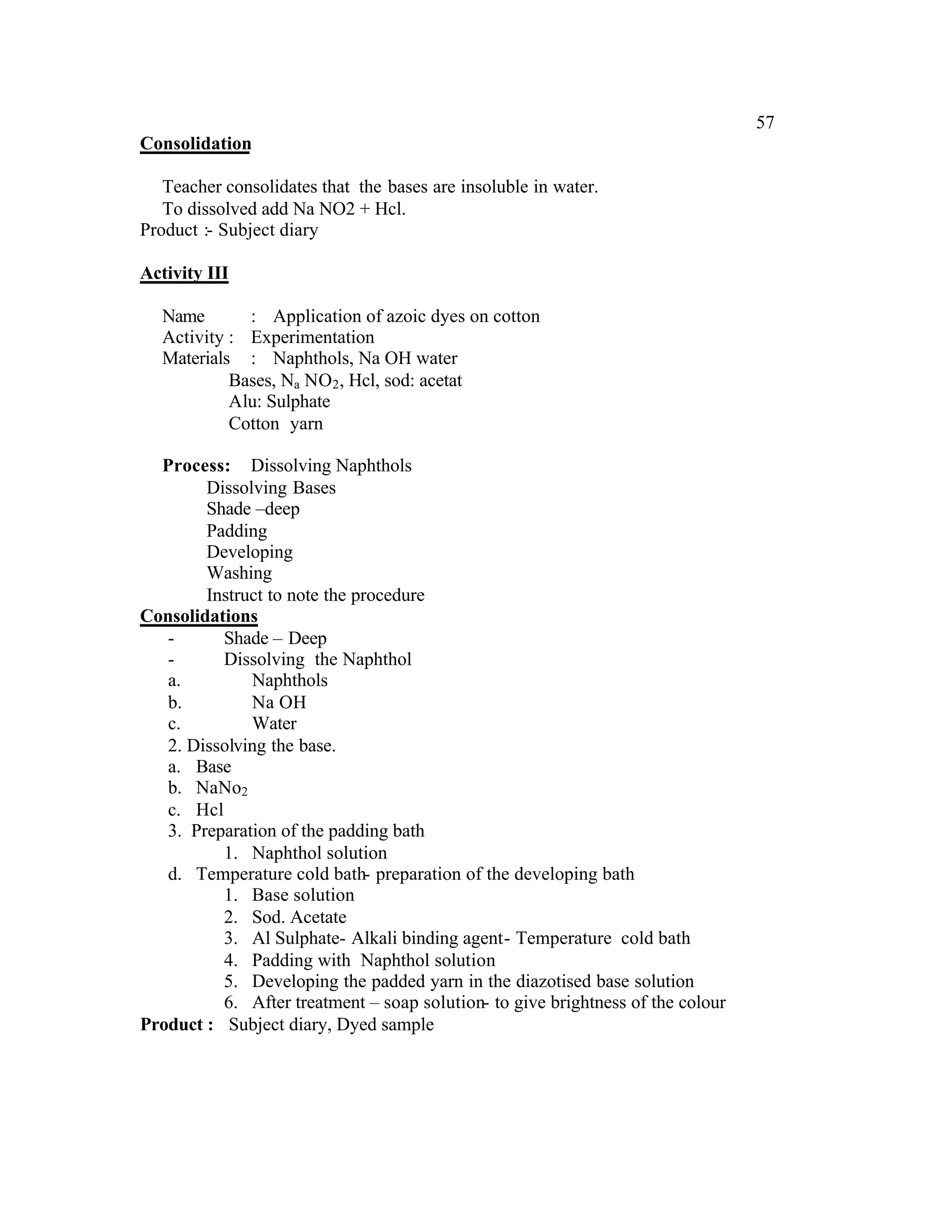 57
Consolidation

   Teacher consolidates that the bases are insoluble in water.
   To dissolved add Na NO2 + Hcl.
Product :- Subject diary

Activity III

  Name       : Application of azoic dyes on cotton
  Activity : Experimentation
  Materials : Naphthols, Na OH water
           Bases, Na NO2 , Hcl, sod: acetat
           Alu: Sulphate
           Cotton yarn

  Process: Dissolving Naphthols
        Dissolving Bases
        Shade –deep
        Padding
        Developing
        Washing
        Instruct to note the procedure
Consolidations
   -      Shade – Deep
   -      Dissolving the Naphthol
   a.         Naphthols
   b.         Na OH
   c.         Water
   2. Dissolving the base.
   a. Base
   b. NaNo2
   c. Hcl
   3. Preparation of the padding bath
          1. Naphthol solution
   d. Temperature cold bath- preparation of the developing bath
          1. Base solution
          2. Sod. Acetate
          3. Al Sulphate- Alkali binding agent- Temperature cold bath
          4. Padding with Naphthol solution
          5. Developing the padded yarn in the diazotised base solution
          6. After treatment – soap solution- to give brightness of the colour
Product : Subject diary, Dyed sample
 