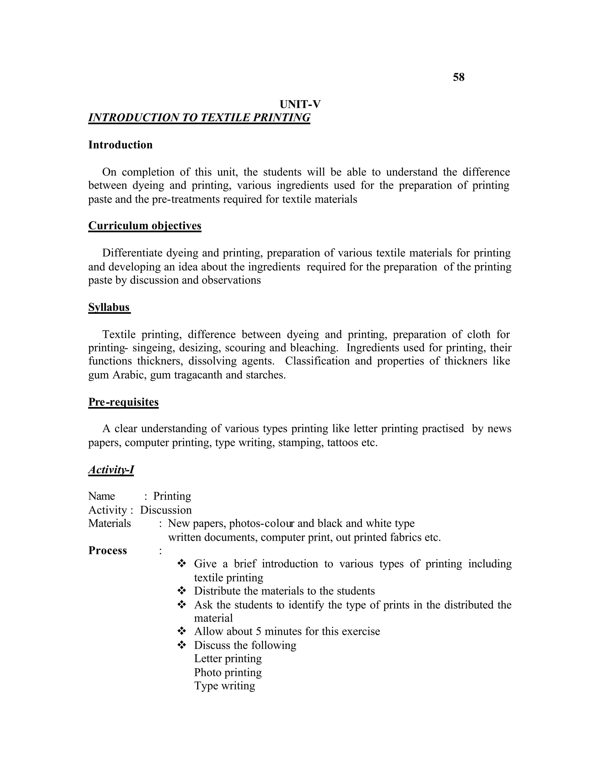 58

                            UNIT-V
INTRODUCTION TO TEXTILE PRINTING

Introduction

   On completion of this unit, the students will be able to understand the difference
between dyeing and printing, various ingredients used for the preparation of printing
paste and the pre-treatments required for textile materials

Curriculum objectives

   Differentiate dyeing and printing, preparation of various textile materials for printing
and developing an idea about the ingredients required for the preparation of the printing
paste by discussion and observations

Syllabus

   Textile printing, difference between dyeing and printing, preparation of cloth for
printing- singeing, desizing, scouring and bleaching. Ingredients used for printing, their
functions thickners, dissolving agents. Classification and properties of thickners like
gum Arabic, gum tragacanth and starches.

Pre-requisites

   A clear understanding of various types printing like letter printing practised by news
papers, computer printing, type writing, stamping, tattoos etc.

Activity-I

Name       : Printing
Activity : Discussion
Materials     : New papers, photos-colour and black and white type
                written documents, computer print, out printed fabrics etc.
Process       :
                  v Give a brief introduction to various types of printing including
                      textile printing
                  v Distribute the materials to the students
                  v Ask the students to identify the type of prints in the distributed the
                      material
                  v Allow about 5 minutes for this exercise
                  v Discuss the following
                      Letter printing
                      Photo printing
                      Type writing
 