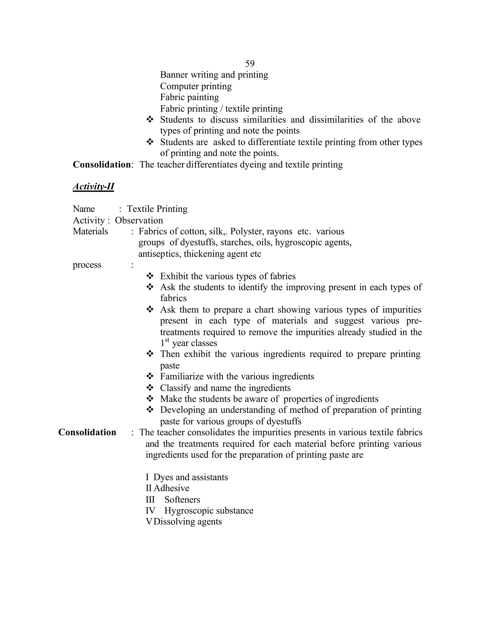 59
                       Banner writing and printing
                       Computer printing
                       Fabric painting
                       Fabric printing / textile printing
                   v Students to discuss similarities and dissimilarities of the above
                       types of printing and note the points
                   v Students are asked to differentiate textile printing from other types
                       of printing and note the points.
   Consolidation: The teacher differentiates dyeing and textile printing

   Activity-II

  Name        : Textile Printing
  Activity : Observation
  Materials      : Fabrics of cotton, silk,. Polyster, rayons etc. various
                   groups of dyestuffs, starches, oils, hygroscopic agents,
                   antiseptics, thickening agent etc
  process        :
                     v Exhibit the various types of fabries
                     v Ask the students to identify the improving present in each types of
                         fabrics
                     v Ask them to prepare a chart showing various types of impurities
                         present in each type of materials and suggest various pre-
                         treatments required to remove the impurities already studied in the
                         1st year classes
                     v Then exhibit the various ingredients required to prepare printing
                         paste
                     v Familiarize with the various ingredients
                     v Classify and name the ingredients
                     v Make the students be aware of properties of ingredients
                     v Developing an understanding of method of preparation of printing
                         paste for various groups of dyestuffs
Consolidation    : The teacher consolidates the impurities presents in various textile fabrics
                     and the treatments required for each material before printing various
                     ingredients used for the preparation of printing paste are

                      I Dyes and assistants
                      II Adhesive
                      III Softeners
                      IV Hygroscopic substance
                      V Dissolving agents
 