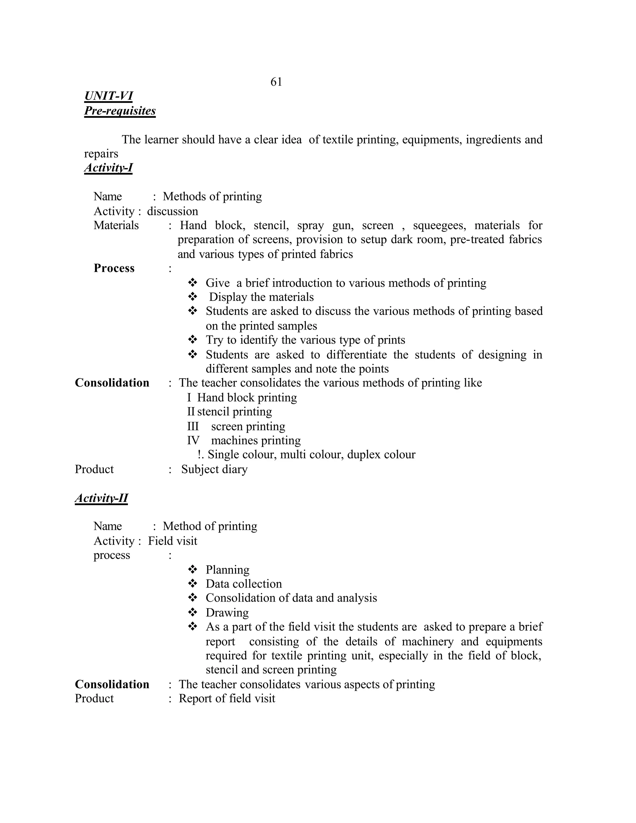 61
 UNIT-VI
 Pre-requisites

         The learner should have a clear idea of textile printing, equipments, ingredients and
 repairs
 Activity-I

   Name        : Methods of printing
   Activity : discussion
   Materials      : Hand block, stencil, spray gun, screen , squeegees, materials for
                    preparation of screens, provision to setup dark room, pre-treated fabrics
                    and various types of printed fabrics
   Process        :
                      v Give a brief introduction to various methods of printing
                      v Display the materials
                      v Students are asked to discuss the various methods of printing based
                           on the printed samples
                      v Try to identify the various type of prints
                      v Students are asked to differentiate the students of designing in
                           different samples and note the points
Consolidation     : The teacher consolidates the various methods of printing like
                      I Hand block printing
                      II stencil printing
                      III screen printing
                      IV machines printing
                         !. Single colour, multi colour, duplex colour
Product           : Subject diary

Activity-II

   Name        : Method of printing
   Activity : Field visit
   process        :
                      v Planning
                      v Data collection
                      v Consolidation of data and analysis
                      v Drawing
                      v As a part of the field visit the students are asked to prepare a brief
                          report consisting of the details of machinery and equipments
                          required for textile printing unit, especially in the field of block,
                          stencil and screen printing
Consolidation     : The teacher consolidates various aspects of printing
Product           : Report of field visit
 