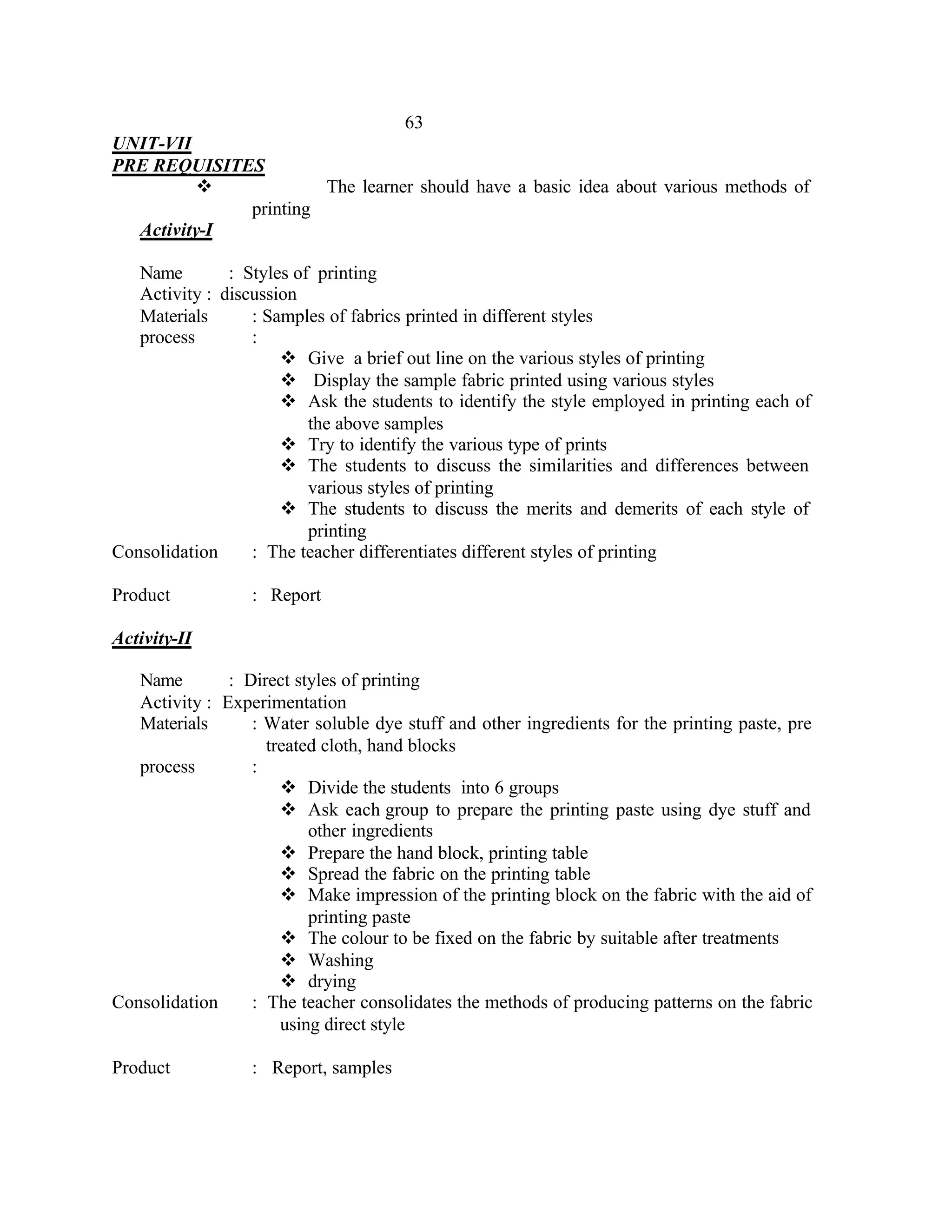 63
UNIT-VII
PRE REQUISITES
          v           The learner should have a basic idea about various methods of
             printing
  Activity-I

   Name        : Styles of printing
   Activity : discussion
   Materials      : Samples of fabrics printed in different styles
   process        :
                      v Give a brief out line on the various styles of printing
                      v Display the sample fabric printed using various styles
                      v Ask the students to identify the style employed in printing each of
                          the above samples
                      v Try to identify the various type of prints
                      v The students to discuss the similarities and differences between
                          various styles of printing
                      v The students to discuss the merits and demerits of each style of
                          printing
Consolidation     : The teacher differentiates different styles of printing

Product           : Report

Activity-II

   Name        : Direct styles of printing
   Activity : Experimentation
   Materials      : Water soluble dye stuff and other ingredients for the printing paste, pre
                    treated cloth, hand blocks
   process        :
                      v Divide the students into 6 groups
                      v Ask each group to prepare the printing paste using dye stuff and
                          other ingredients
                      v Prepare the hand block, printing table
                      v Spread the fabric on the printing table
                      v Make impression of the printing block on the fabric with the aid of
                          printing paste
                      v The colour to be fixed on the fabric by suitable after treatments
                      v Washing
                      v drying
Consolidation     : The teacher consolidates the methods of producing patterns on the fabric
                      using direct style

Product           : Report, samples
 