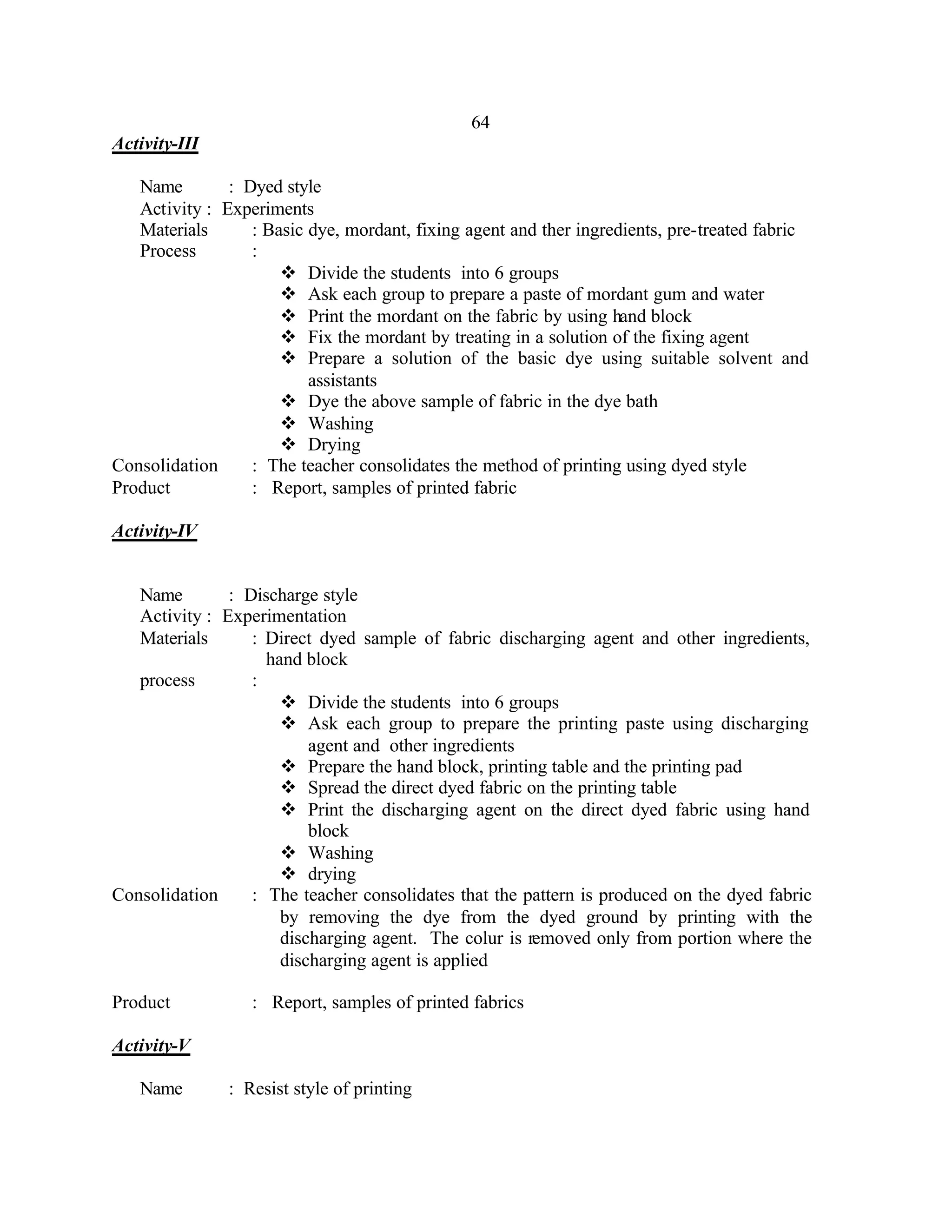 64
Activity-III

   Name        : Dyed style
   Activity : Experiments
   Materials      : Basic dye, mordant, fixing agent and ther ingredients, pre-treated fabric
   Process        :
                      v Divide the students into 6 groups
                      v Ask each group to prepare a paste of mordant gum and water
                      v Print the mordant on the fabric by using hand block
                      v Fix the mordant by treating in a solution of the fixing agent
                      v Prepare a solution of the basic dye using suitable solvent and
                          assistants
                      v Dye the above sample of fabric in the dye bath
                      v Washing
                      v Drying
Consolidation     : The teacher consolidates the method of printing using dyed style
Product           : Report, samples of printed fabric

Activity-IV


   Name        : Discharge style
   Activity : Experimentation
   Materials      : Direct dyed sample of fabric discharging agent and other ingredients,
                    hand block
   process        :
                      v Divide the students into 6 groups
                      v Ask each group to prepare the printing paste using discharging
                          agent and other ingredients
                      v Prepare the hand block, printing table and the printing pad
                      v Spread the direct dyed fabric on the printing table
                      v Print the discharging agent on the direct dyed fabric using hand
                          block
                      v Washing
                      v drying
Consolidation     : The teacher consolidates that the pattern is produced on the dyed fabric
                      by removing the dye from the dyed ground by printing with the
                      discharging agent. The colur is removed only from portion where the
                      discharging agent is applied

Product           : Report, samples of printed fabrics

Activity-V

   Name        : Resist style of printing
 