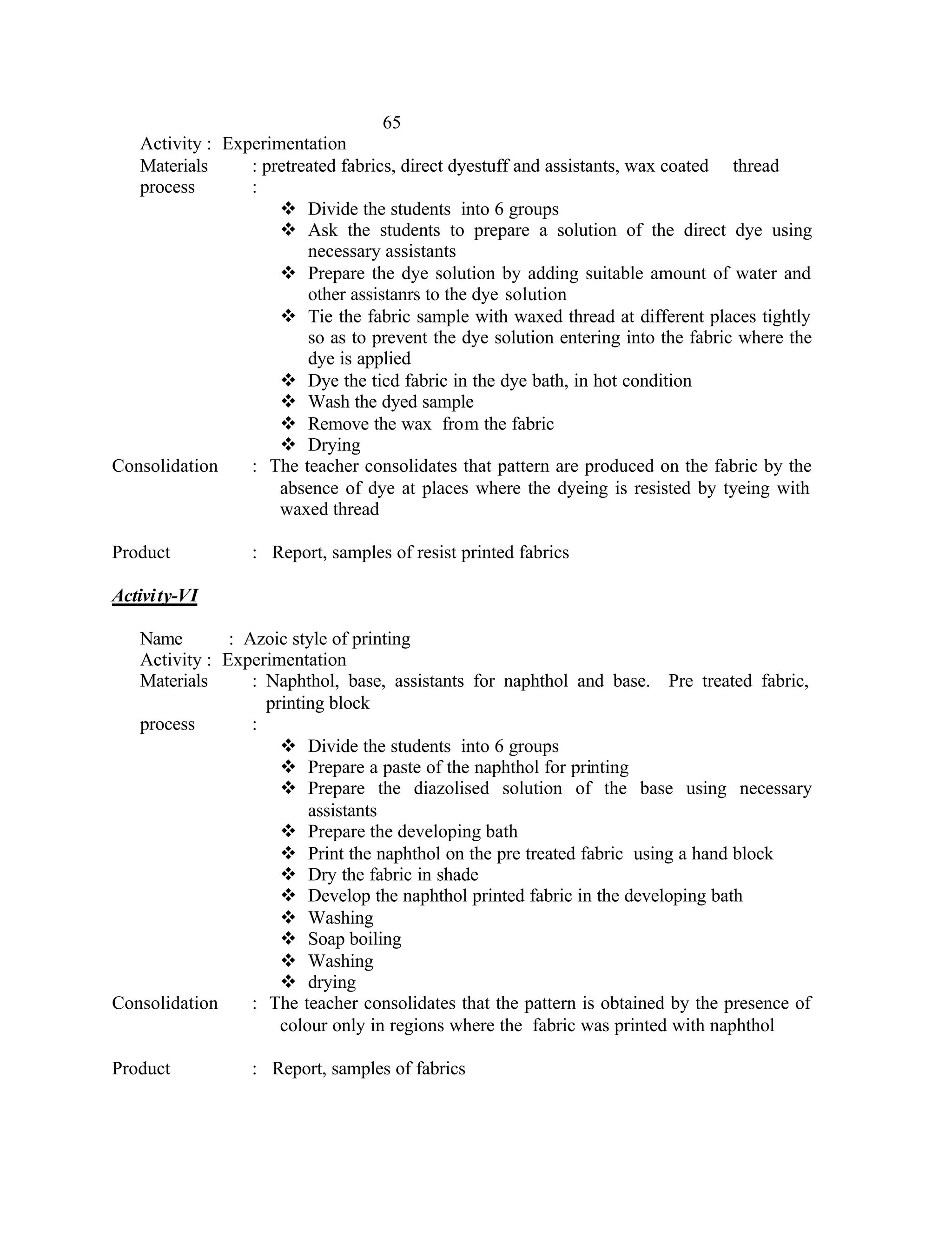 65
   Activity : Experimentation
   Materials     : pretreated fabrics, direct dyestuff and assistants, wax coated thread
   process       :
                     v Divide the students into 6 groups
                     v Ask the students to prepare a solution of the direct dye using
                         necessary assistants
                     v Prepare the dye solution by adding suitable amount of water and
                         other assistanrs to the dye solution
                     v Tie the fabric sample with waxed thread at different places tightly
                         so as to prevent the dye solution entering into the fabric where the
                         dye is applied
                     v Dye the ticd fabric in the dye bath, in hot condition
                     v Wash the dyed sample
                     v Remove the wax from the fabric
                     v Drying
Consolidation    : The teacher consolidates that pattern are produced on the fabric by the
                     absence of dye at places where the dyeing is resisted by tyeing with
                     waxed thread

Product           : Report, samples of resist printed fabrics

Activi ty-VI

   Name        : Azoic style of printing
   Activity : Experimentation
   Materials      : Naphthol, base, assistants for naphthol and base. Pre treated fabric,
                    printing block
   process        :
                      v Divide the students into 6 groups
                      v Prepare a paste of the naphthol for printing
                      v Prepare the diazolised solution of the base using necessary
                          assistants
                      v Prepare the developing bath
                      v Print the naphthol on the pre treated fabric using a hand block
                      v Dry the fabric in shade
                      v Develop the naphthol printed fabric in the developing bath
                      v Washing
                      v Soap boiling
                      v Washing
                      v drying
Consolidation     : The teacher consolidates that the pattern is obtained by the presence of
                      colour only in regions where the fabric was printed with naphthol

Product           : Report, samples of fabrics
 