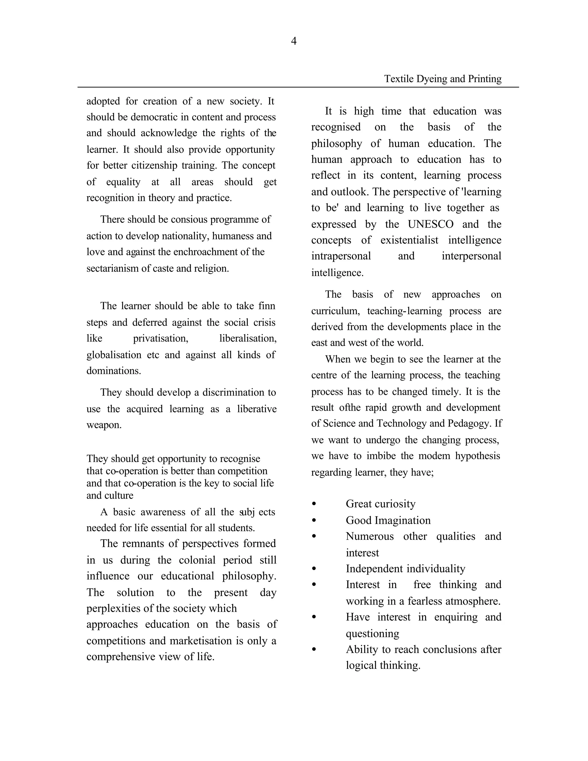 4


                                                                       Textile Dyeing and Printing

adopted for creation of a new society. It
                                                         It is high time that education was
should be democratic in content and process
                                                      recognised on the basis of the
and should acknowledge the rights of the
                                                      philosophy of human education. The
learner. It should also provide opportunity
                                                      human approach to education has to
for better citizenship training. The concept
                                                      reflect in its content, learning process
of equality at all areas should             get
                                                      and outlook. The perspective of 'learning
recognition in theory and practice.
                                                      to be' and learning to live together as
   There should be consious programme of              expressed by the UNESCO and the
action to develop nationality, humaness and           concepts of existentialist intelligence
love and against the enchroachment of the             intrapersonal     and       interpersonal
sectarianism of caste and religion.                   intelligence.

                                                          The basis of new approaches on
   The learner should be able to take finn            curriculum, teaching-learning process are
steps and deferred against the social crisis          derived from the developments place in the
like      privatisation,      liberalisation,         east and west of the world.
globalisation etc and against all kinds of               When we begin to see the learner at the
dominations.                                          centre of the learning process, the teaching
   They should develop a discrimination to            process has to be changed timely. It is the
use the acquired learning as a liberative             result ofthe rapid growth and development
weapon.                                               of Science and Technology and Pedagogy. If
                                                      we want to undergo the changing process,
They should get opportunity to recognise              we have to imbibe the modem hypothesis
that co-operation is better than competition          regarding learner, they have;
and that co-operation is the key to social life
and culture
                                                      •       Great curiosity
   A basic awareness of all the subj ects
                                                      •       Good Imagination
needed for life essential for all students.
                                                      •       Numerous other qualities and
   The remnants of perspectives formed
                                                              interest
in us during the colonial period still
                                                      •       Independent individuality
influence our educational philosophy.
                                                      •       Interest in free thinking and
The solution to the present day
                                                              working in a fearless atmosphere.
perplexities of the society which
                                                      •       Have interest in enquiring and
approaches education on the basis of
                                                              questioning
competitions and marketisation is only a
                                                      •       Ability to reach conclusions after
comprehensive view of life.
                                                              logical thinking.
 