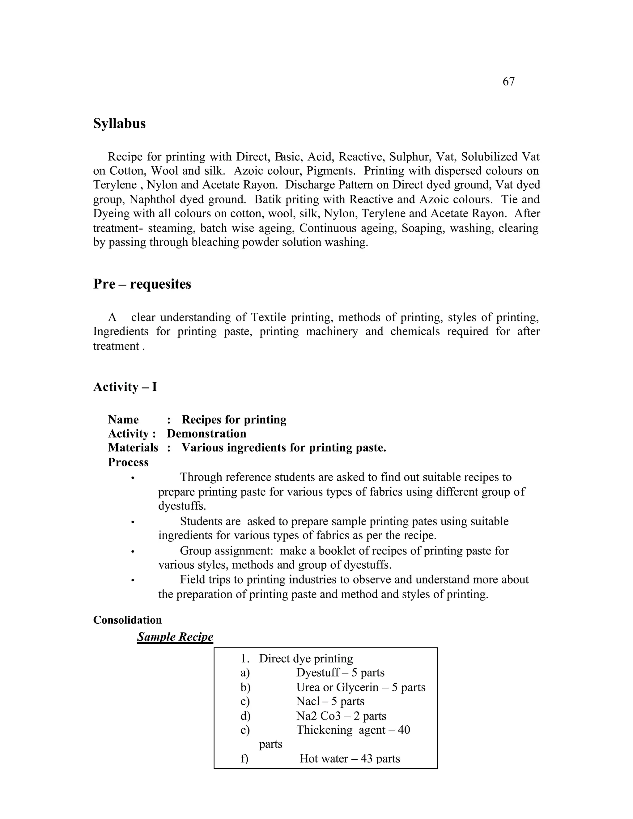 67


Syllabus

   Recipe for printing with Direct, Basic, Acid, Reactive, Sulphur, Vat, Solubilized Vat
on Cotton, Wool and silk. Azoic colour, Pigments. Printing with dispersed colours on
Terylene , Nylon and Acetate Rayon. Discharge Pattern on Direct dyed ground, Vat dyed
group, Naphthol dyed ground. Batik priting with Reactive and Azoic colours. Tie and
Dyeing with all colours on cotton, wool, silk, Nylon, Terylene and Acetate Rayon. After
treatment- steaming, batch wise ageing, Continuous ageing, Soaping, washing, clearing
by passing through bleaching powder solution washing.


Pre – requesites

   A clear understanding of Textile printing, methods of printing, styles of printing,
Ingredients for printing paste, printing machinery and chemicals required for after
treatment .


Activity – I

  Name        : Recipes for printing
  Activity : Demonstration
  Materials : Various ingredients for printing paste.
  Process
      •          Through reference students are asked to find out suitable recipes to
            prepare printing paste for various types of fabrics using different group of
            dyestuffs.
      •          Students are asked to prepare sample printing pates using suitable
            ingredients for various types of fabrics as per the recipe.
      •          Group assignment: make a booklet of recipes of printing paste for
            various styles, methods and group of dyestuffs.
      •          Field trips to printing industries to observe and understand more about
            the preparation of printing paste and method and styles of printing.

Consolidation
        Sample Recipe
                             1. Direct dye printing
                             a)         Dyestuff – 5 parts
                             b)         Urea or Glycerin – 5 parts
                             c)         Nacl – 5 parts
                             d)         Na2 Co3 – 2 parts
                             e)         Thickening agent – 40
                                parts
                             f)         Hot water – 43 parts
 