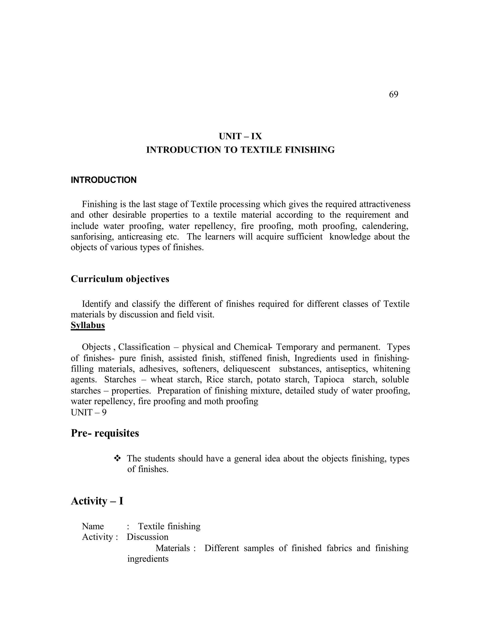 69



                                UNIT – IX
                    INTRODUCTION TO TEXTILE FINISHING


INTRODUCTION

   Finishing is the last stage of Textile processing which gives the required attractiveness
and other desirable properties to a textile material according to the requirement and
include water proofing, water repellency, fire proofing, moth proofing, calendering,
sanforising, anticreasing etc. The learners will acquire sufficient knowledge about the
objects of various types of finishes.


Curriculum objectives

  Identify and classify the different of finishes required for different classes of Textile
materials by discussion and field visit.
Syllabus

    Objects , Classification – physical and Chemical- Temporary and permanent. Types
of finishes- pure finish, assisted finish, stiffened finish, Ingredients used in finishing-
filling materials, adhesives, softeners, deliquescent substances, antiseptics, whitening
agents. Starches – wheat starch, Rice starch, potato starch, Tapioca starch, soluble
starches – properties. Preparation of finishing mixture, detailed study of water proofing,
water repellency, fire proofing and moth proofing
UNIT – 9

Pre- requisites

           v The students should have a general idea about the objects finishing, types
             of finishes.


Activity – I

   Name       : Textile finishing
   Activity : Discussion
                     Materials : Different samples of finished fabrics and finishing
              ingredients
 
