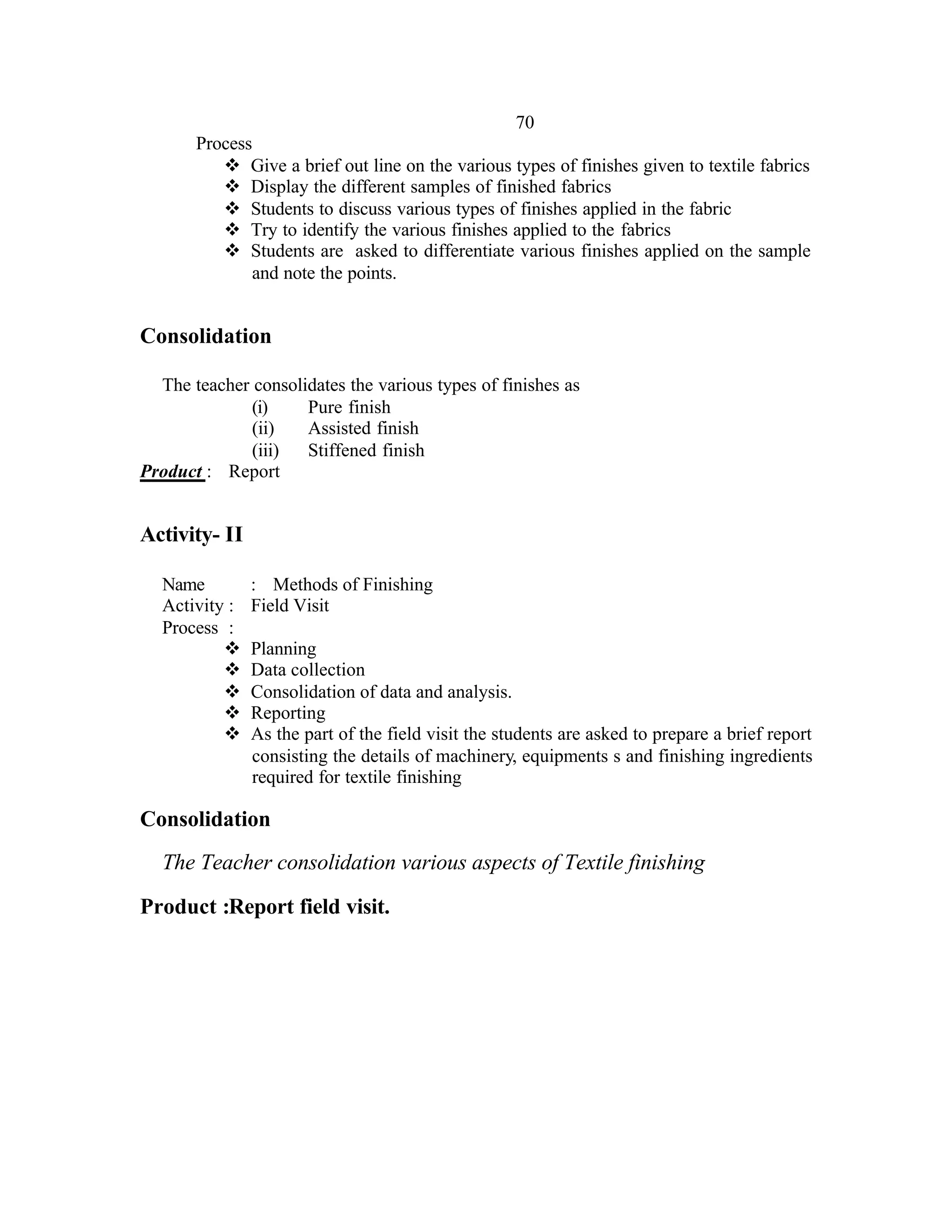 70
       Process
          v Give a brief out line on the various types of finishes given to textile fabrics
          v Display the different samples of finished fabrics
          v Students to discuss various types of finishes applied in the fabric
          v Try to identify the various finishes applied to the fabrics
          v Students are asked to differentiate various finishes applied on the sample
              and note the points.


Consolidation

  The teacher consolidates the various types of finishes as
              (i)    Pure finish
              (ii)   Assisted finish
              (iii)  Stiffened finish
Product : Report


Activity- II

  Name         : Methods of Finishing
  Activity :   Field Visit
  Process :
          v    Planning
          v    Data collection
          v    Consolidation of data and analysis.
          v    Reporting
          v    As the part of the field visit the students are asked to prepare a brief report
               consisting the details of machinery, equipments s and finishing ingredients
               required for textile finishing

Consolidation
  The Teacher consolidation various aspects of Textile finishing

Product :Report field visit.
 