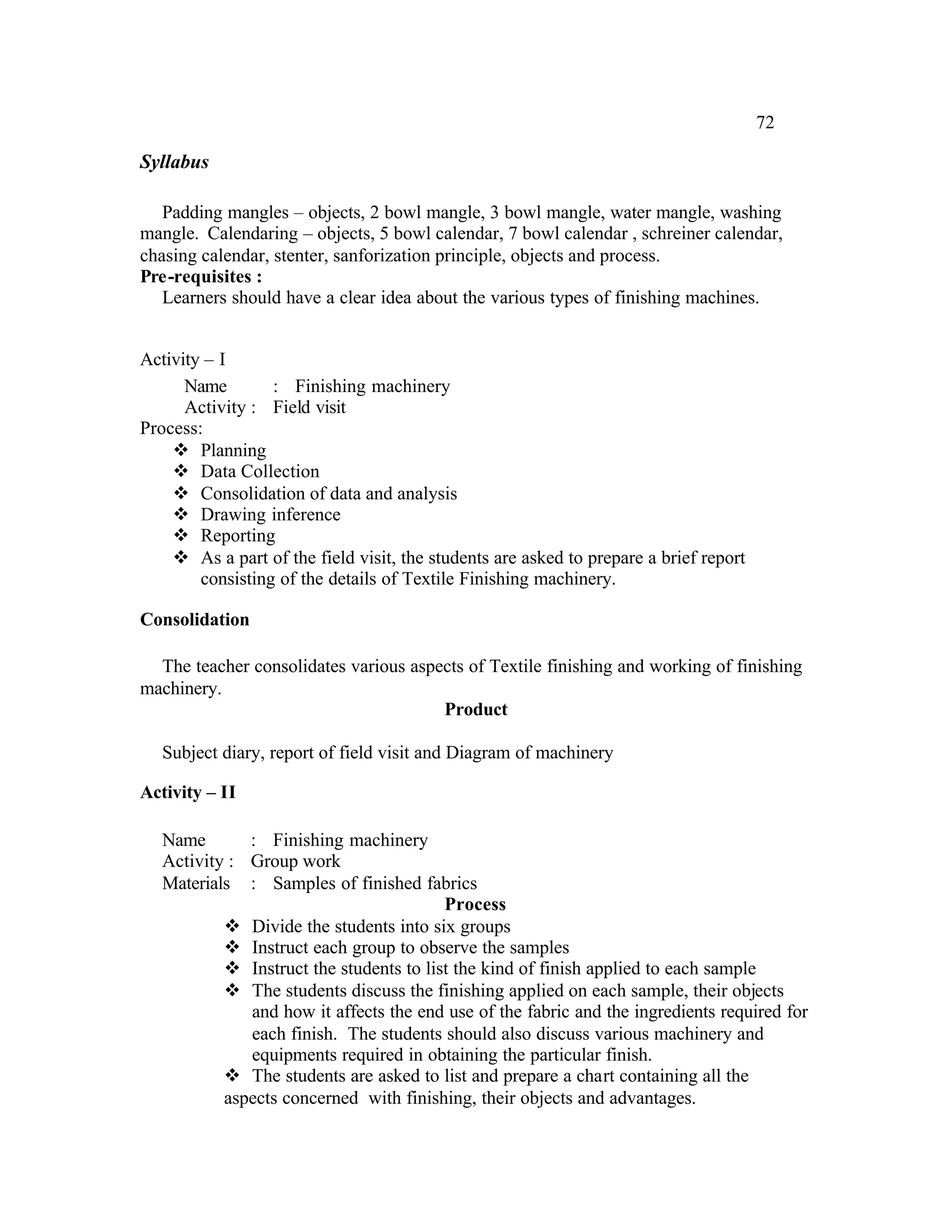 72

Syllabus

   Padding mangles – objects, 2 bowl mangle, 3 bowl mangle, water mangle, washing
mangle. Calendaring – objects, 5 bowl calendar, 7 bowl calendar , schreiner calendar,
chasing calendar, stenter, sanforization principle, objects and process.
Pre-requisites :
   Learners should have a clear idea about the various types of finishing machines.


Activity – I
      Name        : Finishing machinery
      Activity : Field visit
Process:
    v Planning
    v Data Collection
    v Consolidation of data and analysis
    v Drawing inference
    v Reporting
    v As a part of the field visit, the students are asked to prepare a brief report
        consisting of the details of Textile Finishing machinery.

Consolidation

  The teacher consolidates various aspects of Textile finishing and working of finishing
machinery.
                                       Product

   Subject diary, report of field visit and Diagram of machinery

Activity – II

   Name       : Finishing machinery
   Activity : Group work
   Materials : Samples of finished fabrics
                                         Process
           v Divide the students into six groups
           v Instruct each group to observe the samples
           v Instruct the students to list the kind of finish applied to each sample
           v The students discuss the finishing applied on each sample, their objects
              and how it affects the end use of the fabric and the ingredients required for
              each finish. The students should also discuss various machinery and
              equipments required in obtaining the particular finish.
           v The students are asked to list and prepare a chart containing all the
           aspects concerned with finishing, their objects and advantages.
 