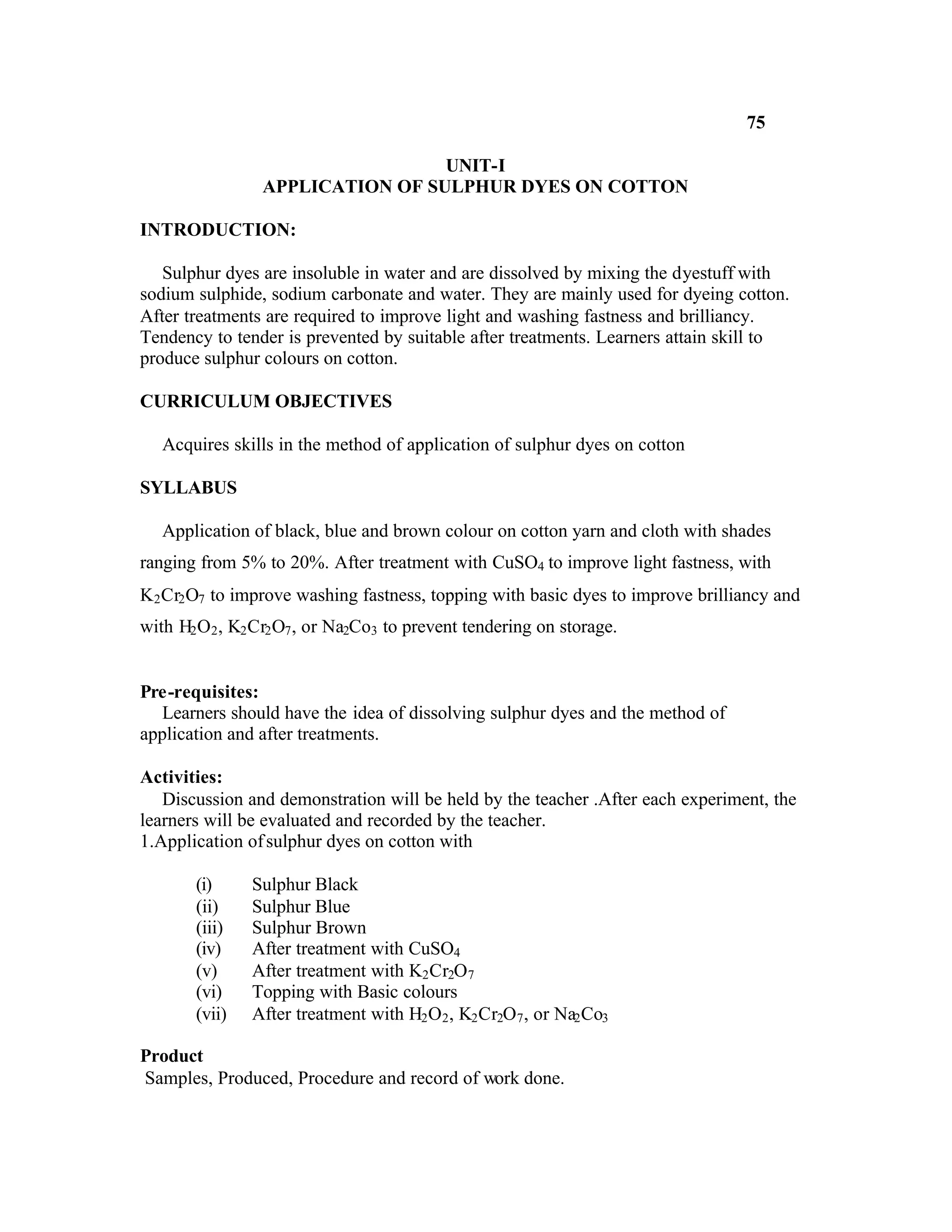75

                                  UNIT-I
                 APPLICATION OF SULPHUR DYES ON COTTON

INTRODUCTION:

   Sulphur dyes are insoluble in water and are dissolved by mixing the dyestuff with
sodium sulphide, sodium carbonate and water. They are mainly used for dyeing cotton.
After treatments are required to improve light and washing fastness and brilliancy.
Tendency to tender is prevented by suitable after treatments. Learners attain skill to
produce sulphur colours on cotton.

CURRICULUM OBJECTIVES

   Acquires skills in the method of application of sulphur dyes on cotton

SYLLABUS

   Application of black, blue and brown colour on cotton yarn and cloth with shades
ranging from 5% to 20%. After treatment with CuSO4 to improve light fastness, with
K2 Cr2 O7 to improve washing fastness, topping with basic dyes to improve brilliancy and
with H2 O2 , K2 Cr2 O7 , or Na2Co3 to prevent tendering on storage.


Pre-requisites:
  Learners should have the idea of dissolving sulphur dyes and the method of
application and after treatments.

Activities:
   Discussion and demonstration will be held by the teacher .After each experiment, the
learners will be evaluated and recorded by the teacher.
1.Application of sulphur dyes on cotton with

       (i)     Sulphur Black
       (ii)    Sulphur Blue
       (iii)   Sulphur Brown
       (iv)    After treatment with CuSO4
       (v)     After treatment with K2 Cr2O7
       (vi)    Topping with Basic colours
       (vii)   After treatment with H2 O2 , K2 Cr2O7 , or Na2 Co3

Product
Samples, Produced, Procedure and record of work done.
 