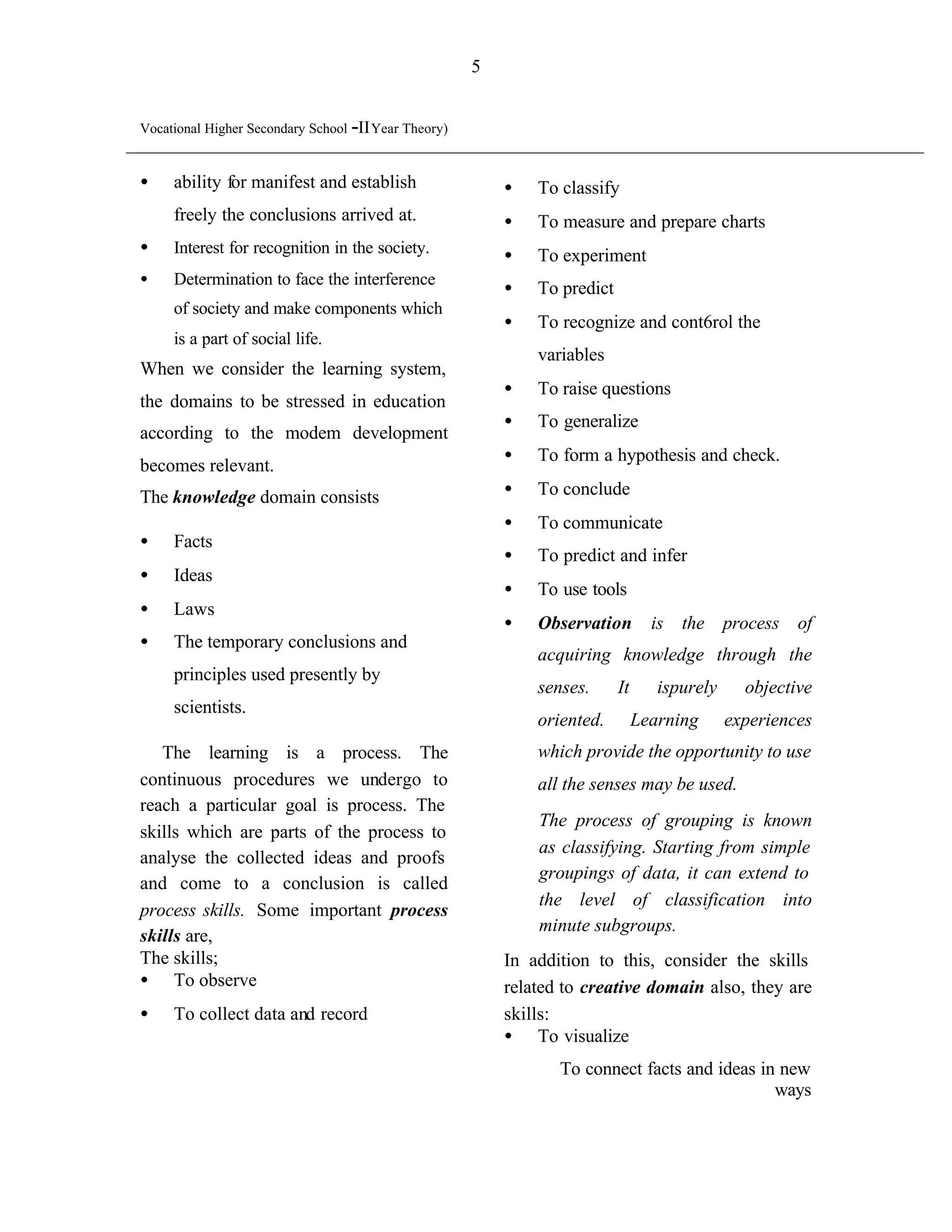 5


Vocational Higher Secondary School -II Year Theory)


•    ability for manifest and establish                   •   To classify
     freely the conclusions arrived at.                   •   To measure and prepare charts
•    Interest for recognition in the society.             •   To experiment
•    Determination to face the interference
                                                          •   To predict
     of society and make components which
                                                          •   To recognize and cont6rol the
     is a part of social life.
                                                              variables
When we consider the learning system,
                                                          •   To raise questions
the domains to be stressed in education
                                                          •   To generalize
according to the modem development
                                                          •   To form a hypothesis and check.
becomes relevant.
The knowledge domain consists                             •   To conclude
                                                          •   To communicate
•    Facts
                                                          •   To predict and infer
•    Ideas
                                                          •   To use tools
•    Laws
                                                          •   Observation         is the process of
•    The temporary conclusions and
                                                              acquiring knowledge through the
     principles used presently by
                                                              senses.      It      ispurely     objective
     scientists.
                                                              oriented.         Learning      experiences
   The learning is a process. The                             which provide the opportunity to use
continuous procedures we undergo to                           all the senses may be used.
reach a particular goal is process. The
                                                              The process of grouping is known
skills which are parts of the process to
                                                              as classifying. Starting from simple
analyse the collected ideas and proofs
                                                              groupings of data, it can extend to
and come to a conclusion is called
                                                              the level of classification into
process skills. Some important process
                                                              minute subgroups.
skills are,
The skills;                                               In addition to this, consider the skills
• To observe                                              related to creative domain also, they are
•    To collect data and record                           skills:
                                                          • To visualize
                                                                 To connect facts and ideas in new
                                                                                              ways
 