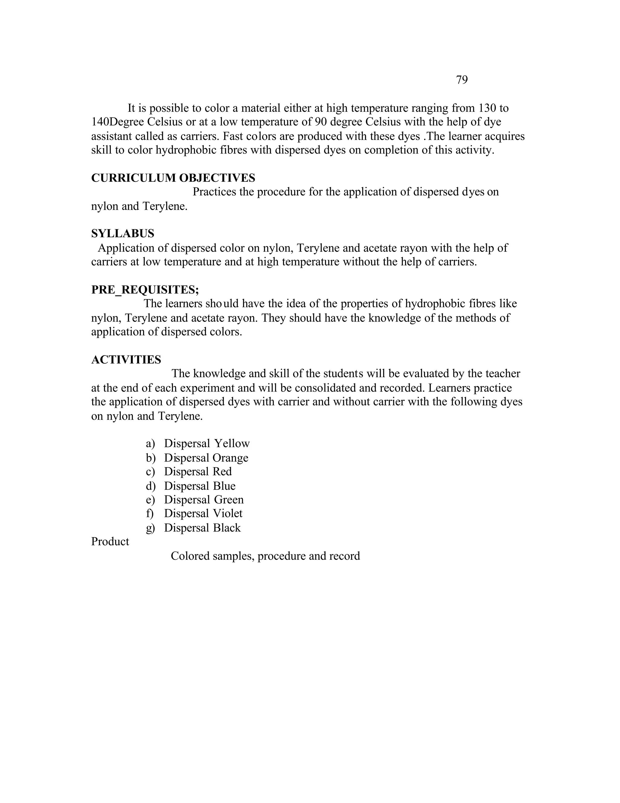 79

         It is possible to color a material either at high temperature ranging from 130 to
140Degree Celsius or at a low temperature of 90 degree Celsius with the help of dye
assistant called as carriers. Fast colors are produced with these dyes .The learner acquires
skill to color hydrophobic fibres with dispersed dyes on completion of this activity.

CURRICULUM OBJECTIVES
                    Practices the procedure for the application of dispersed dyes on
nylon and Terylene.

SYLLABUS
 Application of dispersed color on nylon, Terylene and acetate rayon with the help of
carriers at low temperature and at high temperature without the help of carriers.

PRE_REQUISITES;
           The learners sho uld have the idea of the properties of hydrophobic fibres like
nylon, Terylene and acetate rayon. They should have the knowledge of the methods of
application of dispersed colors.

ACTIVITIES
                 The knowledge and skill of the students will be evaluated by the teacher
at the end of each experiment and will be consolidated and recorded. Learners practice
the application of dispersed dyes with carrier and without carrier with the following dyes
on nylon and Terylene.

           a)   Dispersal Yellow
           b)   Dispersal Orange
           c)   Dispersal Red
           d)   Dispersal Blue
           e)   Dispersal Green
           f)   Dispersal Violet
           g)   Dispersal Black
Product
                 Colored samples, procedure and record
 