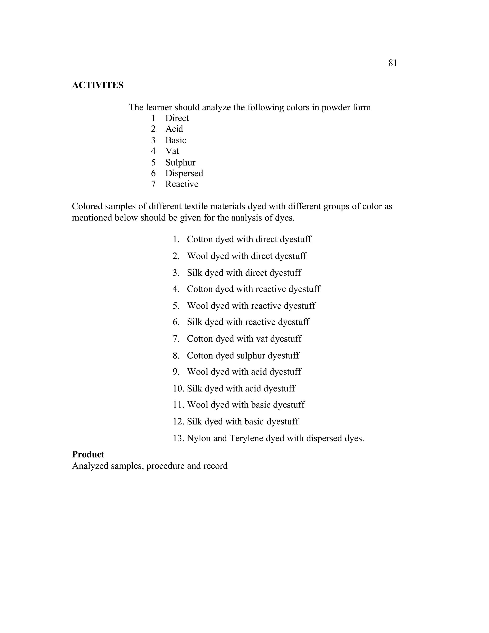 81

ACTIVITES

               The learner should analyze the following colors in powder form
                     1 Direct
                     2 Acid
                     3 Basic
                     4 Vat
                     5 Sulphur
                     6 Dispersed
                     7 Reactive

Colored samples of different textile materials dyed with different groups of color as
mentioned below should be given for the analysis of dyes.

                          1. Cotton dyed with direct dyestuff
                          2. Wool dyed with direct dyestuff
                          3. Silk dyed with direct dyestuff
                          4. Cotton dyed with reactive dyestuff
                          5. Wool dyed with reactive dyestuff
                          6. Silk dyed with reactive dyestuff
                          7. Cotton dyed with vat dyestuff
                          8. Cotton dyed sulphur dyestuff
                          9. Wool dyed with acid dyestuff
                          10. Silk dyed with acid dyestuff
                          11. Wool dyed with basic dyestuff
                          12. Silk dyed with basic dyestuff
                          13. Nylon and Terylene dyed with dispersed dyes.
Product
Analyzed samples, procedure and record
 