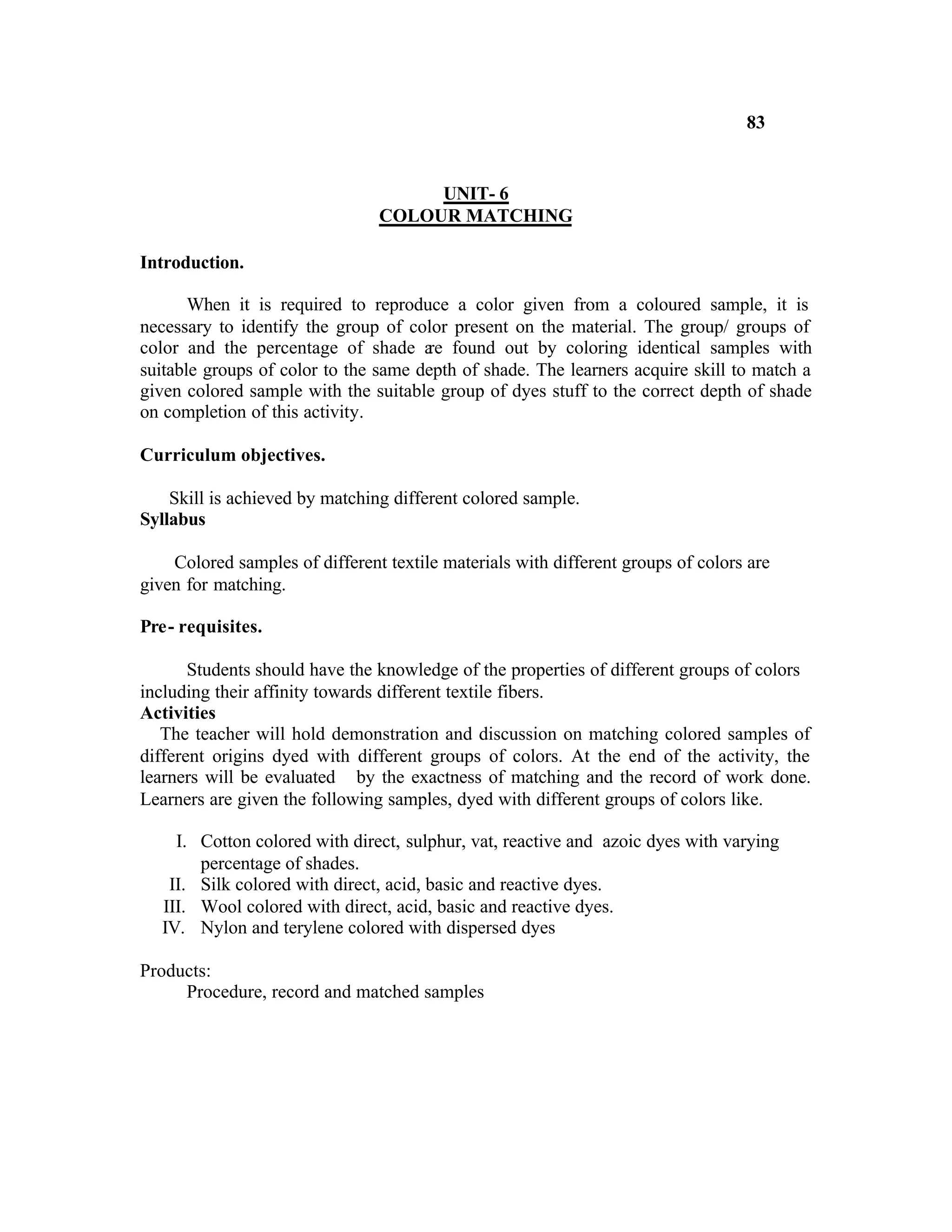 83


                                     UNIT- 6
                                COLOUR MATCHING

Introduction.

       When it is required to reproduce a color given from a coloured sample, it is
necessary to identify the group of color present on the material. The group/ groups of
color and the percentage of shade a found out by coloring identical samples with
                                      re
suitable groups of color to the same depth of shade. The learners acquire skill to match a
given colored sample with the suitable group of dyes stuff to the correct depth of shade
on completion of this activity.

Curriculum objectives.

    Skill is achieved by matching different colored sample.
Syllabus

    Colored samples of different textile materials with different groups of colors are
given for matching.

Pre- requisites.

       Students should have the knowledge of the properties of different groups of colors
including their affinity towards different textile fibers.
Activities
   The teacher will hold demonstration and discussion on matching colored samples of
different origins dyed with different groups of colors. At the end of the activity, the
learners will be evaluated by the exactness of matching and the record of work done.
Learners are given the following samples, dyed with different groups of colors like.

     I. Cotton colored with direct, sulphur, vat, reactive and azoic dyes with varying
        percentage of shades.
    II. Silk colored with direct, acid, basic and reactive dyes.
   III. Wool colored with direct, acid, basic and reactive dyes.
   IV. Nylon and terylene colored with dispersed dyes

Products:
     Procedure, record and matched samples
 
