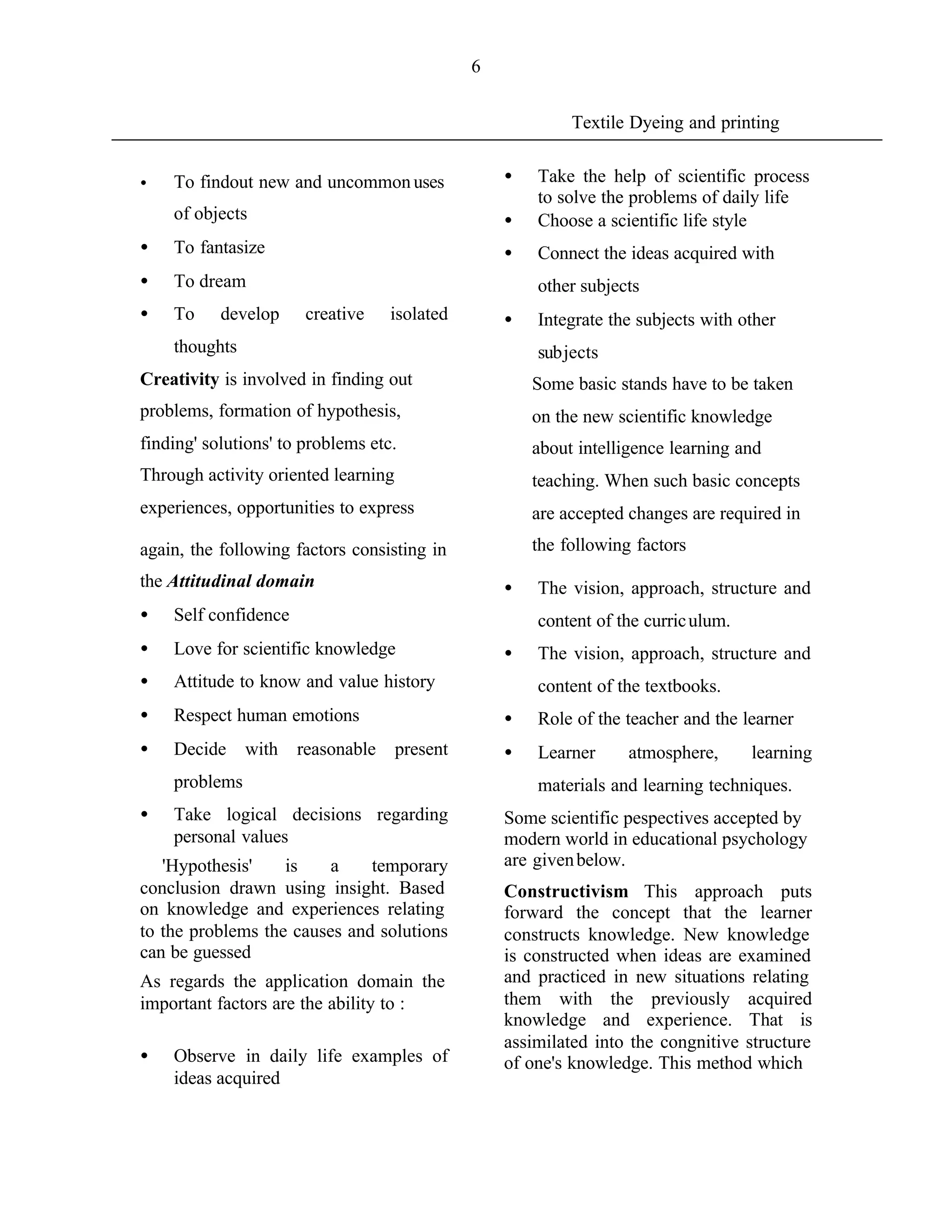 6


                                                            Textile Dyeing and printing


•   To findout new and uncommon uses               •   Take the help of scientific process
                                                       to solve the problems of daily life
    of objects                                     •   Choose a scientific life style
•   To fantasize                                   •   Connect the ideas acquired with
•   To dream                                           other subjects
•   To     develop     creative    isolated        •   Integrate the subjects with other
    thoughts                                           subjects
Creativity is involved in finding out                  Some basic stands have to be taken
problems, formation of hypothesis,                     on the new scientific knowledge
finding' solutions' to problems etc.                   about intelligence learning and
Through activity oriented learning                     teaching. When such basic concepts
experiences, opportunities to express                  are accepted changes are required in
again, the following factors consisting in             the following factors
the Attitudinal domain                             •   The vision, approach, structure and
•   Self confidence                                    content of the curric ulum.
•   Love for scientific knowledge                  •   The vision, approach, structure and
•   Attitude to know and value history                 content of the textbooks.
•   Respect human emotions                         •   Role of the teacher and the learner
•   Decide     with   reasonable     present       •   Learner      atmosphere,      learning
    problems                                           materials and learning techniques.
•   Take logical decisions regarding               Some scientific pespectives accepted by
    personal values                                modern world in educational psychology
   'Hypothesis'    is    a    temporary            are given below.
conclusion drawn using insight. Based              Constructivism This approach puts
on knowledge and experiences relating              forward the concept that the learner
to the problems the causes and solutions           constructs knowledge. New knowledge
can be guessed                                     is constructed when ideas are examined
As regards the application domain the              and practiced in new situations relating
important factors are the ability to :             them with the previously acquired
                                                   knowledge and experience. That is
                                                   assimilated into the congnitive structure
•   Observe in daily life examples of              of one's knowledge. This method which
    ideas acquired
 