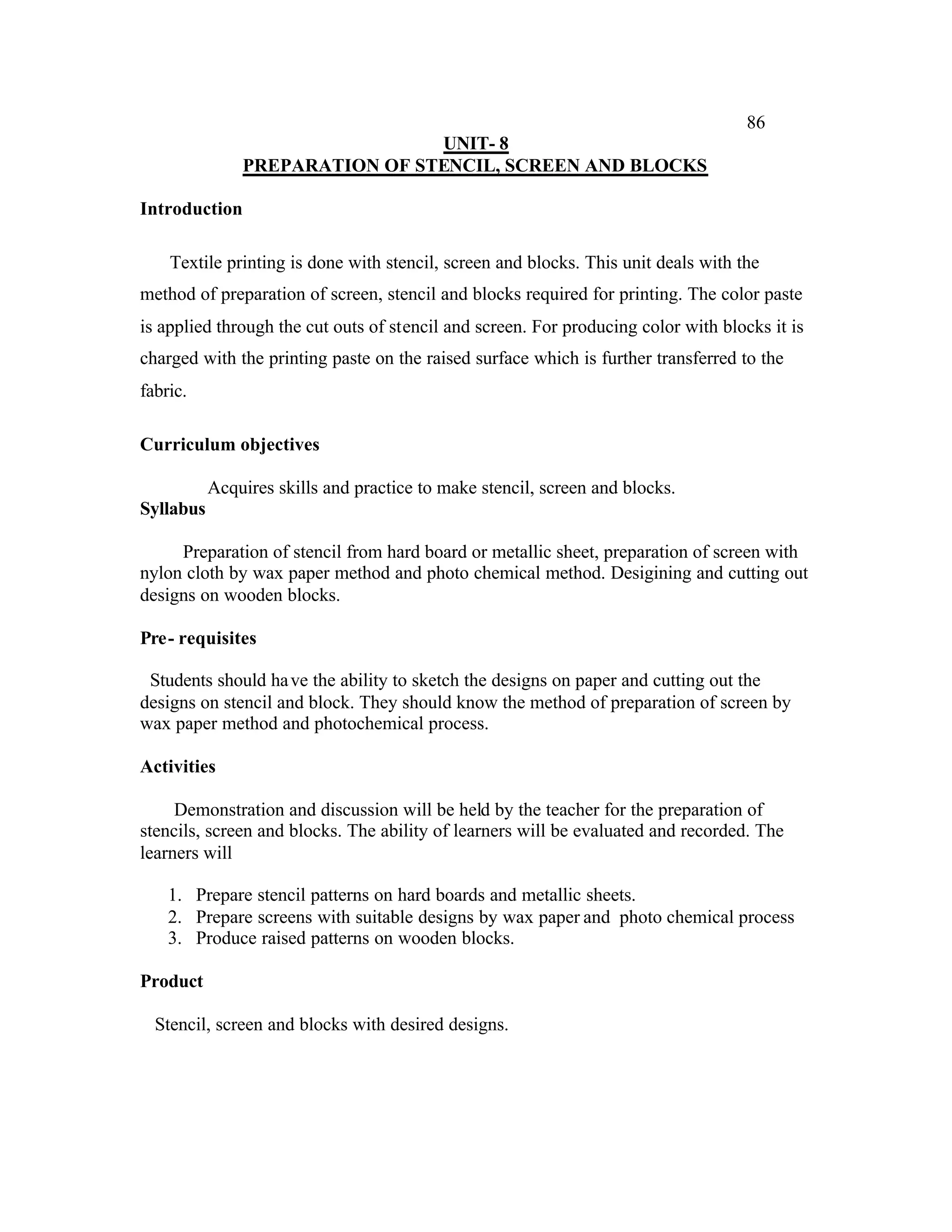 86
                                UNIT- 8
               PREPARATION OF STENCIL, SCREEN AND BLOCKS

Introduction

    Textile printing is done with stencil, screen and blocks. This unit deals with the
method of preparation of screen, stencil and blocks required for printing. The color paste
is applied through the cut outs of stencil and screen. For producing color with blocks it is
charged with the printing paste on the raised surface which is further transferred to the
fabric.

Curriculum objectives

           Acquires skills and practice to make stencil, screen and blocks.
Syllabus

     Preparation of stencil from hard board or metallic sheet, preparation of screen with
nylon cloth by wax paper method and photo chemical method. Desigining and cutting out
designs on wooden blocks.

Pre- requisites

 Students should ha ve the ability to sketch the designs on paper and cutting out the
designs on stencil and block. They should know the method of preparation of screen by
wax paper method and photochemical process.

Activities

     Demonstration and discussion will be held by the teacher for the preparation of
stencils, screen and blocks. The ability of learners will be evaluated and recorded. The
learners will

    1. Prepare stencil patterns on hard boards and metallic sheets.
    2. Prepare screens with suitable designs by wax paper and photo chemical process
    3. Produce raised patterns on wooden blocks.

Product

  Stencil, screen and blocks with desired designs.
 