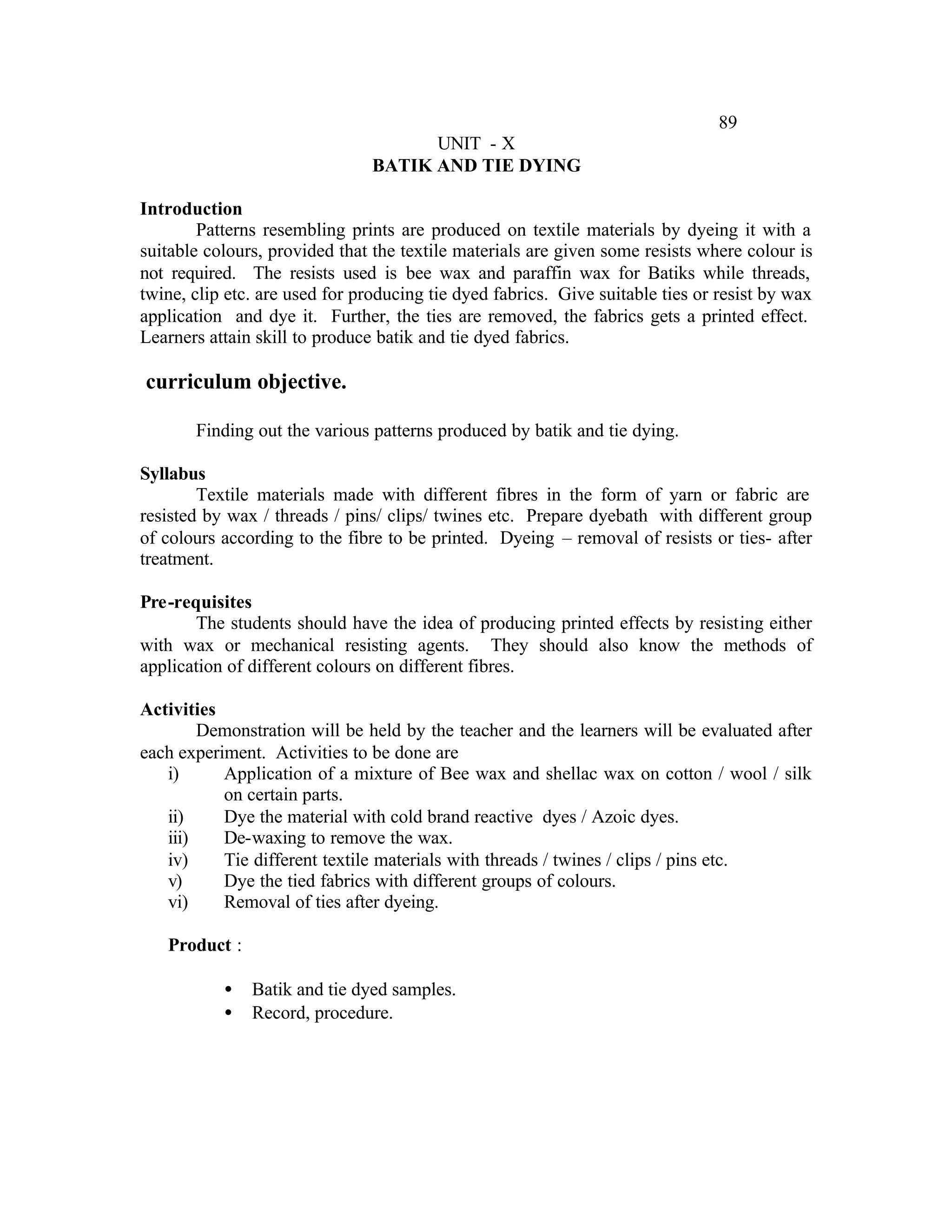 89
                                      UNIT - X
                                BATIK AND TIE DYING

Introduction
        Patterns resembling prints are produced on textile materials by dyeing it with a
suitable colours, provided that the textile materials are given some resists where colour is
not required. The resists used is bee wax and paraffin wax for Batiks while threads,
twine, clip etc. are used for producing tie dyed fabrics. Give suitable ties or resist by wax
application and dye it. Further, the ties are removed, the fabrics gets a printed effect.
Learners attain skill to produce batik and tie dyed fabrics.

curriculum objective.

       Finding out the various patterns produced by batik and tie dying.

Syllabus
        Textile materials made with different fibres in the form of yarn or fabric are
resisted by wax / threads / pins/ clips/ twines etc. Prepare dyebath with different group
of colours according to the fibre to be printed. Dyeing – removal of resists or ties- after
treatment.

Pre-requisites
       The students should have the idea of producing printed effects by resisting either
with wax or mechanical resisting agents. They should also know the methods of
application of different colours on different fibres.

Activities
        Demonstration will be held by the teacher and the learners will be evaluated after
each experiment. Activities to be done are
   i)      Application of a mixture of Bee wax and shellac wax on cotton / wool / silk
           on certain parts.
   ii)     Dye the material with cold brand reactive dyes / Azoic dyes.
   iii)    De-waxing to remove the wax.
   iv)     Tie different textile materials with threads / twines / clips / pins etc.
   v)      Dye the tied fabrics with different groups of colours.
   vi)     Removal of ties after dyeing.

   Product :

           •   Batik and tie dyed samples.
           •   Record, procedure.
 