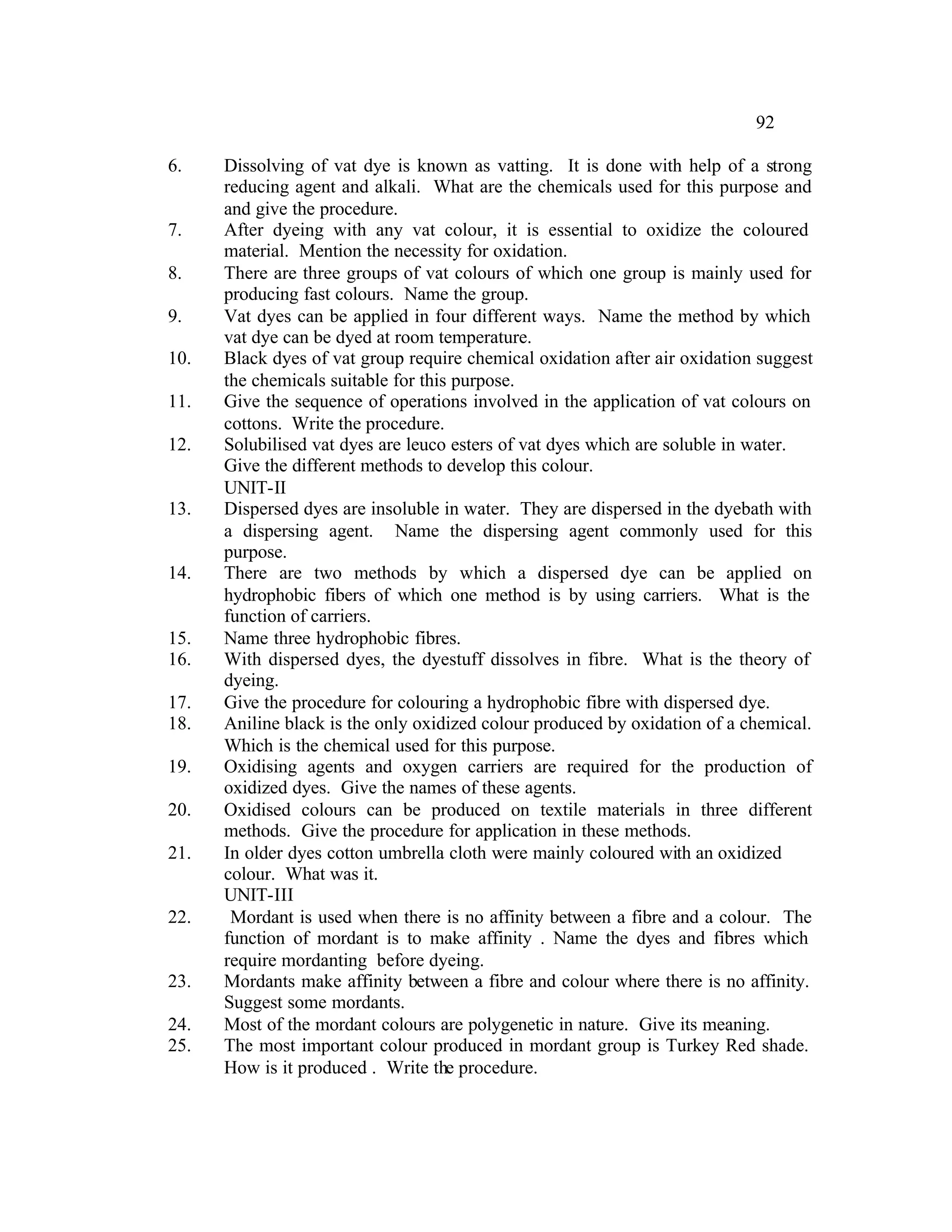 92

6.    Dissolving of vat dye is known as vatting. It is done with help of a strong
      reducing agent and alkali. What are the chemicals used for this purpose and
      and give the procedure.
7.    After dyeing with any vat colour, it is essential to oxidize the coloured
      material. Mention the necessity for oxidation.
8.    There are three groups of vat colours of which one group is mainly used for
      producing fast colours. Name the group.
9.    Vat dyes can be applied in four different ways. Name the method by which
      vat dye can be dyed at room temperature.
10.   Black dyes of vat group require chemical oxidation after air oxidation suggest
      the chemicals suitable for this purpose.
11.   Give the sequence of operations involved in the application of vat colours on
      cottons. Write the procedure.
12.   Solubilised vat dyes are leuco esters of vat dyes which are soluble in water.
      Give the different methods to develop this colour.
      UNIT-II
13.   Dispersed dyes are insoluble in water. They are dispersed in the dyebath with
      a dispersing agent. Name the dispersing agent commonly used for this
      purpose.
14.   There are two methods by which a dispersed dye can be applied on
      hydrophobic fibers of which one method is by using carriers. What is the
      function of carriers.
15.   Name three hydrophobic fibres.
16.   With dispersed dyes, the dyestuff dissolves in fibre. What is the theory of
      dyeing.
17.   Give the procedure for colouring a hydrophobic fibre with dispersed dye.
18.   Aniline black is the only oxidized colour produced by oxidation of a chemical.
      Which is the chemical used for this purpose.
19.   Oxidising agents and oxygen carriers are required for the production of
      oxidized dyes. Give the names of these agents.
20.   Oxidised colours can be produced on textile materials in three different
      methods. Give the procedure for application in these methods.
21.   In older dyes cotton umbrella cloth were mainly coloured with an oxidized
      colour. What was it.
      UNIT-III
22.    Mordant is used when there is no affinity between a fibre and a colour. The
      function of mordant is to make affinity . Name the dyes and fibres which
      require mordanting before dyeing.
23.   Mordants make affinity between a fibre and colour where there is no affinity.
      Suggest some mordants.
24.   Most of the mordant colours are polygenetic in nature. Give its meaning.
25.   The most important colour produced in mordant group is Turkey Red shade.
      How is it produced . Write the procedure.
 